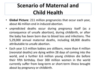 Scenario of Maternal and
Child Health
• Global Picture: 211 million pregnancies that occur each year,
about 46 million end in induced abortion.
• unpredicted deaths occur during pregnancy itself (as a
consequence of unsafe abortion), during childbirth, or after
the baby has been born due to blood loss and infections. The
5,29,000 annual maternal deaths, including 68,000 deaths
attributable to unsafe abortion.
• Each year 3.3 million babies are stillborn, more than 4 million
(neonatal deaths) are dying within 28 days of coming into the
world, and a further 6.6 million young children die before
their fifth birthday. Over 300 million women in the world
currently suffer from long-term or short-term illness brought
about by pregnancy or childbirth.
 
