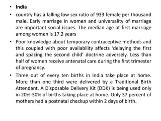 • India
• country has a falling low sex ratio of 933 female per thousand
male. Early marriage in women and universality of marriage
are important social issues. The median age at first marriage
among women is 17.2 years
• Poor knowledge about temporary contraceptive methods and
this coupled with poor availability affects ‘delaying the first
and spacing the second child’ doctrine adversely. Less than
half of women receive antenatal care during the first trimester
of pregnancy.
• Three out of every ten births in India take place at home.
More than one third were delivered by a Traditional Birth
Attendant. A Disposable Delivery Kit (DDK) is being used only
in 20%-30% of births taking place at home. Only 37 percent of
mothers had a postnatal checkup within 2 days of birth.
 