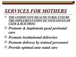 SERVICES FOR MOTHERS
 THE COMMUNITY HEALTH NURSE ENSURE
THE IMPLEMENTATION OF INITIATIVES OF
CSSM & RCH PROG
 Promote & implement good perinatal
care
 Promote institutional deliveries
 Promote delivery by trained personnel
 Provide optimal ante natal care
 