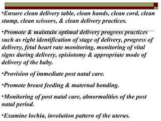 •Ensure clean delivery table, clean hands, clean cord, clean
stump, clean scissors, & clean delivery practices.
•Promote & maintain optimal delivery progress practices
such as right identification of stage of delivery, progress of
delivery, fetal heart rate monitoring, monitoring of vital
signs during delivery, episiotomy & appropriate mode of
delivery of the baby.
•Provision of immediate post natal care.
•Promote breast feeding & maternal bonding.
•Monitoring of post natal care, abnormalities of the post
natal period.
•Examine lochia, involution pattern of the uterus.
 