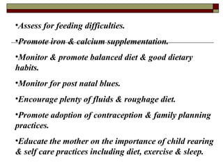 •Assess for feeding difficulties.
•Promote iron & calcium supplementation.
•Monitor & promote balanced diet & good dietary
habits.
•Monitor for post natal blues.
•Encourage plenty of fluids & roughage diet.
•Promote adoption of contraception & family planning
practices.
•Educate the mother on the importance of child rearing
& self care practices including diet, exercise & sleep.
 