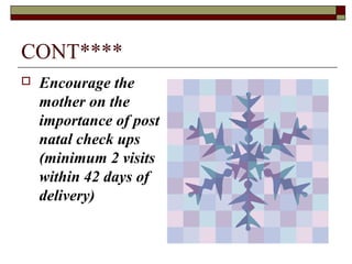 CONT****
 Encourage the
mother on the
importance of post
natal check ups
(minimum 2 visits
within 42 days of
delivery)
 