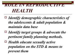 ROLE IN REPRODUCTIVE
HEALTH
 Identify demographic characteristics of
the adolescents & adult population &
maintain data base
 Identify target groups & advocate the
pertinent family planning methods.
 Health educate sexually active
population on the STD & means to
prevent them
 