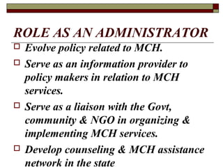 ROLE AS AN ADMINISTRATOR
 Evolve policy related to MCH.
 Serve as an information provider to
policy makers in relation to MCH
services.
 Serve as a liaison with the Govt,
community & NGO in organizing &
implementing MCH services.
 Develop counseling & MCH assistance
network in the state
 