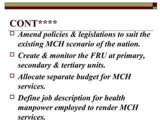 CONT****
 Amend policies & legislations to suit the
existing MCH scenario of the nation.
 Create & monitor the FRU at primary,
secondary & tertiary units.
 Allocate separate budget for MCH
services.
 Define job description for health
manpower employed to render MCH
services.
 