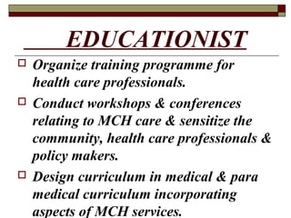 EDUCATIONIST
 Organize training programme for
health care professionals.
 Conduct workshops & conferences
relating to MCH care & sensitize the
community, health care professionals &
policy makers.
 Design curriculum in medical & para
medical curriculum incorporating
aspects of MCH services.
 