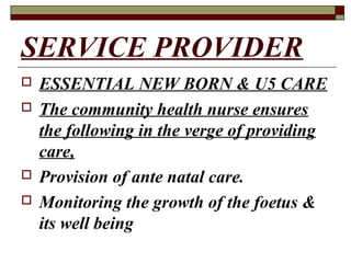 SERVICE PROVIDER
 ESSENTIAL NEW BORN & U5 CARE
 The community health nurse ensures
the following in the verge of providing
care,
 Provision of ante natal care.
 Monitoring the growth of the foetus &
its well being
 