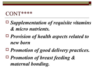 CONT****
 Supplementation of requisite vitamins
& micro nutrients.
 Provision of health aspects related to
new born
 Promotion of good delivery practices.
 Promotion of breast feeding &
maternal bonding.
 