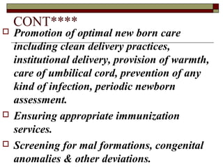 CONT****
 Promotion of optimal new born care
including clean delivery practices,
institutional delivery, provision of warmth,
care of umbilical cord, prevention of any
kind of infection, periodic newborn
assessment.
 Ensuring appropriate immunization
services.
 Screening for mal formations, congenital
anomalies & other deviations.
 