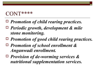 CONT****
 Promotion of child rearing practices.
 Periodic growth, development & mile
stone monitoring.
 Promotion of good child rearing practices.
 Promotion of school enrollment &
Anganwadi enrollment.
 Provision of de-worming services &
nutritional supplementation services.
 