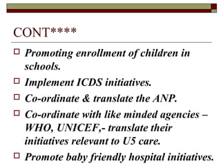 CONT****
 Promoting enrollment of children in
schools.
 Implement ICDS initiatives.
 Co-ordinate & translate the ANP.
 Co-ordinate with like minded agencies –
WHO, UNICEF,- translate their
initiatives relevant to U5 care.
 Promote baby friendly hospital initiatives.
 