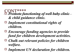 CONT**** Promote functioning of well baby clinic
& child guidance clinic.
 Implement constitutional rights of
children.
 Encourage funding agencies to provide
fund for children development activities.
 Chalk out relevant policies for children
welfare.
 Implement UN declaration for children.
 