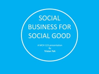 SOCIAL
BUSINESS FOR
SOCIAL GOOD
  A MCH 123 presentation
            By
       Tristan Toh
 