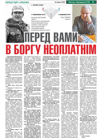 118 травня 2013 Молодь Черкащини №19
– Володимире Михайловичу,
на порозі свято зі сльозами на
очах. 9 травня 1945 року світ
вільно видихнув. Цей день на-
вічно у пам’яті поколінь.
– Хотілося б. Вітаю із Днем Пе-
ремоги всіх черкащан, а в першу
чергу – учасників бойових дій,
учасників війни. Перед ними ми
в боргу неоплатнім. Здоров’я
вам, людської поваги, синівської
та внуківської вдячності. Якщо
забудемо батьків, дідів, то хто ж
ми тоді?
– Степом, степом, йшли у бій
солдати…
– За перші два місяці Великої
Вітчизняної війни із Черкащини
пішли на неї 150 тисяч вірних си-
нів своєї землі. А загалом у жор-
стокі роки взяли зброю близько
300 тисяч.
– Мати, мати, стала коло
хати…
– Повернулися з фронтів тіль-
ки 150 тисяч.
– Половина села гуляє, по-
ловина в землі лежить.
– Так, гіркі ці цифри. Та й не-
зручно це називати цифрами,
адже за кожною – людське жит-
тя, недоспівана пісня, недоціло-
вані уста.
– Війна називає своїх героїв…
– Черкаська земля славна
своїми звитяжцями. Вона на-
родила 159 Героїв Радянського
Союзу. А Іван Черняховський,
відомий командувач із Окса-
ниного Уманського району та
Іван Степаненко, безстрашний
льотчик із Нехайок Драбівсько-
го району, відзначені найвищою
нагородою Радянського Союзу
двічі. А груди воїна-фронтовика
із Буди Орловецької Городищен-
ського району Андрона Руденка
прикрашають чотири медалі за
відвагу, стількома ж нагородже-
ний Іван Галушка із Канева. В
історії залишилось ім’я Кузьми
Дерев’янка, Героя України із Ко-
сенівки Уманського району. Це
він поставив останню крапку у
протоколі про безумовну капіту-
ляцію Японії.
– Не можемо забути і про
партизанів.
– У нашому краю діяло 29
партизанських загонів. Ними
керували брати Савченки, Па-
льоха, Дубовий. Діяли також на
теренах області 55 підпільних
груп, зокрема досить відомі «ко-
мітет-103» у Корсуні-Шевчен-
ківському, а в Смілі не давав
спокою загарбникам підпільник
Юрій Атамановський.
– Прийшли фронтови-
ки після того як «майскими
холодными ночами, отгремев,
закончились бои», і взялися
за мирну працю. Безстрашні
розвідники, артилеристи, пі-
хотинці очолювали колгоспи,
підприємства, та й просто тру-
дилися.
– Бо не працювати просто не
можна було. Страшенна роз-
руха, злидні вимагали трудової
звитяги. І повний кавалер орде-
нів слави, робітник Смілянського
машинобудівного заводу Мак-
сим Величко стає Героєм Соці-
алістичної Праці. До речі, його
бюст незабаром відкриє Алею
Слави в Черкасах.
– Довгі-довгі роки радянська
влада забувала про солдат-
ських вдів, на долю яких випа-
ло велике горе.
– Сьогодні про них не забуває-
мо. На жаль, залишилося їх жи-
вими 1166.
– Дивно та й годі. Героїв стає
все більше й більше. Але ча-
сом вони «липові». Просидів
усю війну на горищі, а тепер
брязкотить медалями і роз-
повідає про подвиги. А інший,
опікшись гарячою кашею,
каже, що в танку горів.
– Болюча тема. Але вона при-
сутня.
– З цього приводу анекдот
про анкету. У війну один із
братів був у партизанах, дру-
гий – у поліцаях. Так той дру-
гий став першим секретарем
райкому компартії, а перший –
з вилами у колгоспі ходив. По-
їхав перший до другого в гості:
– Як так? Ти ж в анкеті пи-
сав, що в тебе брат-поліцай?
– Аякже! А я писав, що в
мене брат партизан.
– Народ правильно підмічає.
– Із плином часу по-іншому
читаємо історію Другої світо-
вої війни. На жаль, Велика Ві-
тчизняна залегендована, мі-
фологізована. Приміром, уже
не віримо, що маршал Жуков
був маршалом Перемоги. Бо
перемога здобута мільйона-
ми невмотивованих жертв. А
«чорносвитники», яких убито
за околицею рідного села. Ки-
дали їх у бій непереодягнених,
без зброї.
– Важко не погодитись. Ціну
за перемогу покладено високу.
Там і життя штрафбатників, яких
гнали часто на безглузду смерть
горезвісні загороджувальні за-
гони.
– Які теж серед ветеранів-
бійців. А ветеранами назива-
ють тих, хто з 22 червня 1941
року дійшов з боями під стіни
рейхстагу. Але частенько ба-
гато примазаних до цього ви-
сокого звання.
– Є й таке. Та знаю Сергія
Вансяцького та Михайла Об-
разцова, які воювали 1418 днів і
ночей. Низький уклін їм та всім
їхнім побратимам. На Черкащині
ще живуть 5987 учасників бойо-
вих дій. Зі святом!
– Ви ще такий молодий, а на
чолі ветеранської організації.
– Молодий, та битий. На мою
долю випала афганська ві-
йна. Сьогодні про неї говорять
по-різному. А тоді я виконував
інтернаціональний обов’язок,
командував мотоманевровою
групою. Бачив рани, смерть, як
кажуть, нюхав порох.
– Ви очолюєте обласну ве-
теранську організацію, пред-
ставте її сили і можливості.
– Ми наймасовіша і найпопу-
лярніша громадська організація.
У наших рядах 564 тисячі авто-
ритетних людей, об’єднаних у 28
міських і районних осередках.
Їх сила і вплив у тому, що вони
діють у всіх населених пунктах.
Первинних ланок у нас 842. Така
структура дозволяє опікуватися
долею практично кожного вете-
рана.
– Не голосно сказано це.
Адже які можливості у цих
формувань?
– Ви торкнулись ключової про-
блеми. У зв’язку із докорінною
зміною власності і виробництва
постало питання щодо пошуку
партнерів для дійової співпраці.
Найперше зорієнтували вете-
ранські організації на співпра-
цю із сільськими, селищними,
районними і міськими радами,
зацікавленими у плідній взаємо-
дії. Другим кроком стали угоди
із нинішніми підприємствами,
організаціями, установами, ке-
рівники яких з розумінням став-
ляться до загальнолюдського
обов’язку допомагати людям по-
хилого віку. Словом, кожну вете-
ранську організацію підвели під
надійний дах над головою. Адже
більшість ветеранів мало захи-
щенні – вони найбільше вразли-
ві, хворіють, потребують матері-
альної підтримки, ідуть із життя.
А за цим матеріальні затрати та
міра нашої людяності.
– Окрім альтруїстичних по-
рухів, є очевидно й інші?
– Звичайно, адже у демогра-
фічних розкладах населення об-
ласті на ветеранів припадає 41
відсоток. Від них багато в чому
залежить і формування депу-
татського корпусу, і громадської
думки людей з багатьох життєво
важливих питань. А ще б я на-
голосив: вони, маючи активну
життєву позицію, є оберегами
морального і духовного здоров’я
громад.
– Які пріоритети захищають
сьогодні ветеранські організації?
– Їх три. На чільному місці по-
шук разом із місцевою владою
ресурсів для захисту інтересів
та потреб ветеранів. І такі мож-
ливості реальні: спонсорська
безкоштовна медична допомо-
га тяжкохворим, забезпечення
інвалідними візками, слуховими
апаратами, зубопротезуванням
тощо. Тут не сторонні й обласна
рада, і ради всіх рівнів. А ще ми
поставили за мету підтримати
розвиток волонтерського руху
молоді.
Дуже важливий напрямок
– участь ветеранів у героїко-
патріотичному вихованні. Тут
основні зусилля спрямовані на
забезпечення правди про Вели-
ку Вітчизняну війну. Попереду
70-річчя Великої Перемоги, а
перед ним теж значна пам’ятна
дата – 70-річчя Корсунь-Шев-
ченківської битви. Ветерани не
сприймають перекручувань іс-
торії, приниження ролі здобутої
неймовірною цінною Перемоги,
проявів неповаги до святинь –
поховань полеглих. Час увікові-
чити і тих учасників бойових дій,
які пішли із життя у повоєнний
період. У своєму блуканні укра-
їнці дійшли вже до того, що і
відзначення Корсунь-Шевченків-
ської битви, яку гордо називали
другим Сталінградом, стало не
державною, а подією місцевого
значення. Все це потрібно ви-
правити. Якщо у наших душах
згасне пам’ять про своїх дідів,
прадідів, то ким же будемо ми?
І нарешті ми візьмемо під свій
патронат реставрацію і заміну
пам’ятників, які символізують
Велику Вітчизняну війну. Про-
граму з цього питання Уряд пла-
нує прийняти у першому кварта-
лі цьогоріч.
– А скільки ж залишилось
живих фронтовиків?
– Тих, хто з гвинтівкою у руках
ішов в атаки, виганяв ворога із
нашої землі, в області залиши-
лось зовсім обмаль – чотири
тисячі. Ці люди відходять, я б
сказав образно, батальйонами.
Судіть самі: у 2011 році їх було
вісім тисяч.
– А як влада ставиться до ве-
теранів?
– Як до визволителів. За ініціа-
тиви голови обласної державної
адміністрації Сергія Борисовича
Тулуба тільки за останні роки ви-
дано тисячі рецептів, за якими
ветеранами одержано безкош-
товні ліки. Штучні кристалики
поновили зір, слухові апарати
повернули слух. На нещодавній
зустрічі ми подякували Сергію
Борисовичу за те, що активізу-
вався волонтерський рух в об-
ласті. На виконання обласної
програми, що тільки-но прийня-
та – «Щодо увічнення пам’яті
про події Великої Вітчизняної
війни та пошуку і упорядкуван-
ня місць поховань жертв війни».
На озвучену проблему ухвалено
конкретні рішення.
– Останнім часом часто гу-
димо радянські часи. Але ж
тоді військово-патріотичне ви-
ховання було пріоритетним.
– Нині цю форму роботи по-
вертаємо. Молоде покоління
має пам’ятати, що ніхто не за-
бутий, ніщо не забуте. Допоки
із належними почестями не по-
хований останній солдат, доти
війна не закінчена. Тому великі
сподівання покладаємо на юних
пошуковців. Бо повторюся: якщо
забудемо батьків, дідів, то хто ж
ми тоді?
– І вас зі святом.
– Дякую.
•	 Брейн-ринг
Володимир ВЕРЕТІЛЬНИК,
1948 р. н.,
Вище командне червонопрапорне
училище прикордонних військ,
полковник, голова Черкаської
обласної ради ветеранів,
нагороджений орденом
Богдана Хмельницького ІІ ступеня
Леонід Туменко,
журналіст
У червоному куті У синьому куті
ФотогостяперіодувійнивАфганістані
ФотоБаженаФЕДОРОВА
назустріч людям
Перед вами
в боргу неоплатнім
 