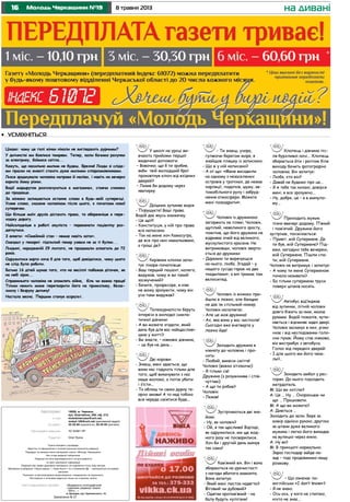 16 8 травня 2013Молодь Черкащини №19 на дивані
Газета віддрукована в друкарні «Видавничо-поліграфічний
комплекс редакції газети
«Вісті...»
м. Бровари, вул. Красовського, 16.
Газета виходить щосереди.
Верстка та оформлення є інтелектуальною власністю редакції.
Передрук та використання матеріалів газети «Молодь Черкащини»
без згоди редакції заборонені.
Редакція не несе відповідальності за достовірність
та зміст рекламної інформації.
Редакція має право друкувати матеріали, не поділяючи точку зору автора.
Матеріали в рубриках «Наша марка» і «Знак якості» та з позначкою – публікуються на правах
реклами.
Рукописи та фотоматеріали рецензуванню і поверненню не підлягають.
Листування з читачами ведеться тільки на сторінках газети.
Замовлення № 27
Адреса редакції:
e-mail:
тел./факс:
Реєстраційне свідоцтво:
Редактор:
18006, м. Черкаси,
вул. Благовісна, 269, оф. 215.
molodchercass@uch.net,
molod-108@uch.net (рекламний відділ)
32-25-85 (журналісти), 32-25-84 (реклама).
ЧС №661 ПР
Олег Кукса
Цікаво: чому це голі жінки ніколи не виглядають дурними?
У дитинстві ми боялися темряви. Тепер, коли бачимо рахунки
за електрику, боїмося світла...
Кажуть, що насильно милим не будеш. Брехня! Люди зі сліда-
ми праски на животі стають дуже милими співрозмовниками.
Люся зраджувала чоловіка направо й наліво, і навіть на вечерю
варила йому ріжки.
Водії маршруток розплачуються в магазинах, стоячи спиною
до продавця.
За жінкою залишається останнє слово в будь-якій суперечці.
Усяке слово, сказане чоловіком після цього, є початком нової
суперечки.
Що більше моїх друзів дістають права, то обережніше я пере-
ходжу дорогу.
Найскладніше в роботі окуліста – переконати пацієнтку роз-
дягнутися.
З анкети: «Сімейний стан – немає навіть кота».
Скандал у пекарні: підпилий пекар узявся не за ті булки...
Людині, народженій 29 лютого, не продавали алкоголь до 72
років.
Одружитися варто хоча б для того, щоб довідатися, чому цього
не слід було робити.
Батько 16 дітей шукає того, хто на весіллі побажав діточок, як
на небі зірок...
Справжнього чоловіка не зломлять війна, біль чи важка праця!
Тільки нежить може перетворити його на примхливу, безза-
хисну і безруку дитину!
Настала весна. Першим станув асфальт.
У школі на уроці ви-
вчають прийоми першої
медичної допомоги.
– Вовочко, що б ти зробив,
якби твій молодший брат
проковтнув ключ від вхідних
дверей?
– Лазив би додому через
кватирку.
Даішник зупиняє водія:
- Порушуєте! Ваші права.
Водій дає якусь книжечку.
- Це що?!
- Конституція, у ній про права
все написано.
- Так на мене хоч Камасутра,
де все про них намальовано,
а гроші де?
Керівник клініки запи-
тує лікаря-початківця:
- Ваш перший пацієнт, колего,
видужав, чому ж ви такий
засмучений?
- Бачите, професоре, я ніяк
не можу зрозуміти, чому він
усе-таки видужав?
Тележурналісти беруть
інтерв’ю в молодої симпа-
тичної дівчини:
- А ви можете згадати, який
день був для вас найщасливі-
шим у житті?
- Ви знаєте, – ніяковіє дівчина,
– це був не день...
Дві корови:
- Знаєш, мені здається, що
вони нас годують тільки для
того, щоб викачувати з нас
наше молоко, а потім убити
і з’їсти...
- Та облиш ти свою дурну те-
орію змови! А то над тобою
вся череда сміятися буде...
- Ти знаєш, учора,
гуляючи берегом моря, я
знайшов пляшку із запискою.
- Що ж у ній написано?
- А от що: «Мене висадили
на одному з незаселених
островів у тропіках, де немає
інфляції, податків, шуму, ав-
томобільного руху і забруд-
нення атмосфери. Можете
мені позаздрити».
Чоловік із дружиною
загоряють на пляжі. Чоловік,
щуплий, невеликого зросту,
помітив, що його дружина не
відриває очей від великого,
мускулистого красеня. Не
витримавши, чоловік зверта-
ється до дружини:
- Даремно ти вирячуєшся
на нього, люба. Згадай – у
нашого сусіда гараж на два
«кадилаки», а він тримає там
велосипед.
Чоловік із жінкою при-
йшли в лазню, але банщик
не дає їм спільний номер.
Чоловік наполягає:
- Але це моя дружина!
- Ах, яка вона у вас чистюля!
Сьогодні вже вчетверте у
лазню йде!
Заходить дружина в
кімнату до чоловіка і про-
сить:
- Любий, винеси сміття!
Чоловік (важко зітхаючи):
- Я тільки сів!
Дружина (з розумінням і спів-
чуттям):
- А що ти робив?
Чоловік:
- Лежав!
Зустрічаються дві зна-
йомі.
- Ну, як чоловік?
- Ой, я так щаслива! Відтоді,
як одружилися, ми ще жод-
ного разу не посварилися.
Хоч би і другий день минув
так само!
Кам’яний вік. Він і вона
збираються на урочистості
з нагоди вбитого мамонта.
Вона запитує:
- Який мені листок надягти?
Фіговий чи дубовий?
- Одягни кропив’яний – на
балу будуть хулігани!
Хлопець і дівчина піс-
ля бурхливої ночі... Хлопець
збирається йти і раптом біля
виходу бачить фотографію
чоловіка. Він запитує:
- Люба, хто він?
- Давай не будемо про це...
- Я ж тебе так кохаю, довірся
мені, я все зрозумію...
- Ну, добре, це – я в минуло-
му...
Приходить мужик
пізно ввечері додому. П’яний
і пом’ятий. Дружина його
зустрічає, посміхається:
- Привіт, мій Супермене. Де
ти був, мій Супермене? Під-
емо, нагодую тебе вечерею,
мій Супермене. Пішли спа-
ти, мій Супермене.
Чоловік не витримує і запитує:
- А чому ти мене Суперменом
почала називати?
- Бо тільки супермени труси
поверх штанів носять.
Автобус від’їжджає
від зупинки, літній чоловік
довго біжить за ним, махає
руками. Водій пожалів, зупи-
няється і відчиняє задні двері.
Чоловік заскакує в них, різко
чхає і від несподіванки голо-
сно пукає. Йому стає ніяково,
він вистрибує з автобуса.
Голос від передніх дверей:
- І для цього ми його чека-
ли?..
Заходить амбал у рес-
торан. До нього підходить
метрдотель.
М: Що ви хотіли?
А: Це … Ну … Охоронцем чи
що … Працювати.
М: А що ви можете?
А: Дивіться …
Заходить до зали. Бере за
комір однією рукою, другою
за штани дуже великого
мужика і легко його викидає
на вулицю через вікно.
А: Ну як?
М: В принципі нормально.
Зараз господар зайде на-
зад – тоді продовжимо нашу
розмову.
– Що означає по-
англійськи «I dоn’t knоw»?
- Я не знаю.
- Ось-ось, у кого не спитаю,
ніхто не знає...
•	 усміхніться
 