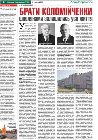 8 8 травня 2013Молодь Черкащини №19 День Перемоги
У багатодітній сім’ї Сидора і
Олени Коломійців зростали де-
сятеро дітей: п’ять дівчат і п’ять
хлопців. Жили з 4,5 десятин
землі, які обробляли всі разом,
та ще з домашньої живності
й худоби. Кожен із дітей мав
свою роботу. А ще всім хотіло-
ся вчитись, дев’ятеро з них за-
кінчили середню школу. Хлопці
пішли далі й усі здобули вищу
освіту. Викликає захоплення,
що три брати – Михайло, Іван
та Олексій – стали професо-
рами. У Шполі до цих звань
додають слово «народними»,
два – медичними, а Іван – ве-
теринарним. Нещодавно бра-
там Михайлу і Олексію випов-
нилося б відповідно 120 і 115
років від дня народження. В об-
ласному краєзнавчому музеї з
цього приводу відбулась науко-
во-практична конференція. На-
уковий співробітник музею,
заступник голови обласної
організації Національної спіл-
ки краєзнавців України Мико-
ла Борщ люб’язно погодився
розповісти і нам, і всім чита-
чам газети про великих зем-
ляків.
Михайло Коломійченко
оперував на всіх
ділянках людського тіла
Фахівці – сучасники Михайла
Сидоровича, вважають, що він
піднявся на найвищу вершину
хірургії, бо виконував склад-
ні операції на шлунку, печінці,
селезінці, на нирках, судинах,
легенях, на стравоході і серці.
Його операційне поле було за-
вжди сухе, а стібки такі, наче
прострочила тіло швейна маши-
на. Таку універсальність, досвід
і вміння хірург Коломійченко на-
був у роки Великої Вітчизняної
війни, важкими шляхами якої
пройшов, починаючи із відступу
наших військ із Києва і до пере-
можного взяття Берліна.
Влітку 1942 року, коли жор-
стокі бої гриміли в Сталінграді,
Михайло Сидорович попро-
сився направити його туди.
Він був призначений хірургом
62-ої армії (пізніше 8-ої гвар-
дійської армії) генерала Чуй-
кова. Про те, як працював у ті
дні професор Коломійченко,
письменник-лікар Бейлін зга-
дує: «Успіх допомоги поране-
ним вирішують два фактори
– якість хірургічної допомоги і
вчасність її надання. Михайло
Сидорович добре розумів, що
перше залежить від лікарів, а
друге – від командирів. Необ-
хідно швидше поранених ви-
носити з поля бою. Цю роботу
професор провів з команди-
рами дивізій, полків, рот. Вій-
ськова рада підтримала хірур-
га». Позитивні результати не
забарились. Якщо загалом на
фронтах медичну допомогу до
6 годин отримували до 30 від-
сотків поранених, то в армії
Чуйкова – 85 відсотків. Коло-
мійченка знали і любили від
рядового солдата до коман-
дарма. Не випадково, коли він
їхав у медсанбат дорогою, яка
обстрілювалася – створювали
заслони від ворожого вогню.
Зі скальпелем Михайло Си-
дорович не розлучався. Був
випадок, коли йому довелося
простояти добу за імпровізо-
ваним операційним столом. І
коли підійшов медсанбат, Ми-
хайло Сидорович ледве три-
мався на ногах. Ноги так на-
брякли, що чобіт зняти не зміг,
довелося розрізати халяви.
Коли завершилася війна і
в Берліні полковник Коломій-
ченко, знявши халат, одягнув
кітель, то на ньому сяяли орде-
ни Леніна, Бойового Червоно-
го Прапора, Вітчизняної війни І
і ІІ ступенів, бойові медалі, які
свідчили про вагу його вкладу
у Велику Перемогу.
Чуйков, якого залишили в Ні-
меччині, наполягав, щоб і Ми-
хайло Сидорович був з армією.
Але відомий хірург відповів: «Не
гріє сонце на чужині». Він про-
сив відпустити його до Києва.
А в Києві його чекали ка-
федра у медичному інституті
удосконалення лікарів, клініка,
хірургічна й педагогічна діяль-
ність. Згодом Коломійченка
призначають головним хірур-
гом України. Він вимагав, щоб
усі хірурги вчилися, постійно
виїжджав у відрядження, де
вчив особисто медичних пра-
цівників обласних, міських і ра-
йонних лікарень. При цьому ні-
коли не забував своїх шполян,
яких часто відвідував.
Михайло Сидорович любив
Шевченка, часто звертався до
нього у тяжкі хвилини і хвили-
ни радості. Багато поезій чи-
тав напам’ять. Він розшукав в
архівах свідоцтво про перед-
смертні хвороби генія України,
зібрав висловлювання його су-
часників, особисті листи Шев-
ченка, де він писав про своє
здоров’я. На запитання: «Чи
можна було врятувати Шев-
ченка, застосувавши методи
сучасної медицини?» він від-
повідав: «Продовжити можна,
але ненадовго – дуже жорсто-
кого удару здоров’ю Великого
Кобзаря завдали заслання,
неволя, злигодні, душевні тер-
зання». Книжку про Шевченка
він вважав своїм скромним
вінком на могилу поета.
Олексій був найменшим,
а піднявся найвище
Олексій Сидорович присвя-
тив усе життя отоларингології.
Після закінчення Київського
медичного інституту практику-
вав в Ізяславській дільничній
лікарні Шепетівського округу.
Вже тут молодий хірург робив
успішні операції, отримав за-
прошення до Києва, в клініку
вуха, горла, носа. Під керів-
ництвом завідувача кафедри
С.О.Ставракі розпочав свою
наукову діяльність. У 1937-40
роках Олексій Сидорович Ко-
ломійченко детально розробив
актуальні проблеми лікування
грудних дітей із захворюванням
вуха при токсичних деспепсіях.
Його методика сприяла зни-
женню смертності дітей.
Це Олексій Сидорович упер-
ше в Києві і в Україні застосу-
вав видалення сторонніх тіл з
гортані, трахеї та бронхів без
трахеотомії. За перші 14 ста-
тей з отоларингології йому
присвоєно ступінь кандидата
медичних наук (без захисту
дисертації). Свою докторську
на тему «Отогенні абсцеси
мозку» він успішно захистив
17 грудня 1940 року і став
доктором медичних наук. З
початком війни хірургу Коло-
мійченку довелося цілодобово
надавати допомогу поране-
ним. Евакуюватись госпіталю
не вдалося, і Олексій Сидоро-
вич в окупованому Києві на-
давав допомогу партизанам і
учасникам Київської підпільної
організації. А ще через клініку
рятував юнаків і дівчат від ви-
везення до Німеччини.
Протягом усього життя Олек-
сій Сидорович займався зло-
якісними утвореннями верхніх
дихальних шляхів. Наш земляк,
як хірург, запропонував, розро-
бив і впровадив у клінічну прак-
тику метод накладання касетно-
го шва на глотково-стравохідне
сполучення при розтині гортані.
Цей спосіб відіграв вирішальну
роль у загоюванні рани.
Особливо великі заслуги
Олексія Сидоровича в галузі
розробки нових операцій, що
поліпшують слух при отоскле-
розі. У 1964 році за видатні до-
сягнення в розробці і впровад-
женні слуховідновлювальних
операцій у хворих на отоскле-
роз професор Коломійченко
був удостоєний високого зван-
ня лауреата Ленінської премії.
Професор допоміг бага-
тьом тисячам хворих відновити
здоров’я. Нашому землякові
належить 200 наукових праць,
у тому числі вісім ґрунтовних
монографій, тематика яких свід-
чить про широкий діапазон уче-
ного. Сам Олексій Сидорович
підготував 16 докторів і 40 кан-
дидатів медичних наук. У 1967
році його обрали членом-корес-
пондентом Академії наук УРСР.
Олексій Сидорович був над-
звичайно обдарованим духов-
но: любив театр, живопис, му-
зику, грав на скрипці. З ним
дружили письменники Корній-
чук і Василевська, художники
Самокиш і Васильківський. У
години відпочинку він захоп-
лювався рибальством і садів-
ництвом.
Помер наш славний земляк
на 77-му році життя 17 вересня
1974 року в Києві й похований
на Байковому кладовищі. За
пропозицією мешканців міста
Шполи у березні 1976 року по-
становою Ради Міністрів рес-
публіки присвоєно звання імені
братів Коломійченків районній
лікарні, де на честь славетних
земляків обладнано кімнату-
музей. Біля лікарні встановлені
бронзові пам’ятники Михайлу
та Олексію Коломійченкам.
А всім хірургам Олексій Си-
дорович заповідав таке: «Не-
хай хірург розумом і оком діє
раніше, ніж озброєною рукою».
•	 Знані краяни
Брати Коломійченки
шполянами залишились усе життяШполі сім’ю Ко-
ломійченків і досі
знають та шану-
ють. Це приклад
сили духу, доброти, розу-
му народу, основ, на яких
тримається наша Україна.
У
Шполянська центральна районна лікарня
імені братів Коломійченків
Михайло КоломійченкоОлексій Коломійченко
фотоМиколиКОСТЕЦЬКОГО
У вечного огня
Расселись по холмам туманы,
Засеребрилась на Днепре вода,
А раны, горько плачут раны,
Они тебя зовут сюда.
Тут каждая травинка знает,
Куда идет старушка Мать,
У вечного огня встречает,
Кровинушка сынок солдат.
Такой же юный и безусый,
Лишь возмужал в плечах.
Немного что-то грустный,
С товарищем в руках.
Собрались в мраморе полками,
На взлете павшие сыны,
Вот-вот заговорят устами,
Ушедшие мгновения войны.
Огнем горят и светят,
Все поднимаясь ввысь.
Сквозь толщину столетий,
Живущим завещая жизнь.
Мать скорбно у огня стоит.
И в пламя вьелася глазами.
Она из сыном говорит,
Лишь им понятными словами.
Прижала нежно васильки,
Те, у дороги, полевые,
Застенчиво к своей груди.
Они, как дети ей родные,
С утра до ночи на полях,
Богатым хлебом голодала.
Чтобы держава в закромах,
Росла быстрей и процветала,
Певуньей первой ты была,
Да и красавицей какой,
От взгляда хлопцы из села,
Терялись в омут с головой,
За грамоту и трудодень,
Красу работа отбирала.
Так пролетал за днями день,
А ты гордилась и старалась.
Бывало спрячешь колосок,
Птенцу на пропитанье.
Дитя растет и не вдомек,
А не проспи тогда охрана.
А дальше школа, комсомол,
И вырос крылья оперились.
Ты слезы прятала в подол,
Недоедала, но гордилась,
Взглянуло зарево войной.
Птенцы одели серые шинели.
Ушли за заревом гурьбой,
Нацеловаться не успели.
Остался старенький портрет,
За образами похоронка.
С птенца бы вырос дед.
И внуки б бегали в сторонке.
Взмахнув слезу вперед идет
Чернорабочая столетья.
Таких в погибель не согнут
Ни перестройки лихолетья.
С эпохи русичей князей,
Считалась Мать Святою,
Звала на подвиг сыновей,
За Русь пожертвовать собою.
А благодарная страна,
Такой великой ныне стала –
Старушка больше не нужна,
Свое в истории сыграла.
Уходят в прошлое года,
Эпохи, с ними – поколенья.
Но не забудем никогда,
Войны жестокие мгновенья.
Сынок, сынок – уста шептали, –
Я так измучилась одна,
Хоть напиши, а то устала,
Ждать почтальона у окна.
Віталій Сало,
капітан І рангу,
сільський голова
с. Безбородьки
•	 пам’ять
 