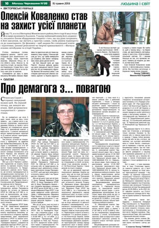 10 15 травня 2013Молодь Черкащини №20 людина і світ
•	 Вікторівські умільці
Стоїмо, схиливши голови,
віддаючи данину пам’яті мно-
готрудній долі українського на-
роду. Перед нами пам’ятник
жорнам, зібраним більш як зі
ста обійсть села. Знесли їх, як
пам’ятку історії, на заклик Олек-
сія Коваленка. Слава Богу, нині
уже непотрібних. Але ж чи не бо-
лить нам усім те каміння.
Споживаючи цю муку із муки,
мешканці Вікторівки, Іваньок, Бере-
зівки та практично всіх сіл тяжко ви-
живали у лиху годину. І Альоша дій-
шов до того, що треба вивершити
цю Скорботу, аби знали і ненарод-
жені, якою ціною далося життя.
Це був перший крок до суду
Пам’яті. Альоша дійшов думки,
що мало священної пам’яті тільки
для тих, хто не повернувся з фрон-
тів Великої Вітчизняної війни. І він
створив оригінальний обеліск (на-
певне, єдиний і в Україні) фронто-
викам, учасни-
кам бойових
дій, жертвам
концтаборів,
ос тарбай-
терам, які у
післявоєнні
роки за від-
ведену їм
земну путь
відродили
Вікторівку.
Станіслав Сурай і
справді своєрідний
вулкан ідей. На перший
погляд, аж занадто ма-
ячних. Щоб дотриматися
толерантності – демаго-
гічних.
Бо чи знайдеться ще хоча б
один такий, який на весь голос
заявить, що у районі міста з ра-
йонним поділенням національної
держави Україна (а таким є місто
Черкаси) не створюються міська
Рада та її виконавчий комітет, у
відсутність: 1) власної неподільної
міської адміністративної території
та 2) власної міської територіаль-
ної Черкаської громади.
Тим більше, остання не створю-
ється у приміщенні, за адресою
вул. Байди Вишневецького, 36, яке,
згідно з положенями п.5 ст.6 ЗУ
«Про місцеве самоврядування», є
комунальною власністю територі-
альної громади Соснівського р-ну
міста Черкаси, яка виникла ще
датою 13. 01. 1974 р. на виконан-
ня саме Указу Президії Верховної
Ради УРСР від 23.12.1973 року.
Або що у місті Черкаси з район-
ним поділенням не існують міські
жителі, та, навпаки, існують тільки
жителі Соснівського та Придні-
провського районів міста Черка-
си, де останнє підтверджується їх
громадянськими паспортами та у
них доказами державної реєстра-
ції місця постійного проживання їх
власників, – за адресами тільки у
Соснівському або Придніпровсько-
му районах міста Черкаси.
Або що датою 1.12.1991 р. не
проводились вибори Президента
України, бо останні за Законом
УРСР № 1299 від 5.07.1991 р. ні-
коли не призначались, де вище-
наведене незаперечно підтвер-
джується відсутністю ще до цього
часу інших Законів України, саме з
цього питання.
Або що громадянин УРСР Крав-
чук Л.М., представник єврейської
нації, яка має власну держав-
ність, власну державу – Ізраїль та
власну національну економіку, ді-
ючи виключно в інтересах окремих
представників своєї національної
меншини в УРСР та таємної анти-
державної організації, з назвою
«Громадяни України», створеної на
державній території УРСР, ще в пе-
ріод з 6.07.1991 р. по 1.12.1991 р.,
таємно ПІДРОБИВ текст Закону
УРСР «Про вибори Президента
УРСР» № 1297 від 5.07.1991 р. на
текст уже персонального Закону
УРСР «Про вибори Президента
України» № 1297 від 5.07.1991 р.,
щоб останнім зірвати у національ-
ній державі Україна перші вибори
1-го національного Президента
Української РСР, призначених на
1.12.1991 р. Законом УРСР «Про
вибори Президента Української
РСР» № 1299 від 5.07.1991 р. та
останнім собі, як представнику єв-
рейської нації, забезпечити сплано-
ване захоплення посади Президен-
та УРСР, щоб цим мати можливість
оголосити самого себе 1-им Прези-
дентом «України».
Або що до цього часу ще не існує:
1) Указу Президії Верховної Ради
УРСР, 2) Указу Президента УРСР,
або 3) Указу Президента України –
про створення відповідно положень
ЦК УРСР датою 24.08.1991 р. у при-
міщенні Верховної Ради УРСР, 1) ще
однієї юридичної особи публічного
права з найменуванням «Верховна
Рада України», та 2) про створення
шляхом самопроголошення її «на-
родних депутатів України» – у від-
сутність виборів.
Або що до цього часу не існує в
природі: 1) Указу Президії Верхо-
вної Ради УРСР, 2) Президента
УРСР, або 3) Президента Укра-
їни – про створення згідно з Ци-
вільним кодексом УРСР у період
з 24.08.1991 р. по 1.01.2004 р. у
приміщенні Прокуратури УРСР
за адресою м. Київ, вул. Різниць-
ка,13/15, юридичної особи публіч-
ного права з найменуванням «Ге-
неральна прокуратура України».
Або що юридична особа публіч-
ного права з найменуванням «Ге-
неральна прокуратура України» у
Шевченківському р-ні міста Києва,
незаконно існує за документами
виконавчого комітету Київської
міської Ради, який так само, як і
виконавчий комітет Черкаської
міської ради, по-перше, не ство-
рюються у районі міста з районним
поділенням, а тим більше ніколи
не створювався у спосіб, встанов-
лений 2-им реченням розділу 1
ст.143 Конституції України, і таких
доказів не існує в природі.
Або що на державній території
національної держави Україна до
цього часу ще не існує легітимної
посади «Генерального Прокурора
України», з підстав, що її існуван-
ня докорінно суперечить положен-
ням останнього речення Розділу
ІІІ «Державна влада» Декларації
«Про державний суверенітет Укра-
їни» Верховної Ради УРСР від
16.07.1990 р., та є посяганням на
національну державність народу
української нації, та згідно з остан-
німи, передбачає правове переслі-
дування.
Або що в Україні до цього часу
ще не існує законного та дійсного
місцевого самоврядування, вста-
новленого положеннями 2-го ре-
чення розділу 1 ст.143 Конституції
України, саме як тільки допустимо-
го. Перешкодою сторити останнє є
положення 1-го речення розділу 1
ст.143 Конституції України, якими
встановлено першочергово пряме
безпосереднє державне управлін-
ня територіальних громад народу
української нації в межах належ-
них їм неподільних адміністратив-
них територій, – у тому числі й у
межах районів міст з районним
поділенням, і тільки у випадку
місцевої необхідності, і тільки за
рішенням самих територіальних
громад передбачено створення як
допоміжних представницьких та
виконавчих органів місцевого са-
моврядування.
Останнім повністю пояснюється,
саме за яких обставин 21.05.1997
р. та 22.12.2005 р., оминувши по-
ложення 1-го та 2-го речень розді-
лу 1 ст.143 Конституції України, у
Соснівському р-ні міста Черкаси,
за адресою вул. Байди Вишне-
вецького, 36, незаконно виникли,
– 1) «виконавчий комітет Черкась-
кої міської ради» , 2) «Черкаська
міська рада» та 3) «міська терито-
ріальна виборча комісія», і саме які
«місцеві Герої» приклали до цього
свої руки.
Підтвердженням вищенаведе-
ного є саме місце та дата їх першої
державної реєстрації, згідно з яки-
ми, 1) «виконавчий комітет Чер-
каської міської ради» був у перше
зареєстрований датою 21.05.1997
р., рішенням «виконавчого комі-
тету Черкаської міської ради» №
1026106000500 913; 2) «Черкась-
ка міська рада» була уперше за-
реєстрована датою 21.05.1997
р., рішенням «виконавчого комі-
тету Черкаської міської ради» №
1026106000500 916; 3) «міська те-
риторіальна виборча комісія» була
у перше зареєстрована датою
22.12.2005 р., рішенням «виконав-
чого комітету Черкаської міської
ради» № 1026107000100 4828.
Вищенаведеними доказами
незаперечно підтверджується
наступне: 1) «Черкаська міська
рада» та «виконавчий комітет
Черкаської міської ради» є анти-
державними організаціями, бо як
тільки через вісім років від дат їх
першої державної реєстрації, тіль-
ки датою 22.12.2005 р., у них упер-
ше з’явилась власна «міська тери-
торіальна виборча комісія».
2) «Виконавчий комітет Чер-
каської міської ради» та «Чер-
каська міська рада» в період з
21.05.1997 р. по 22.12.2005 р. ніко-
ли не створювались юридичними
особами, у спосіб, встановлений
законом, саме за відсутності самої
можливості законним шляхом їм
створити власні легітимні органи
управління;
Вищенаведеними доказами ви-
кривається, саме за яких обставин
у відсутність письмових доказів
створення, встановлених алгорит-
мом положень ст.8 «Порядок утво-
рення судів» ЗУ «Про судоустрій»,
п.23 ст.102 Конституції України, та
розділом 3 п.2 ст.81 ЦК України, у
місті Черкаси виникли самопрого-
лошені юридичні особи публічного
права з наступними назвами – 1)
господарський суд Черкаської об-
ласті; 2) Придніпровський район-
ний суд ; 3) Соснівський районний
суд ; 4) Черкаський районний суд;
5) Апеляційний суд Черкаської об-
ласті;
Вищевказані факти та їх обста-
вини пан Станіслав у мотивовує
тільки чинними Указами та За-
конами або їх повною відсутністю
в природі. І перед тобою дилема:
хочеш вір або не вір у останні. Це
притому, що сьогодні непотрібно
мати в голові багато «смальцю»
для їх перевірки, з підстав, що всі
вищевказані факти, про які гово-
рить пан Станіслав, не належать
до фактів доведення у нашому
світі окремими диваками що 2 х 2
=…5, з підстав, що у нашому ви-
падку з паном Станіславом усе
навпаки є тільки арифметичне чо-
тири.
Бог із ними – з тими верхами.
Але ж пану Станіславу вдало-
ся повністю довести, що у місті
Черкаси в природі не існує місь-
кої територіальної громади. І яку
«бомбу» за підписом тодішнього
начальника Головного управління
юстиції у Черкаській області Вікто-
ра Левицького наважився під екс-
Одаричем підірвати пан Станіслав,
оскільки сам начальник Головного
управління юстиції був вимушений
датою 22.05.2009 р. за № 2331-03-
01 офіційно визнати, що Статут
територіальної громади міста Чер-
кас не зареєстровано в Черкаській
області.
Не допомогла також екс-
Одаричу і незаконна ліквідація
Рад Соснівського та Придніпров-
ського районів, до створення яких
не мали жодного стосунку само-
проголошена у Соснівському ра-
йоні міста Черкаси сумнівна «Чер-
каська міська Рада» або сумнівний
«Черкаській міський голова».
Під кожним третім словом Де-
магога – пана Станіслава готовий
свій підпис поставити і автор цієї
статті..
Із повагою Леонід Туменко
Про демагога з... повагою
•	 Одіози
Йому 75, а в селі Вікторівці Манківського району його старі й малі тепло
та щиро називають Альошею. У цьому найвищий вимір його людянос-
ті, посланого Богом обдарування творити з того, що під руки потрапить.
А його мислення, що звучить у простих словах, своїм рівнем підвищуєть-
ся до планетарного. Це феномен – щоб людина без спеціальної освіти
і підготовки, цехової ремісничої чи творчої приналежності – збагнула
основи світобудови та історії України… Їх же Альоша застеріг ще
одним пам’ятником: «SOS –
планета Земля». На блакитно-
синю кулю видерся
гігантський
крокодил,
готовий
пожерти
все живе.
І кроко-
дил той
– не за-
морський
алігатор,
а сидить у самих людях. Бо треба
ж, щоб у такому місці – на березі
ставу, де відпочивають вікторівці,
знову ж таки хтось «благословив»
сільський смітник. От і вказав
Альоша на тих, хто проявляє ни-
цість і зневагу до людини, до зем-
лі, на якій вона живе.
Сам Олексій Коваленко живе
просто, з філософською стрима-
ністю. Він постійно наголошує: я
боржник перед всіма людьми.
Леонід ТУМЕНКО,
Микола Костецький
Олексій Коваленко біля пам’ятника учасникам війни
Пам’ятник жорнам
Олексій Коваленко став
на захист усієї планети
ФотоМиколиКостецького 
ФотоМиколиКостецького 
 