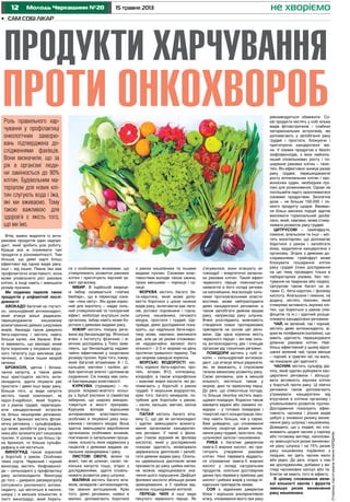 12 15 травня 2013Молодь Черкащини №20
•	 Сам собі лікар
не хворіємо
Сторінкупідготувала КсеніяКердань
Втім, важко виділити із анти-
ракових продуктів один надпро-
дукт, який зробить усю роботу.
Краще все ж споживати такі
продукти в різноманітності. Тим
більше, що деякі харчі більш
ефективні від одних видів раку,
інші – від інших. Певна їжа має
профілактичні властивості, вона
може уповільнити ріст ракових
клітин, а іноді навіть і зменшити
розмір пухлини.
Ми подаємо перелік таких
продуктів у алфавітній послі-
довності:
Авокадо багатий на глутаті-
он, сильнодійний антиоксидант,
який атакує вільні радикали,
перешкоджаючи кишковому
всмоктуванню деяких шкідливих
жирів. Авокадо також джерело
бета-каротину і містить навіть
більше калію, ніж банани. Вче-
ні вважають, що авокадо може
бути корисним у лікуванні вірус-
ного гепатиту (що викликає рак
печінки), а також інших хвороб
печінки.
Брокколі, цвітна і білока-
чанна капуста, а також деякі
інші хрестоцвіти містять анти-
оксиданти, здатні лікувати рак
простати і деякі інші види раку.
Більше того, ці види капусти
містять такий компонент, як
індол-3-карбінол, який бореть-
ся з раком грудей, перетворю-
ючи канцерогенний естроген
на більш нешкідливі речовини.
Сама ж брокколі містить фітохі-
мічну речовину – сульфорафан,
що може запобігти раку кишків-
ника або зупинити ріст кишкових
пухлин. У цілому ж що більш гір-
ка брокколі, то більше сульфо-
рафану в ній міститься.
Виноград також корисний
у боротьбі з раком. Особливо
темні сорти. Червоний і чорний
виноград містять біофлавоної-
ди – сильнодіючі у профілактиці
раку антиоксиданти. Виноград
до того – джерело ресвератролу
(потужного рослинного антиок-
сиданту, що міститься в насінні,
шкірці і, в менших кількостях, в
листі винограду), який бореть-
ся з особливими ензимами, що
стимулююють розвиток ракових
клітин і пригнічують імунний за-
хист організму.
Імбир. В індійській медици-
ні імбир називається «vishwa
beshaja», що в перекладі озна-
чає «ліки світу». Він дуже корис-
ний для імунітету – надає силь-
ний стимулюючий та тонізуючий
ефект, мобілізує внутрішні сили
організму. Імбир навіть може бо-
ротися з деякими видами раку.
Інжир містить похідну речо-
вина від бензальдегіду. Японські
вчені з Інституту фізичних і хі-
мічних досліджень у Токіо заяв-
ляють, що бензальдегід надзви-
чайно ефективний у скороченні
розміру пухлин. Крім того, інжир,
який багатий вітамінами А і С,
кальцієм, магнієм і калієм, до-
бре пригнічує апетит і допомагає
схудненню. Сік інжиру має силь-
ні бактерицидні властивості.
Куркума (турмерик) – по-
рошок яскраво-жовтого кольо-
ру з бульб рослини із сімейства
імбирних, що широко викорис-
товується в якості приправи.
Куркума володіє хорошими
антираковими властивостями,
особливо в лікуванні раку киш-
ківника і сечового міхура. Вона
здатна зменшувати вироблення
організмом особливих ензимів,
пов’язаних із запальними проце-
сами, кількість яких надвисока у
пацієнтів з деякими видами за-
пальних захворювань і раку.
Листові овочі, зелені та
жовті, такі як шпинат, салат, пе-
кінська капуста тощо, згідно з
дослідженнями, здатні сповіль-
нювати розвиток раку шлунка.
Малина містить багато віта-
мінів, мінералів і антиоксидантів,
так званих антоцианінів. Крім
того, деякі речовини, наявні в
малині, допомагають боротися
з раком кишківника та іншими
видами пухлин. Схожими влас-
тивостями володіє також ожина,
трохи меншими – чорниця і су-
ниця.
Морква містить багато бе-
та-каротину, який може допо-
могти боротися з цілою низкою
видів раку, включаючи рак леге-
нів, ротової порожнини і горла,
шлунка, кишківника, сечового
міхура, простати і грудей. Що-
правда, деякі дослідження пока-
зують, що надлишок бета-каро-
тину може, навпаки, викликати
рак, але це за умови споживан-
ня надзвичайно великої його
кількості – 2-3 кг моркви на день
протягом тривалого терміну. Так
що морква швидше корисна.
Морські водорості міс-
тять корисні бета-каротин, про-
теїн, вітамін В12, клітковину,
хлорофіл, а також хлорофілони
– важливі жирні кислоти, які до-
помагають у боротьбі з раком
грудей. У морських водоростях,
крім того, багато мінералів, по-
трібних для боротьби з раком,
– калію, кальцію, магнію, заліза
та йоду.
Папая містить багато віта-
міну С, що діє як антиоксидант
і здатен зменшувати всмокту-
вання організмом канцероген-
них речовин. У папаї є фола-
цин (також відомий як фолієва
кислота), який у дослідженнях
показав здатність мінімізувати
цервикальну дисплазію і запобі-
гати деяким видам раку. Оскіль-
ки цервікальна дисплазія може
призвести до раку шийки матки,
не можна недооцінювати зна-
чення цього порушення. Дефіцит
фолієвої кислоти збільшує ризик
захворювання, а її прийом від-
новлює пошкоджений епітелій.
Перець чилі й інші види
пекучого червоного перцю. Як
з’ясувалося, вони атакують мі-
тохондрії – енергетичні запасни-
ки ракових клітин. Такий ефект
червоного перцю пояснюється
наявністю в його складі речови-
ни капсайцина, яка володіє силь-
ними протизапальними власти-
востями, може нейтралізувати
деякі канцерогенні речовини, а
також запобігати деяким видам
раку, наприклад раку шлунка.
Вчені розглядають можливість
створення нових протиракових
препаратів на основі цієї речо-
вини. Ще одна корисна якість
червоного перцю – він має силь-
ну антиоксидантну дію і очищає
організм від токсичних речовин.
Помідори містять у собі лі-
копін – сильнодіючий антиокси-
дант, що атакує вільні радикали,
які, як вважають, є спусковим
гачком механізму розвитку раку.
Схожі речовини, але в меншій
кількості, містяться також у
моркві, дині та червоному перці.
До речі, що спекотніша погода,
то більше лікопіну містять виро-
щувані помідори. Корисно також
вживати варені або смажені по-
мідори – у готових помідорах і
томатній пасті концентрація ліко-
піну навіть більша, ніж у сирих.
Вже доведено, що споживання
лікопіну скорочує ризик виник-
нення раку грудей, простати, під-
шлункової залози і кишківника.
Риба є багатим джерелом
омега-3 жирних кислот, які при-
гнічують утворення ракових
клітин. Нині перевага віддаєть-
ся отриманню омега-3 жирних
кислот у складі натуральних
продуктів, оскільки достовірних
даних про перевагу прийому цих
кислот і рибних жирів у складі лі-
карських препаратів немає.
Соя є відмінним джерелом
білка і хорошою альтернативою
м’ясу, споживання якого при раку
рекомендується обмежити. Со-
єві продукти містять у собі кілька
видів фітоестрогенів – слабких
негормональних естрогенів, які
допомагають у запобіганні раку
грудей і простати, блокуючи і
пригнічуючи канцерогенні змі-
ни. У соєвих продуктах є безліч
ізофлавоноїдів, з яких найсиль-
ніший сповільнювач росту і по-
ширення ракових клітин – геніс-
теїн. Він ефективно знижує ризик
раку грудей, перешкоджаючи
росту епітеліальних клітин і кро-
воносних судин, необхідних пух-
лині для розмноження. Однак не
поспішайте надто захоплюватися
соєвими продуктами. Безпечна
доза – не більше 150-200 г со-
євого продукту щодня. Вживан-
ня більш високих порцій здатне
викликати гормональний дисба-
ланс, який, навпаки, може стиму-
лювати розвиток раку грудей.
Цитрусові – грейпфрути,
лимони, апельсини та інші – міс-
тять монотерпен, що допомагає
боротися з раком і запобігати
йому, видаляючи канцерогени з
організму. Згідно з деякими до-
слідженнями, грейпфрут може
блокувати поширення клітин
раку грудей (поки дослідження
на цю тему проведені тільки в
лабораторних умовах, без тес-
тування на тваринах або людях).
Цитрусові також багаті на ві-
тамін С, бета-каротин і фолієву
кислоту. Апельсини і лимони, на
додачу, містять лімонен, який
стимулює активність імунних клі-
тин, що борються з раком (лім-
фоцитів та ін.) і здатний розще-
плювати канцерогенні речовини.
Чай, як зелений, так і чорний,
містить деякі антиоксиданти, ві-
домі як поліфеноли (катехіни), що
мають здатність перешкоджати
діленню ракових клітин. Най-
більш ефективний у цьому відно-
шенні зелений чай, трохи менше
– чорний, а трав’яні чаї, на жаль,
не показали цієї здатності.
Часник містить сульфід діа-
лілу, який здатен руйнувати кан-
церогенні речовини і збільшу-
вати активність імунних клітин
у боротьбі проти раку. Ці хімічні
речовини також допомагають
утримувати канцерогени від
втручання в клітини організму і
уповільнювати розвиток пухлин.
Дослідження показують ефек-
тивність часника і різних видів
цибулі у зниженні ризику виник-
нення раку шлунка і кишківника.
Доведено, що у людей, які спо-
живають щодня часник у сирому
або готовому вигляді, наполови-
ну зменшується ризик виникнен-
ня раку шлунка і на 75% ризик
раку кишківника порівняно з
людьми, які їдять часник мало
або рідко. До речі, згідно з тим
же дослідженням, добавки у ви-
гляді часникових капсул або та-
блеток не мають того ж ефекту.
В цілому споживання вели-
кої кількості овочів і фруктів
зменшує ризик виникнення
раку кишківника.
Продукти харчування
проти онкохворобРоль правильного хар-
чування у профілактиці
онкологічних захворю-
вань підтверджена до-
слідженнями фахівців.
Вони визначили, що за
рік в організмі люди-
ни замінюється до 90%
клітин. Будівельним ма-
теріалом для нових клі-
тин слугують вода і їжа,
які ми вживаємо. Тому
такою важливою для
здоров’я є якість того,
що ми їмо.
 