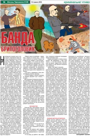 14 15 травня 2013Молодь Черкащини №20
Н
кримінальне чтиво
айпершою ознакою цього зло-
чинного угруповання були ви-
голені до дзеркального блиску
голови. Можливо, тому в на-
роді воно отримало адекватну
назву «банда бритоголових».
Вона наводила справжній жах
на мешканців міста, той, хто
хоч раз опинявся у «бритоголових» на
дорозі, щиро шкодував про це, зви-
чайно, якщо залишався живий. А по-
чиналось усе так. Однієї гожої осінньої
днини чинилися ворота Менської коло-
нії посиленого режиму, і з них вийшов
чоловік середніх років, худорлявий, під-
тягнутий. Усі прикмети говорили, що
перебуваючи за колючим дротом, він
часу даремно не витрачав, багато тре-
нувався, готуючи себе до нового життя
на волі. А воно – це життя – мало доволі
просту схему: на чорний хліб з чорною
ікрою можна заробляти, не напружую-
чись, об’єднавши в одне ціле співпрацю
кількох злочинців-професіоналів. Його
однокамерники, які звільнилися раніше,
писали йому у своїх листах, що знудь-
гувалися без серйозної роботи. Тому
він поспішав у напрямку великого міс-
та, що з часом мало лягти до його ніг.
Звали чоловіка Сергієм Дідковським,
хоч уся братва по обидва боки тюрем-
ного паркану його називала по-іншому:
Дід. Ще одна деталь вкрадалась у його
книгу буття – виявляється, до свого
ув’язнення Дід працював у правоохо-
ронних органах, але не витримав споку-
си і попався на хабарництві. У колег по
роботі була можливість його «відмаза-
ти», але як на гріх у країні розпочалася
чергова кампанія по боротьбі з корупці-
єю, тож Дід змушений був топтати зону.
От кого з нетерпінням чекали на волі
колишні засуджені. І він, знаючи про
це, старався не втрачати дорогоцінного
часу, пересідаючи то з автобуса у поїзд,
то з поїзда в таксі. Останнє привезло
його в тихе кафе на околиці міста. Брат-
ків було двоє, але вони належали до
тих, кому він міг цілковито довіритись.
Тож розмову розпочали без преамбул.
– Найперше, що ми маємо зробити,
це вирішити кадрове питання, – мовив
Дід. – Йдеться про залучення в органі-
зацію найкращих, бажано молодих лю-
дей, схильних до насилля, а також тих,
хто вміє поводитись зі зброєю. Осно-
вним критерієм кандидатів має бути
дисциплінованість і готовність виконати
будь-яке завдання.
– Зібрати таких не проблема, – вирва-
лось у братка на кличку Сич. – Тільки
чим їх зайняти на початку? Боюся, що
знудьгуються і вийдуть з-під контролю.
– Не вийдуть. З їх числа ми органі-
зуємо громадське формування з охо-
рони громадського порядку. Але не для
того, щоб ганяти дрібних хуліганів, а
отримати посвідчення, які дозволяють
зберігати і носити зброю травматичної
дії. Останню дуже легко переробити на
бойову...
– А як бути з перевіркою з боку мен-
тів? Відразу помітять підставу.
– А ми не будемо її взагалі показува-
ти. Видамо документ про її втрату – і
всі діла…
Далі розмова стосувалася дотриман-
ню конспірації. Дід запропонував роз-
поділити особовий склад організації на
окремі групи, бажано, щоб кожна фор-
мувалася за регіональним принципом.
Тобто, до групи мали входити особи, які
жили в одному районі, здебільшого дія-
ли там, до того ж очолювати їх повинен
бригадир із місцевих. На думку Діда,
така організація діяльності виключить
спілкування між собою рядових членів
різних груп і самих бригадирів.
– Такий принцип конспірації мною
був вистражданий за колючим дротом
і найкраще підходить для нашої робо-
ти, – сказав на закінчення Дід. Братки
в один голос підтримали його. Лише
після цього взялися за їжу, яка встигла
добряче прочахнути.
БЕЗЧИНСТВО
Робочий день закінчувався, коли до
офісу однієї фірми підкотило відразу
два автомобілі, з яких вийшли бриті чо-
ловіки приблизно однієї статури. Вони
безцеремонно відкинули від вхідних
дверей двох охоронців і пройшли далі.
Там на їх шляху виникла секретарка
керівника, але вона теж відскочила від
непроханих гостей, як горох від стіни.
Відтак директор фірми залишився з бу-
зувірами один на один. Блідість не схо-
дила з його обличчя.
– Що це означає? Хто ви такі? Я за-
раз викличу міліцію… – вигукнув він і
тієї ж митті був повалений на підлогу
ударом кулака.
– Слухай нас уважно, хвіст смердю-
чий. Або ти розстаєшся з половиною
акцій, або відправляєшся в інший світ
цієї ж митті…
– Я не можу це зробити, має відбу-
тись спеціальна юридична процедура,
збори акціонерів тощо…
– Будеш розповідати ці байки комусь
іншому. Ми відбираємо у тебе твою
частку – і ні на йоту більше. Тож вирі-
шуй, що краще – віддати акції і залиши-
тись живим чи з цієї хвилини поповнити
гурт покійників.
– Добре. Хай буде по-вашому…
…Це лише одна невелика ілюстрація
діяльності банди бритоголових. Трапля-
лося, що на їхньому шляху ставали, за-
лякати яких було важко, а то й зовсім
неможливо. Тоді в арсеналі бандитів за-
лишався крайній метод – фізичне усу-
нення опонента. Для цього розробляв-
ся спеціальний план. На місце злочину
вирушала група з трьох-чотирьох моло-
диків, поселялась в орендованих квар-
тирах і чекала, коли жертва «визріє».
Інколи це тривало більше місяця, зате
замах виконувався бездоганно. Для за-
безпечення мобільності використову-
вали автомобілі спеціально створеного
для прикриття незаконної діяльності
приватного підприємства, яке нібито
надавало охоронні послуги. Крім того,
все з тією ж метою озброєння банди і
прикриття її незаконної діяльності від-
крито ще одне приватне підприємство,
що відповідно до статуту займалося на-
данням послуг, пов’язаних з охороною
державної та іншої власності. Вказане
також дозволяло членам організовано-
го злочинного угруповання носити і ви-
користовувати зброю. Складніше було
здійснювати фінансові операції з гро-
шовими коштами, отриманими внаслі-
док скоєння небезпечних протиправних
діянь. Та незабаром банда бритоголо-
вих вирішила й це питання. Нею було
створено кілька цілком легальних това-
риств з обмеженою відповідальністю,
які вміло маскували походження таких
грошових знаків.
СКІЛЬКИ НИТОЧЦІ НЕ ВИТИСЯ...
Банда встигла здійснити кілька за-
мовних резонансних вбивств, із них
найбільш гучне – вбивство місцевого
бізнесмена і мецената Ігоря Холод-
ного. Йому якраз виповнилося сорок
років. Іменини вирішили відсвяткува-
ти у престижному ресторані міста під
назвою «Мандарин». Хоч винуватець
торжества призначив його на другу го-
дину дня, дорогим автомобілям задов-
го до його початку було не пробитись
до ресторана. В цьому натовпі охорона
бізнесмена не розгубилася і ретельно
відслідковувала ситуацію. Та вбивці
зуміли знайти шпаринку у розпорядку
дня Ігоря Холодного. Автоматна чер-
га дістала бізнесмена в туалеті, куди
він відволікся на якусь мить. Оскіль-
ки учасниками свята було усе вище
керівництво правоохоронних органів,
знайти і покарати вбивць воно вважа-
ло обов’язком честі. Та поки доблесна
міліція здійснювала план перехоплення
та інші заходи, той, хто був прямо при-
четний до вбивства, через півдоби вже
прогулювався набережною Ялти. Він
вів на повідку шпіца і чемно відповідав
на привітання знайомих. Здогадатись,
хто це був, не становило труднощів.
Звичайно, Дід. Утім, респектабель-
ність виручала його тільки кілька днів.
На третій день він випадково залишив
у автомашині «Мерседес-Бенц С-500»
пістолет і гранату і був затриманий пра-
воохоронцями. Незважаючи на заяви,
що він не розуміє, як зброя опинилася
у його машині, Діда все ж затримали
і доставили в СІЗО. Далі ниточка при-
вела в рідне місто, де за затриманим
значився цілий букет злочинів, але
які потрібно було довести. Поки три-
вало слідство, братки докладали усіх
зусиль, щоб витягти свого пахана з
тюрми. Вони передали йому в камеру
мобільний телефон, з допомогою якого
підозрюваний маніпулював доказами і
виходив чистим із води. Та слідчий по
провадженню виявився непохитним у
своїх намірах довести вину Діда в орга-
нізації злочинів і крок за кроком ішов до
своєї мети. Врешті-решт терпіння Діда
закінчилось, він подзвонив з камери
своїм спільникам і попросив дізнатись
про місце проживання слідчого. Однак
цього разу вбивство на замовлення
дало осічку. Правоохоронці, догадую-
чись, що у підозрюваного є мобільний
телефон, не відібрали його, а сумлінно
записували кожне слово. Тож слідчий
був попереджений про можливе убив-
ство, вжиті заходи безпеки не тільки
врятували йому життя, а й дозволили
застосувати проти Діда прямі докази,
від яких відхреститися той уже не зміг.
На сьогодні кримінальне провадження
за статями 257, 115, 263, 289, 189, 186
Кримінального кодексу України направ-
лено з обвинувальним актом до суду.
Ватажку банди і багатьом його поділь-
никам загрожує довіч-не ув’язнення.
ВОЛОДИМИР УШАНОВ
БАНДА
БРИТОГОЛОВИХ
ілюстраціяЄвгеніяШМАГАЙЛА
 