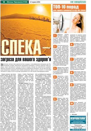 12 12 червня 2013Молодь Черкащини №24 не хворіємо
СторінкупідготувалаКсеніяКердань
Людина залежна і від темпе-
ратури повітря, від його воло-
гості, від атмосферного тиску
та багатьох інших факторів.
Вони не є постійними величи-
нами, і людина змушена по-
стійно адаптуватися, пристосо-
вуватися до них, незалежно від
того, хвора вона чи абсолютно
здорова. Ця адаптація відбу-
вається за сприяння нервової,
серцево-судинної, дихальної,
ендокринної та інших систем
організму. Але головним коор-
динатором адаптаційних зді-
бностей організму є гіпотало-
мічна ділянка головного мозку.
Здорова людина пристосо-
вується до умов зовнішнього
середовища шляхом зміни
частоти дихання і серцебит-
тя, рівня артеріального тиску
тощо. Якщо ж людина страж-
дає на хронічні захворювання
або перебуває у похилому віці,
її процес адаптації ускладню-
ється. У літню спеку кількість
серцевих нападів, гіпертоніч-
них кризів та звернень до лі-
карень і поліклінік з приводу
серцевих захворювань різко
зростає. А хворі на ішемічну
хворобу серця, артеріальну
гіпертонію, порушення ритму
серця повинні частіше, ніж за-
звичай, перевіряти свій пульс,
артеріальний тиск.
«Збій» адаптаційної систе-
ми може відбутися після або
під час інфекційного захворю-
вання (наприклад, грип або
ГРЗ), через ослаблення або
виснаження нервової системи
внаслідок нервових переван-
тажень і стресів. Гарантовано
відбудеться «збій» після пе-
ренесеної черепно-мозкової
травми. Крім того, є люди,
дуже чутливі до будь-яких ме-
теорологічних змін, так звані
«метеопати».
Погодна гіпоксія. Літня спе-
ка часто несе з собою більше
неприємностей, ніж задово-
лень, пов’язаних із відпуст-
ками, засмагою і купанням.
Основні небезпеки для орга-
нізму в таку погоду пов’язані
з можливим тепловим і соняч-
ним ударом, зневодненням і
так званою погодною гіпоксі-
єю, коли вміст кисню у повітрі
знижується. Навіть практично
здоровим і молодим стає важ-
ко дихати, виникає слабкість,
сонливість. Для тих же, у кого
хронічні проблеми зі здоров’ям
(ішемічна хвороба серця, арит-
мія, атеросклероз судин), пері-
од узагалі геть несприятливий.
Зневоднення. У спекотні
дні втрата рідини організмом
значно збільшується, і через
це можливе неконтрольоване
зниження артеріального тис-
ку. У нормі з організму люди-
ни разом з потом виділяється
200–300 мл рідини на добу. А
надмірне її виділення викликає
згущення крові (гемоконцен-
трацію) і падіння артеріального
тиску аж до колапсу – непри-
томного стану. Найпростіший
спосіб контролю за виведенням
рідини з організму – викорис-
тання звичайних вагів. Якщо до
вечора вони показують істотне
зниження ваги, можна припус-
кати, що відбувається надмірна
втрата рідини з потом, і потріб-
но заповнити її збільшенням
кількості споживаної рідини.
Згущення крові. З пробле-
мою надмірної втрати рідини
пов’язана й інша проблема
– згущення крові, що може
призвести до підвищеного
утворення тромбів, особли-
во у людей похилого віку, які
страждають хронічною серце-
вою або венозною недостат-
ністю. Це провокує розвиток
флеботромбозів – появи тром-
бів у венозному руслі, частіше
нижніх кінцівок.
Така ситуація може провокує
розвиток тромбоемболійних
ускладнень різних локалізацій.
Тому за появи перших ознак
захворювання (болю/або по-
червоніння вен, гострого на-
бряку, підвищення температу-
ри тіла) необхідно звернутися
до лікаря-ангіолога. Самоліку-
вання неприпустиме, адже, як
свідчить практика, може відбу-
тися відрив тромбу від судин-
ної стінки. А надалі цей тромб
уміє мігрувати, тобто перемі-
щатися у великі судини, що за-
грожує навіть смертю.
Реакцією нашої серцево-су-
динної системи на спеку пе-
реважно і пояснюється погане
самопочуття, задишка і постій-
на втома. Втім, такі легкі на-
слідки можливі тільки у віднос-
но здорових людей, а от тим, у
кого вже є проблеми із серцем,
світить як мінімум загострення
хвороби, як максимум – ін-
фаркт з його наслідками.
Поліклініка
Першої лікарні, каб. 2
Пн-Пт – з 16.00
Ліц.№ 197591, від 24.04.2013 р. МОЗ України
НЕВРОПАТОЛОГБаранікова Тамара Дмитрівна
лікар вищої категорії
приватний прийом
тел.: 096-212-97-04, 38-63-98
•	 реклама
Найбільша сонячна
активність, і разом з
нею спека, випадають
на обідні години. Саме тому
краще не виходити в цей час
на вулицю. Кращий період для
прогулянок до 11-ої годин ран-
ку і після 17-ої.
За логікою речей, вліт-
ку ми намагаємося
одягати якомога мен-
ше одягу, адже тоді нам буде
не так спекотно – насправді це
міф. Краще вибирати легкий
одяг, який буде приховувати
більшу частину вашого тіла,
наприклад, сарафан або тонкі
брюки з блузкою. Літній одяг
краще вибирати світлих тонів,
і відмовитися від темних речей.
Також потрібно обов’язково
покривати голову кепкою, пана-
мою, капелюхом або косинкою.
Якщо голова перегріється, мож-
на отримати сонячний удар.
Завжди носіть із собою
термальну воду або ж
хоча б вологі серветки,
які не містять спирту. Адже со-
нячні промені сушать нашу шкі-
ру, зневоднюючи її.
Найчастіше у спекот-
ну погоду ми намага-
ємося пити холодну
воду, але насправді вона дає
короткотривалий ефект. Вліт-
ку краще пити теплі напої, на-
приклад, такі як гарячий чай
– він відмінно втамовує спрагу
і є хорошим терморегулятором
для організму. Так само можна
пити мінеральну воду без газу
і кисло-солодкі соки. Не варто
захоплюватися солодкою газо-
ваною водою або молоком –
вони не тільки не втамовують
спрагу, але і в якійсь мірі ще
більше її посилюють.
Пережити спеку допо-
може правильне хар-
чування. Влітку краще
відмовитися від споживання за-
надто жирних і «важких» страв,
так само варто відмовитися від
пирогів, тістечок, тортів, вони
занадто важкі для шлунка. Кра-
ще віддати перевагу овочевим
стравам, що легко засвоюються
організмом. Не змушуйте себе
їсти, якщо вам цього не хочеться.
Основний прийом їжі ліпше пе-
ренести на другу половину дня.
Влітку забудьте про суші-
бари і фаст-фуди. Шаурма,
гамбургери, сендвічі, пиріжки
з м’ясом у жарку погоду легко
можуть стати джерелом інфек-
ції. Всі рибні, м’ясні страви вліт-
ку неодмінно повинні піддава-
тися тривалій тепловій обробці,
отже, суші влітку краще повніс-
тю виключити зі свого раціону.
Також слід відмовитися від
звички готувати їжу про запас.
Термін придатності харчів роз-
Вивчення зв’язку між самопочуттям людини і атмосферними явищами має ба-
гатовікову історію. Ще батько медицини Гіппократ у своєму трактаті «Про по-
вітря, води і місцевості» виклав сутність впливу погоди на самопочуття людини.
Минули десятки століть, медицина досягла небувалого розквіту, але до цих пір при-
рода продовжує дивувати нас своїми примхами. День у день і в місті, і в сільській
місцевості люди в тій чи тій мірі відчувають на собі вплив атмосферних явищ.
загроза для вашого здоров’я
Спека–
ТОП-10 порад
для гарного самопочуття під час спеки
1
2
3
4
5
6
7
8
9
10
рахований на нормальні умови
зберігання, а не на аномально
високу температуру. Приготов-
лені страви довго не зберігайте,
купуючи продукти, звертайте
увагу на їх терміни реалізації.
Що рідше у спеку ви бу-
дете вживати алкоголь
– то краще. Спиртне ви-
кликає зневоднення організму, а
алкогольний градус у поєднанні
з градусами навколишнього се-
редовища ускладнює його робо-
ту. Якщо все-таки вживаєте ал-
коголь, то віддавайте перевагу
натуральному сухому або напів-
сухому вину.
Не навантажуйте свій
організм важкою фізич-
ною працею. Особливо
треба уникати фізичних вправ у
годину пік спеки з 11.00 до 17.00.
Намагайтеся побільше відпо-
чивати, так серцю буде легше
справлятися з такими наванта-
женнями. Під час роботи робіть
часті кількахвилинні перерви.
Двічі на день треба при-
ймати теплий душ, який
допоможе трохи урівно-
важити температуру тіла і тем-
пературу повітря. Перед сном
ноги можна опустити в прохо-
лодну воду, це допоможе зняти
втому і набряки та відчути себе
легше.
Коли перебуваєте вдома,
вмикайте кондиціонер,
але пам’ятайте, що ним
треба правильно користуватися.
На кондиціонері виставляйте тем-
пературу всього на кілька градусів
нижчу, ніж на вулиці, і ні в якому
разі не сидіть під струменем хо-
лодного повітря, адже можна за-
студитися і отримати ускладнення
хронічних захворювань. Так само
бажано вмикати зволожувач по-
вітря або ж розкладати по кімнаті
вологі рушники.
Якщо відчуваєте, що
вам стає зле від спеки
або ви втрачаєте свідо-
мість, візьміть кубик льоду або ж
просто змочіть серветку в дуже
холодній воді і протріть точки за
вухами. Цей спосіб миттєво при-
веде вас у тонус і полегшить са-
мопочуття.
 