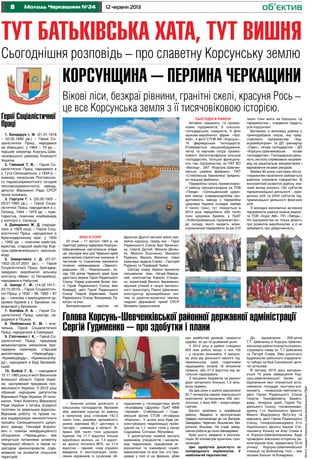 8 12 червня 2013Молодь Черкащини №24
Тут батьківська хата, тут вишня
об’єктив
Сьогоднішня розповідь – про славетну Корсунську землю
Віхи історії
24 січня – 17 лютого 1944 р. на
території району відбулася Корсунь-
Шевченківська наступальна опера-
ція, наслідки якої для Червоної армії
мали велике стратегічне значення. 6
частинам та з’єднанням присвоєно
почесне найменування «Звениго-
родських», 23 – «Корсунських», по-
над 100 воїнів Червоної армії були
удостоєні звання Героя Радянського
Союзу. Серед учасників битви: три-
чі Герой Радянського Союзу Іван
Кожедуб, двічі Герой Радянського
Союзу Георгій Береговий, Герой
Радянського Союзу Володимир Ла-
катуш та інші.
Безприкладний героїзм на
фронтах Другої світової війни про-
явили корсунці, серед них – Герої
Радянського Союзу Іван Бровчен-
ко, Сергій Дуплій, Микола Дячен-
ко, Микола Льонченко, Михайло
Руденко, Василь Фесенко, повні
кавалери ордена Слави – Григорій
Руденко та Порфирій Чуйко.
Світову славу Україні принесли
письменник Іван Нечуй-Левиць-
кий, композитор Кирило Стецен-
ко, хореограф Василь Авраменко,
відомий учений в галузі залізнич-
ного транспорту Павло Шевченко,
конструктор артилерійських сис-
тем та ракетно-космічної техніки,
лауреат Державної премії СРСР
Михайло Цирульников. ФотонаданіКорсунь-ШевченківськоюРДА
Герої Соціалістичної
Праці
1. Бондарук І. Ф. (21.01.1918
– 02.02.1990 рр.) – Герой Со-
ціалістичної Праці, народився
на Уманщині, у 1963 – 79 рр. –
перший секретар Корсунь-Шев-
ченківського райкому Компартії
України.
2. Гайовий Т. В. – Герой Со-
ціалістичної Праці, народився в
с. Гута Селищанська, з 1934 р. –
інженер, начальник Полтавсько-
го паровозоремонтного (згодом
тепловозоремонтного) заводу,
депутат Верховної Ради СРСР
трьох скликань.
3. Горгула Г. І. (25.05.1925 –
29.01.1993 рр.). – Герой Соціа-
лістичної Праці, народилася в с.
Селищі, 1944 – 1975 рр. – трак-
тористка, помічник комбайнера
у колгоспі с. Селища.
4. Давиденко Ж. Д. (народи-
лась у 1929 році) – Герой Соці-
алістичної Праці, народилася в
Краснодарському краї, у 1950
– 1992 рр. – помічник майстра,
майстер, старший майстер Кор-
сунь-Шевченківського маслоза-
воду.
5. Завертайло І. Д. (07.07.
1922–22.07.2001 рр.). – Герой
Соціалістичної Праці, бригадир,
завідувач виробничої дільниці
колгоспу «Маяк» (с. Нетеребка),
народився в Набутові.
6. Іваніді Г. Ф. (14.02.1917–
23.10.2010) – Герой Соціалістич-
ної Праці, у 1932 – 36, 1950 – 67
рр. – ланкова з вирощування цу-
крових буряків у с. Бровахи, на-
родилася у Бровахах.
7. Копійка Л. А. – Герой Со-
ціалістичної Праці, шахтар, на-
родився в Пішках.
8. Любомська Є. М. – вчи-
телька, Герой Соціалістичної
Праці, народилася в Саморідні.
9. Сліпченко І. К. – Герой Со-
ціалістичної Праці, працював
механізатором, механіком, бри-
гадиром скреперів, старшим
диспетчером «Укрводбуду»,
«Кримводбуду», «Кримканалбу-
ду», народився в Буді Бровахів-
ській.
10. Бобов Г. Б. – народився
15.11.1965 року в місті Васильків
Київської області. Герой Украї-
ни, заслужений працівник про-
мисловості України. У 2012 році
обраний народним депутатом
Верховної Ради України VІІ скли-
кання. Член Комітету Верховної
Ради України з питань аграрної
політики та земельних відносин.
Відновив роботу та провів по-
вну модернізацію технологічного
процесу Селищанського цукро-
вого заводу. Геннадій Борисо-
вич є членом міжфракційного
об’єднання «Черкащина», яке
опікується питаннями розвитку
Черкаської області, а також іні-
ціатором законопроектів, спря-
мованих на розвиток сільських
територій.
Корсунщина – перлина Черкащини
Вікові ліси, безкраї рівнини, гранітні скелі, красуня Рось –
це все Корсунська земля з її тисячовіковою історією.
– Значних успіхів досягнуто в
сільському господарстві. Валовий
збір зернових культур по району
в минулому році становив 142,3
тисяч тонн, зокрема, врожайність
ранніх зернових 65,1 центнера з
гектара – найвища в області. Зі-
брано 305 тисяч тонн цукрових
буряків. На 11,7 відсотка більше
вироблено молока, на 7,4 відсот-
ка зросло поголів’я ВРХ, на 17,4
відсотка – свиней, чому сприяло
введення в експлуатацію онов-
лених корівників із сучасним об-
ладнанням у господарствах філій
«Агрофірма «Дружба» ПрАТ НВФ
«Урожай», Стеблівській і Сидо-
рівській філіях СТОВ «Агофірма
«Корсунь». У цьому році буде ре-
констуйовано тваринницькі примі-
щення на 1,1 тисячі голів у селах
Сидорівка, Сотники, Яблунівка
У досягнутому чимала заслуга
керівників, спеціалістів і насампе-
ред тваринників, працівників аг-
рономічної та інженерної служб,
механізаторів та всіх тих, хто пра-
цював у полі й на фермах, дбав
Сьогодні в районі
Активно працюють 14 промис-
лових підприємств, 6 сільсько-
господарських товариств, 3 філії
науково-виробничої фірми «Уро-
жай», 4 філії СТОВ АФ «Корсунь»,
16 фермерських господарств.
Розвивається машинобудування,
легка та харчова галузі промис-
ловості, багатопрофільне сільське
господарство. Успішно функціону-
ють такі підприємства, як ПАТ ВО
«Восход», ЗАТ «Корсунь-Шевчен-
ківська швейна фабрика», ПАТ
«Стеблівська бавовняна прядиль-
но-ткацька фабрика».
Переробна галузь промисловос-
ті району сконцентрована на ТОВ
«Панда» «Селищанський цукро-
вий завод» (середньодобова про-
дуктивність заводу з переробки
цукрових буряків складає майже
3 тисячі тонн), тут планується в
2013 році переробити 400 тисяч
тонн цукрових буряків; у ПрАТ
«Хлібоприймальне підприємство»,
до складу якого входить млин,
спроможний переробити за рік 210
тисяч тонн жита на борошно. Ці
підприємства – справжня гордість
усіх корсунчан!
Вагомими в економіці району є
гірничодобувна галузь, яку пред-
ставляють підприємства «Укр-
агровибухпром» та ДП гранкар’єр
«Сівач», лісове господарство – ДП
«Корсунь-Шевченківське лісове
господарство». Господарська діяль-
ність лісгоспу спрямована насампе-
ред на раціональне використання і
відновлення лісових ресурсів.
Майже 80 років торговим обслу-
говуванням населення займається
районне споживче товариство. В
економічний розвиток району зна-
чний вклад вносить 120 суб’єктів
підприємницької діяльності – юри-
дичних осіб та 2044 суб’єктів під-
приємницької діяльності фізичних
осіб.
З молодих економічно активних
підприємств району можна виділи-
ти ТОВ «Коріс АМ», ПП «Лебідь».
Усі підприємства не тільки дбають
про розвиток виробництва, а й не
забувають про доброчинність.
Голова Корсунь-Шевченківської районної державної адміністрації
Сергій Гудименко – про здобутки і плани
про майбутній урожай, прирости
худоби, за що їм доземний уклін.
У 2012 році в районі створено
653 нові робочі місця, з них 155
– у галузях економіки. У минуло-
му році від діяльності малого під-
приємництва сума податкових
надходжень склала 18 мільйонів
гривень, або 21,4 відсотка від за-
гальних надходжень.
З місцевих бюджетів на ремонт
доріг витрачено близько 1,9 міль-
йона гривень.
За два роки в районі відновлено
52,7 кілометра мереж зовнішнього
освітлення, встановлено 492 світ-
лоточки, з яких 469 – енергозбері-
гаючих.
Багато зроблено з газифікації
району. Введено в експлуатацію
підвідні газопроводи до сіл Виграїв,
Завадівка, Черепин, Вільхівчик, Ми-
ропілля, Кошмак. На стадії завер-
шення роботи до села Шендерівка.
Крім цього, введено в експлуа-
тацію 30 кілометрів вуличних газо-
проводів.
Цих здобутків досягнуто за
попереднього керівництва. У
найближчій перспективі:
До відзначення 200-річчя
Т.Г. Шевченка в Корсунь-Шевчен-
ківському районі планується рекон-
струювати сквер ім. Т.Г.Шевченка
та Пагорб Слави. Вже розпочато
будівництво районного оздоровчо-
го табору на базі Сахнівської дитя-
чої установи.
В лютому 2014 року виповню-
ється 70 років завершення Кор-
сунь-Шевченківської битви, до
відзначення якої планується вста-
новлення погруддя льотчику-кос-
монавту, генералові-лейтенанту,
двічі Герою Радянського Союзу
Георгію Тимофійовичу Берего-
вому, генералу армії, Герою Ра-
дянського Союзу, головнокоман-
дувачу 1-го Українського фронту
Миколі Федоровичу Ватутіну та
маршалу, двічі Герою Радянського
Союзу, головнокомандувачу 2-го
Українського фронту Іванові Сте-
пановичу Конєву на Алеї Слави в
м. Корсуні-Шевченківському. Буде
проведено військово-історичну ре-
конструкцію бою, приурочену 70-ій
річниці Корсунь-Шевченківської
операції на Бойковому полі – між
селами Хильки та Комарівка.
 