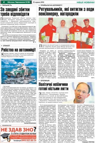 2 19 червня 2013Молодь Черкащини №25
Подякою від міської влади та подарунками відзна-
чив секретар міської ради Віктор Білоусов чер-
каських рятувальників за їхній героїчний вчинок.
наші новини
•	 Пильність •	 Прийшли на допомогу
•	 профорієнтир
Нагадаємо, 24 травня на
фарватері р. Дніпро в районі
Річкового порту вони вряту-
вали 74-річну бабусю – Іри-
ну Левченко. Того дня літня
жінка вирішила скупатися у
Дніпрі, проте не розрахувала
власні сили і почала тонути.
На заклик про допомогу від-
гукнулись рятувальники кому-
нальної установи «Черкаська
міська комунальна аварійно-
рятувальна служба»: 21-річний
Сергій Мак, 24-річний Максим
Максимченко та 21-річний Ан-
тон Остапчук. Разом зі своїм
директором Сергієм Микит-
ченком сміливі хлопці витяг-
нули ледь живу бабусю з води
та надали їй першу медичну
допомогу, в буквальному розу-
мінні врятувавши їй життя.
Директор комунальної
установи «Черкаська місь-
ка комунальна аварійно-ря-
тувальна служба» Сергій
Микитченко розповів, що
трагедії загибелі людей у воді
нерідко трапляються через
недбалість, легковажне став-
лення під час купання, а також
вживання алкогольних чи нар-
котичних речовин. Після чого,
розігріті дією лиховісного дур-
ману, люди ідуть у воду. При-
кро, що подекуди жертвами
водної стихії стають діти, за-
лишені без нагляду дорослих.
– Наші рятувальники роблять
все можливе, аби таких випад-
ків було менше. Приміром, з по-
чатку купального сезону цього
року в Черкасах врятовано
більше десяти людей, – відзна-
чив Сергій Васильович.
За його словами, рятуваль-
ні пости розміщені на шести
черкаських пляжах. А саме:
комунальному пляжі непода-
лік від мосту, на пляжах «Боч-
ка», «Рів’єра», «Митницький»,
«Пушкінський» та «Смілян-
ський». На кожному посту з
одинадцятої години ранку та
до восьмої вечора чергують
по троє рятувальників, які слід-
кують за порядком на воді та
оперативно реагують на за-
клики про допомогу.
М. Ч.
За завдані збитки
треба відповідати
Прокуратура Черкаської області провела пере-
вірку законності виділення земельної ділянки
товариству з обмеженою відповідальністю «Ліку-
вально-оздоровчий заклад «Черкаський санаторій та
дитячий оздоровчий центр «Світанок».
Установлено, що в 2007 році голова Черкаської районної дер-
жавної адміністрації та начальник Держкомзему району неза-
конно передали вказаному товариству у власність земельну ді-
лянку площею 38 га вартістю 1,5 млн. грн., чим в подальшому
спричинили шкоду лісогосподарському виробництву на суму
3,5 млн. грн.
– За цим фактом прокуратура області почала досудове розслі-
дування за ознаками кримінальних правопорушень, передбаче-
них ч. 2 ст. 364, ч. 2 ст. 365 КК України (зловживання службовим
становищем та перевищення службових повноважень), – інфор-
мує прес-секретар прокурора області Вікторія Скорикова.
М. Ч.
•	 Отакої!
Рабство на автомийці!
Картина звична: одна за одною на автомийку
заїжджають автомобілі. Хлопчаки-мийники
швидко беруться за свою справу.
– Наступний!
І навіть спостережливий клієнт не помічає, що мийники ті не
постійні. Бо така вже тенденція у власників мийок. Одну з них
із натяком назвемо «Рулада». Тут діють за схемою: попрацю-
вав тиждень-другий, час розплачуватися. Але господар роби-
ти цього і не збирався. Ось під’їжджає «крутий» і каже: два
дні тому мив авто отой хлопець, він і вкрав гумовий килимок.
– Як так? Звільнений! А гроші вираховую за килимок!
Без роботи і без копійки – на вулицю. Але хлопчак виявився
не з лякливих. Про те, що трапилося, написав заяви в інспек-
цію з охорони праці, податкову і в райвідділ міліції (бо ще в
нього вкрадено цінну річ). І вже через деякий час лунає те-
лефонний дзвінок: приходь в умовне місце, віддам гроші. Зу-
стрілися, помацав «хазяїн», чи не записує хлопець розмову
і каже: забереш заяви, гроші віддам. Отже, вже попередили
грізні інспектори. Не пішов на це ображений. Але і власник
не злякався. Бо знав він, що всі перевіряючі «ялові». Про це
і засвідчила перша відповідь, яка сповіщає, що на автомий-
ці повідомили – письмового договору між вами і ними немає,
тому звертайтесь до суду. Виявляється, що інспектор не має
права «на слідчі дії». Ось так законно не оформлений і неза-
конно звільнений писав же: не брали від мене заяви. Я просто
працював, тримали мене за раба. У статусі раба і залишився.
Якщо газету читають у правоохоронних відомствах, то будь
ласка, завітайте на будь-яку автомийку і там зустрінете не од-
ного «раба». Або підете з повною торбою «сармаку».
Леонід КОЗАЧЕНКО
Та хто захоче ризикувати сво-
їм черевцем?! Щоб його зберег-
ти, називає вождь і поєднані су-
ботою «Батьківщина», «Фронт
змін», ПРП та деякі обласні ор-
ганізації Народного руху. Нази-
вають багатостраждальну Юлю
єдиним, узгодженим і освяче-
ним кандидатом у президенти
на виборах 2015 року. Телятко
ще далеко, ще й перші півні не
проспівали, а гомін пішов усією
Україною. Головне крикнути, а
там як Бог дасть.
А чому ж політичні небіж-
чики?! Бо Максим Поляков й
досі виступає в ролі голови
Уманської міської організації
«Фронту змін», а Наталія Ста-
рикова (бери вище) головою
обласної організації. Невже
забули, що субота поставила
величезного хреста на їхній
політичній силі? Арсеній Яце-
нюк вчинив за правилом: чим
я тебе породив, тим я тебе й
уб’ю. І «Фронт змін» капітулю-
вав безумовно і без анексій та
контрибуцій. Тепер зловіщо
зелені прапори і такі ж наме-
ти підуть на труси. А активісти
кістьми ляжуть уже під іншими
прапорами і в інших наметах.
Двоє черкащан – Анатолій
Бондаренко і Максим Поля-
ков – стали членами політра-
ди об’єднаної «Батьківщини».
Першого рекомендувала сама
Юлія Тимошенко, другого –
сам Арсеній Яценюк. А Микола
Томенко – то вже якесь непо-
розуміння. Адже він звернувся
до богині із сердитим листом,
в якому повідомляє, що не всі
діла Арсенія благовидні. Від по-
чесного об’єднання відмовився
і «європеєць» Микола Катерин-
чук, бо в європейському парла-
менті знають тільки його, а не
якогось там Сеньку. Відмовив-
ся сідати в єдиного політичного
воза і В’ячеслав Кириленко – у
його партії за Україну «своя
ідеологія». А Анатолія Грицен-
ка із його «Громадянською по-
зицією» навіть не покликали.
От він і пече межиочі. Та що це
ми все про «верхи». Великий
«координатор» (майже не ви-
скочило «комбінатор») Леонід
Даценко цього разу до прези-
дії конференції не потрапили.
Стояв собі позаду і марикував:
що ж воно буде далі, куди і собі
кістьми лягти. Та за які гроші?
В той час прісно діючий голова
обласної «Батьківщини» Ана-
толій Бондаренко метав громи
і блискавки на журналістів: це
ви пишете, як ви пишете, а тре-
ба, як ми кажемо. Дожилися!
Бадьорими почуваються усі
об’єднані, навіть нарешті демо-
білізована Наталія Старикова.
А мені так шкода! Не подумай-
те кого – стін, обмальованих
прапорами «Фронту змін» та
його кольорами. Болотному –
тільки в болото!
А стіни не винні…
Саврадим ЛЕВУРДА
•	 Опозиція
За віру, вождя і отєчество. Сьогодні воно
пишеться – «Батьківщина». Вождем
виступає не хто інший, як Арсеній Яценюк.
Саме цей поводир на зорі помаранчевої
влади прорікав: існує два політичні клани
– Януковича і Тимошенко. Проти них буду
боротися, не щадячи живота свого.
Політичні небіжчики
готові кістьми лягти
Рятувальників, які витягли з води
пенсіонерку, нагородили
Фотонаданепрес-службоюМВК
 