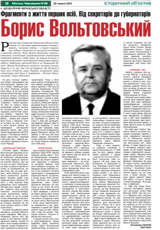12 26 червня 2013Молодь Черкащини №26 історичний об’єктив
•	 До 60-річчя Черкаської області
На роль «столиці» майбут-
ньої області претендувало три
міста Київщини: Черкаси, Смі-
ла та Умань. Найбільше шан-
сів стати обласним центром
мала Умань. В неї був вищий
промисловий потенціал, цікаве
історичне минуле, непересічні
культурні традиції, пов’язувані
зі знаменитим дендропарком
«Софіївка». Чимало аргумен-
тів було на користь Сміли,
насамперед завдяки велико-
му залізничному вузлу, який
з’єднував стратегічний напря-
мок Донбас – Карпати. Але
цим двом містам не вистачало
Дніпра – велика ріка України
була тільки у Черкасах. Утім,
за чутками, на роль головно-
го міста області деякий час
претендував маловідомий
райцентр Іркліїв, ідею якого
гаряче підтримували в ЦК КПУ
вихідці з Полтавської області.
Однак урешті-решт здоровий
глузд узяв гору, і першим міс-
том щойно народженої області
стали Черкаси.
Доленосне рішення
47-річний Борис Іовлевич
Вольтовський працював на по-
саді першого заступника голо-
ви Київського облвиконкому,
коли йому надійшла пропози-
ція очолити область, якої ще
не було на карті. Пам’ятаючи,
що наказ головного партійного
штабу не обговорюється, він
дав згоду. Був ще один аргу-
мент, який вплинув на ухва-
лення доленосного рішення:
Борис Іовлевич добре знав
південний регіон Київської об-
ласті, у який відтепер йому
доводилось їхати працювати.
Об’їздив його уздовж і впопе-
рек, особисто знав багатьох
новаторів сільськогосподар-
ського виробництва. Імпону-
вало також те, що на посаду
голови облвиконкому ЦК реко-
мендував Івана Лутака, з яким
він близько зійшовся під час
їхньої спільної роботи в Київ-
ській області.
Зі скупих біографічних даних
випливало, що Борис Вольтов-
ський народився 1906 року у
Петербурзі. Батько його був
родом із села Валяви Городи-
щенського району, служив на
флоті, після служби оселився у
тодішній столиці Російської ім-
перії, працював на заводі елек-
тромонтером. Голод у 20-их
роках змусив чотирнадцятиріч-
ного Бориса працювати в на-
ймах у куркулів. У 1927 році він
закінчив Харківський інститут
зернового господарства. Пра-
цював агрономом у тодішньому
Шрамківському районі Полтав-
ської області, служив в армії,
демобілізувавшись, поступив
на роботу у Київський науково-
дослідний інститут колгоспного
будівництва. Війна застала Бо-
риса Вольтовського на керівній
посаді у Київському обласному
відділі сільського господарства.
З першого і до останнього дня
він перебував на фронті. За
участь у боях був нагородже-
ний орденом Червоної зірки та
багатьма медалями. У після-
воєнні роки працював завід-
увачем сільськогосподарського
відділу Київського обкому КП
України. У 1951 році його було
обрано першим заступником
голови Київського облвиконко-
му. На цій посаді він і пробув до
січня 1954 року.
Перші кроки
Ще до виходу Указу Президії
верховної Ради СРСР перший
секретар обкому партії і голо-
ва облвиконкому, отримавши
інструкції від вищого керівни-
цтва, вирушили у неблизькі
та загадкові Черкаси. Їхній
шлях виявився складним. На-
передодні випав глибокий сніг,
але не він виявився головною
перешкодою, а незамерзаюче
Ординське болото, за Смілою,
в якому загруз їхній автомо-
біль. Дістатись до суходолу
керманичам нової області
допомогли військові, які при-
слали на гать тягача. Як потім
згадував Борис Вольтовський
у своїх мемуарах, у містечко
на березі Дніпра вони в’їхали
в сутінки. Навколо лежали сні-
гові замети. В жодному з вікон
не горіло світло. Вольтовський
і Лутак лише переглянулися:
он, виявляється, в яку «діру»
направив їх рідний ЦК. Однак
змінити будь-що було немож-
ливо, поїзд під назвою «Чер-
каська область» повільно ві-
дійшов від полустанку.
У перших числах січня у клу-
бі цукро-рафінадного заводу
відбулися збори партійного
активу. Борис Вольтовський
зробив доповідь, як райони но-
воутвореної області виконують
постанови вересневого (1953
року) Пленуму ЦК КПРС і жов-
тневого (1953 року) Пленуму
ЦК КПУ. З доповіді випливало,
що восени МТС і радгоспи при-
мудрилися зібрати лише 11,2
центнера хліба на круг, а план
з надоїв молока на фуражну
корову успішно провалили 27
районів із 30. «Районні партійні
організації, – відзначав Воль-
товський, – слабо керують
колгоспами, МТС і радгоспа-
ми, не вивчають їх економіку,
не вживають дійових заходів,
щоб підняти відсталі артілі до
рівня передових».
«Підняти відсталі артілі до
рівня передових» – це слово-
сполучення найчастіше вжи-
валося у той період, символі-
зуючи хрущовську епоху, яка
утверджувала себе.
Отож партійний орган, отри-
мавши всю повноту влади, по-
вів область наміченим курсом,
спрямованим на створення ці-
лісного народногосподарсько-
го комплексу, в якому доміную-
ча роль відводилась сільському
господарству та обслуговую-
чим його галузям. Був затвер-
джений план облаштування
адміністративного центру об-
ласті – міста Черкаси, які все
ще нагадували заштатне доре-
волюційне містечко. Для цього
з бюджету країни виділялася
прямо-таки захмарна сума –
мільярд карбованців. Значні
асигнування спрямовувалися
у реконструкцію машинобудів-
ної, деревообробної, харчової
галузей. Уже невдовзі за міс-
том був запущений потужний
цегельний завод, який забез-
печив будматеріалами зведен-
ня таких нових підприємств,
як м’ясокомбінат, маслозавод,
хлібокомбінат, елеватор, валь-
ців млин. Почалося споруджен-
ня тридцяти багатоповерхових
будинків, чотирьох шкіл, двох
лікарень, Будинку зв’язку, ста-
діону та ін. І, нарешті, в Черка-
сах був запроектований Буди-
нок рад. Споруду планувалося
розмістити на перетині вулиць
Шевченка, Карла Маркса,
Свердлова і Урицького.
Саме ці роки виявили-
ся найбільш знаковими в
кар’єрі Вольтовського. У 1955
році під його орудою обком
провів кампанію з набору
«тридцятип’ятитисячників».
Загін колгоспних голів по-
повнили 150 осіб, серед них
В.Лепетень, В. Зелінський та
інші. Освоювати цілинні землі
з області виїхало 5 тисяч осіб.
Чимало черкасців виїжджало
цілими сім’ями. І не лише в
казахські степи. Переселення
здійснювалося в Алтайський
край, Амурську область, в пів-
денні райони Миколаївської
та Херсонської областей. Роз-
мах переселень був настільки
значним, що при облвиконко-
мі був створений спеціальний
відділ, який відправляв лю-
дей у колись непридатні для
проживання регіони. На ниві
ідеології найпомітнішою була
300-річна дата возз’єднання
України з Росією. На її честь
дістав назву Черкаський пе-
дагогічний інститут, з’явилися
меморіальні дошки у місцях,
де Богдан Хмельницький пи-
сав листи московському царю.
Друга партконференція, яка
відбулася 4 грудня 1955 року,
знову закріпила його на чолі
Черкаського регіону. Але на-
ступний рік виявився для ньо-
го досить складним. Це був
рік суцільного засудження
культу особи Сталіна. Всюди
відбувалися мітинги і збори.
Щось дивне спостерігалося в
чиновницьких кабінетах. Одні
люди терміново виносили
бюсти Сталіна, інші заносили,
тремтячи від страху. Першому
секретареві таке треба було
пережити.
«Зоряний» час
Мабуть, «зоряним» для ньо-
го став 1958 рік. У цьому році
область досягла рекордних
показників (порівняно з 1954
роком) у розвитку всіх галу-
зей виробництва і була наго-
роджена орденом Леніна. Ви-
соку нагороду їй вручив член
Президії ЦК КПРС О.Аристов.
Ордени Леніна отримали
Б.Вольтовський та І.Лутак.
Обласний центр розростався.
Ось-ось мали з’явитися драма-
тичний театр імені Шевченка,
широкоформатний кінотеатр
«Дніпро». Чекали свого втілення
проекти спорудження нового за-
лізничного вокзалу, автогужово-
го мосту через Дніпро. Два-три
роки відводилося на будівни-
цтво у місті трьох універмагів,
трьох гастрономів, двох ресто-
ранів, двох дієтичних їдалень, а
також критого ринку на вулиці
Комсомольській.
На новій карті України Чер-
каська область за своїми кон-
турами нагадувала черевик із
трохи надірваною підошвою.
Чи не найбільшою пробле-
мою залишався вже згадува-
ний автогужовий міст через
Дніпро. З лівим берегом міс-
то зв’язувала паромна пере-
права. На ній існував твердий
порядок переміщення машин,
підвід, людей. Першими мали
право переправлятися ті, кому
їхати найдалі, тобто жителі
Драбова і Шрамківки. За ними
на паром ступали чорнобаївці
та іркліївці. Замикали всіх зо-
лотонісці і гельмязівці. Дуже
часто через ще на причалі ви-
никали сварки, під час яких
хтось у запалі кричав: «Ти
куди, дурню, прешся? Зараз
моя черга!». А хтось у такому
ж запалі відповідав: «Я не дур-
ний, я з Драбова!».
У 1960 році Борис Воль-
товський несподівано зайняв
пост заступника голови Ради
Міністрів УРСР. Уже без ньо-
го в Черкасах було утворено
економічний адміністративний
район (скорочено раднаргосп),
до складу якого, крім Черкась-
кої, увійшла на той час більш
потужна Кіровоградська об-
ласть. Мабуть, цей крок був
необхідним і правильним. Утім,
життя раднаргоспів виявилося
недовговічним. Невдовзі вони
канули у лету. Як і все, народ-
жене невгамовною фантазією
Микити Хрущова.
Володимир УШАНОВ
(Далі буде)
Фрагменти з життя перших осіб. Від секретарів до губернаторів
Борис Вольтовський
Р
ішення про створення Черкаської області ухва-
лювали за товстими кремлівськими стінами і,
кажуть, головним чином – з подачі людини,
яка любила з’являтися на засідання політбюро
у вишитій сорочці. Нову область буквально зліпили з
київських, полтавських, кіровоградських і вінницьких
глибинних районів. І якби зараз, не доведи Господи, в
державі розпочався територіально-земельний переділ,
мабуть, найбільше претензій було б до Черкаської об-
ласті. Відтак безперечною заслугою «великого волюн-
тариста» є те, що, сам того не відаючи, він об’єднав в
одне ціле історичну душу України, яскравими пред-
ставниками якої були її уродженці – Богдан Хмель-
ницький і Тарас Шевченко.
 