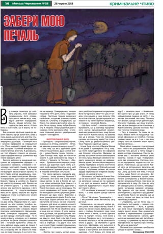 14 26 червня 2013Молодь Черкащини №26 кримінальне чтиво
В
ід камери ізолятора до кабі-
нету слідчого, який займався
провадженням його справи,
було десять хвилин ходу, тому,
йдучи довгими коридорами,
Василь Шкода встигав при-
гадати усе своє життя. А було
воно в нього таке, що й ворогу не по-
бажаєш.
Все почалося за кілька тижнів до ве-
сілля. Василь відчув різкий біль зліва у
паху, думав, що минеться, але біль тіль-
ки посилювалася, що змусило парубка
звернутись до лікарів. Ті оглянули його
і негайно відправили на операційний
стіл. Після операції старий хірург ска-
зав: ще трохи – і гнійний апендицит по-
клав би хлопця в могилу. А дізнавшись,
що той зібрався ставати на рушник,
щиро порадив поки що утриматися від
планів заводити дітей.
Весілля відбулося у визначений час,
гуляли за старовинним обрядом – з
шишками і короваєм, з боярами і сві-
тилками, ворітним і гільцем, купанням
тестя і тещі, свата і свахи. Та не всти-
гли відіграти весільні троїсті музики, як
його Надія, злегка зашарівшись, пові-
домила, що завагітніла дитям. Молодя-
та вирахували, що стався цей дарунок
Божий у першу ж шлюбну ніч. Будучи
від щастя на сьомому небі, Василь не
міг утямити одного – у чому полягає
зв’язок між вагітністю дружини і його
апендицитом. У хірурга-пенсіонера
явно не всі вдома, вирішив він. Відтак
подружжя стало з нетерпінням чекати
первістка.
Пологи у Надії розпочалися раніше
на два місяці. Надворі була ніч, один-
єдиний на всю вулицю телефон ви-
явився зламаним, тож Василь через
увесь райцентр побіг у лікарню. Звідти
прислали напівтверезого фельдшера,
який, оглянувши породіллю, сказав,
що все гаразд, і поспішив назад – чи то
знову на вахту в лікарню, чи то додому
досипати. На ранок з Надією трапилося
зле – почалася кровотеча. Знову Ва-
силь здійснив марш-кидок до лікарні. І
лише після цього його дружину покла-
ли у стаціонар. Він на власні очі поба-
чив, як лікарі покинули її на столі й піш-
ли на перекур. Повернувшись, почали
незграбно тягти дитя з лона і поранили
голівку. Настільки травма виявилася
серйозною, подружжя дізналося тільки
через рік. Спочатку їх стурбувало, що
Ксенія (так назвали дитину) не може си-
діти. Як на прощу, знову побрів Василь
у ту ж лікарню. Лікарі радилися довго і
нервово, потім викликали обох і оголо-
сили страшний діагноз: церебральний
параліч і олігофренія.
Випробування долі
– Присядьте, – запропонував слідчий,
вказавши на стілець навпроти. – Отже,
на чому ми зупинился минулого разу?..
– На тому, що ми з дружиною дуже
любили нашу Ксенію, душі в ній не зна-
ли, – мовив Василь глухим голосом. –
Один Господь знає, куди ми тільки не
возили її, щоб вилікувати від недуги. І
в Київ, і у Черкаси, і в Полтаву, і у Він-
ницю… Зробили кілька операцій, споді-
валися, що ходитиме. Були навіть у лі-
каря, який садовив Ксенію на коня, щоб
нормалізувати її руховий апарат. Та все
ж хвороба виявилася сильнішою.
Тим часом дружина народила дру-
гу дитину, і знову дівчинку. Назвали її
Світланою. Хоч вона теж стала милим
серцю дитям, та все ж Ксенія до ньо-
го на кілька міліметрів була ближча. І в
цьому своя закономірність, адже стан у
Ксенії був таким, що не позаздриш. На
грунті переживань за її долю у дружи-
ни несподівано виник цукровий діабет.
З’явився ще один ворог, боротьба з
яким тривала десять років. А потім при-
йшла біда. Йдучи центром міста, жінка
наступила на гальку, на нозі утворила-
ся ранка, якій вона не надала великого
значення. Однак через деякий час став
набиратися гній. Як не обробляли рану,
а вона все не гоїлася. А коли зверну-
лися до лікаря, той розвів руками: ган-
грена. Довелося відрізати ногу. Недар-
ма кажуть: одна біда у дім іде й іншу
за собою веде. Невдовзі лікарі виявили
таку ж інфекцію і на другій нозі. Але
цього разу Надія навідріз відмовилась
від ампутації. І підписала собі смертний
вирок.
– Звістка про смерть матері вияви-
лась для Ксенії справжнім потрясінням.
Вона почорніла на обличчі й цілу ніч си-
діла, утиснувшись у свою коляску. Аби
чогось не сталося, сусіди порадили ізо-
лювати її від такого сумного видовища,
як похорон, – розповів Василь.
– Що було потім? – запитав слідчий,
відчуваючи, що у розповіді підозрюва-
ного настає кульмінаційний момент,
який має прояснити істину: чому батько
після того як Ксенія зникла, не заявляв
про це в міліцію. Чому він пояснював
сусідам, що спочатку відвіз її до тітки у
Смілу, потім до реабілітаційниого цен-
тру в Черкаси, а далі ще кудись.
Істина була простою, і Василь Шкода
й не думав її приховувати. Річ у тому,
що після смерті дружини він оформив
над Ксенією опікунство. Держава за
догляд за калікою почала виплачувати
хоч якісь гроші. Вони для сімейного бю-
джету виявилися далеко не зайвими.
Менша дочка Світлана після невдалого
шлюбу перебувала з малим хлопчиком
у батька на утриманні. Слідчий уже мав
справу з подібними сім’ями, які часом
заради меркатильних інтересів наважу-
валися на жахливі вчинки.
– Ви кажете, що любили Ксенію біль-
ше за все на світі? Тоді дайте відповіть
на запитання: навіщо ви так заховали
її, що досі не можете знайти? Може,
скринька відкривається з іншого боку:
ви її просто вбили…
– Я її не вбивав, я виконав її останню
волю, – з очей Василя Шкоди побігли
сльози.
– Он як? Це цікаво. Продовжуйте…
І він розповів свою життєйську сагу
до кінця.
Незважаючи, що минуло майже де-
сять років після смерті матері, Ксенії її
увесь час не вистачало. Забившись, бу-
вало, у глибину батькового саду, вона
плела вінок із квітів, а потім одягала
його на портрет неньки, який висів у
вітальні. Говорила, що з того моменту,
як матері не стало, в неї не залишилось
нікого з друзів, і ця обставина її дуже
пригнічує. Щоправда, все змінилося в
один з осінніх днів, коли Ксенія повер-
нулася з прогулянки вся просвітлена і
щаслива. «Тату! Знаєш, хто тепер мій
друг? – запитала вона. – Всевишній.
Він щойно про це дав знати. Я тепер
найщасливіша людина на світі!». І ось
настав фатальний листопад. Посеред
ночі Василь Шкода почув дивний звук.
Спочатку подумав, що йому вчулося,
але на всяк випадок встав і заглянув у
Ксеніну кімнату. Донька не спала. Кво-
лим голосом попросила води.
– Тату, я помираю. Ти тільки не па-
нікуй. Вивези мене на кладовище і за-
копай. Домовини не потрібно. Господь
прийме такою, як я є. І ще – про мою
смерть ніхто не повинен знати. Навіть
сестра Світлана…
Вона дійсно померла о третій годині
ночі. Нічого не усвідомлюючи, Василь
замотав тіло доньки у теплу ковдру і
відвіз на старе кладовище. Сяк-так ви-
копав яму і, востаннє обнявши свою
крихітку, поклав її туди. Повернувся,
коли вже розвиднілося. Світлана, нічо-
го не підозрюючи, подала на стіл сні-
данок. Побачивши, що до миски Ксе-
нії ніхто не доторкнувся, запитала, де
вона. Батько щось машинально сказав
про Смілу, де жила їхня тітка, і більше
питань щодо Ксенії не виникало. До-
скіпливішими виявились сусіди, вони
почали допитуватись у Василя Шкоди,
де його розумниця Ксенія, чому вона не
прогулюється в саду. До пори-до часу
він заводив рака за камінь, виправдо-
вувся, вигадував завідому неправду.
Так тривало цілі три місяці. Щоразу
розписуючись у відомості про держав-
ну допомогу Ксенії, він розумів, що це
шлях у нікуди, що рано чи пізно його
таємницю розкриють.
– Сподіваюсь, що всі точки над «і»
розставить ексгумація, – заявив слід-
чий, прощаючись. – Хоча, я думаю,
що вона лише підтвердить природну
смерть вашої дочки. Вам доведеться
зробити її перепоховання з дотриман-
ням усіх православних канонів. Для
цього ми замінимо вам міру запобіжно-
го заходу – утримання під вартою пере-
кваліфікуємо на підписку про невиїзд.
Як ви на це дивитесь?
Питання було доречним, але Василь
Шкода не зронив і слова...
Володимир УШАНОВ
ЗАБЕРИ МОЮ
ПЕЧАЛЬ
ІлюстраціяЄвгеніяШмагайла
 