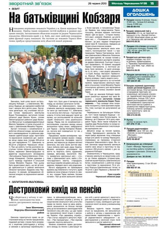 1526 червня 2013 Молодь Черкащини №26
Звичайно, їхній шлях проліг на бать-
ківщину Кобзаря – у Шевченкове, Мо-
ринці, Будище, де народився майбутній
поет і минули його дитячі роки. Зустрі-
чали делегацію, яку очолював заступ-
ник голови черкаського земляцтва
Борис Пономаренко, заступник голови
обласної ради Василь Касян, голови
Звенигородської районної ради Вален-
тин Мельничук та райдержадміністрації
Микола Чередник, а також сільський го-
лова с. Шевченкове Михайло Падзіна.
Зустріч почалася з ознайомлення з
роботою обласної влади, органів місце-
вого самоврядування та районних дер-
жавних адміністрацій щодо підготовки
та відзначення знаменних дат, важли-
ве місце серед яких посідає 200-річчя
від дня народження Т.Г. Шевченка та
60-річчя утворення Черкаської облас-
ті. Про цю роботу гостям розповіли за-
ступник голови обласної ради Василь
Касян, керівники Звенигородщини та
директор національного заповідника
«Батьківщина Тараса Шевченка» Олек-
сандр Комаренко. Своїми думками з
цього приводу поділився й сільський
голова Михайло Падзіна. При цьому
було акцентовано увагу, що всі дії вла-
ди здійснюються в рамках виконання
обласної програми «Будуємо нову Чер-
кащину» та заходів, затверджених об-
ласною владою на відзначення ювілей-
них дат.
Крім того, було дано й вичерпну від-
повідь на численні запитання гостей.
Прибувши до Шевченкового, пред-
ставники земляцтв насамперед покла-
ли квіти до пам’ятника Т.Г. Шевченка
та на могилу його батька – Григорія Іва-
новича. А потім їхній маршрут проліг до
музею, що розташований на колишній
садибі геніального сина українського
народу. Перед тим як ознайомитися з
експозиціями, учасники заходу низько
вклонилися праху жінки, найдорожчої
для Тараса – матері Катерини Якимів-
ни, могила якої знаходиться тут же, у
тінистому саду.
Працівники музею-заповідника про-
вели екскурсію залами музею і повіда-
ли всім присутнім біографію простої
дитини, яка виросла до людини світової
величини, яка всім своїм життям жер-
товно любила свій край, рідну Україну.
Музейні матеріали розповідали про
життя та творчість поета, художника,
гравера, філософа, мислителя. Ува-
гу привертали оригінальні речі – стіл,
лава з Шевченкової хати, меблі з Ен-
гельгардтового маєтку, стародруки,
мистецькі вироби місцевих умільців, по-
дарунки, передані свого часу родичами.
Багато відвідувачів не приховували
вражень від побаченого і почутого, адже
майже всі вони вперше ступали по зем-
лі, яку «сходив Тарас малими, босими
ногами». Про це вони залишили записи
у Книзі відгуків, а письменниця Теодо-
зія Зарівна, яка представляла Терно-
пільщину, авторка відомих поетичних
збірок «Дія на крузі», «Сторож покину-
того раю», романів «Каміння, що росте
крізь нас...», «Полювання на птахів не-
бесних», до речі, лауреат літературної
премії імені В. Симоненка, передала до
музею кілька власних книжок.
Представники земляцтв мали мож-
ливість поспілкуватися також і з пра-
правнуком Тараса Григоровича, жите-
лем Шевченкового Миколою Лисенком,
який один-єдиний, як сказав чоловік у
розмові, наважився дослідити родовід-
не дерево Шевченків. Сьогодні тільки у
селі проживають 18 прямих нащадків
Тараса Григоровича, а постільки ро-
дина була великою, то доля розкида-
ла їх по світу, і нині родичі мешкають
і в США, Канаді, Австралії, Прибалти-
ці, Франції. Йому вдалося завершити
власну розвідку і навіть видати книгу.
Висловлюючи вдячність за гостинний
прийом, представники земляцтв пере-
дали сільському голові Михайлу Падзіні
спонсорську допомогу для відтворення
церкви, в якій колись молився малий
Тарас.
– Торік до земляків Кобзаря приїж-
джав усесвітньо відомий хор імені Ві-
рьовки, – сказав заступник голови
черкаського земляцтва Борис Поно-
маренко. – Тоді громада села попро-
сила посприяти у такій важливій справі.
Ось тому сьогодні ми долучаємося до
цього.
Перебуваючи на батьківщині Кобза-
ря, гості також відвідали Будище – ко-
лишню садибу пана Енгельгардта, та
Моринці, де 9 березня 1814 року наро-
дився Тарас. Вони також побували на
садибах діда Якима Бойка та сусіда-ко-
валя Копія, ознайомилися з експозиція-
ми відтворених хат.
Дякуючи владі за теплий прийом,
голова Чернівецького земляцтва Ва-
лерій Цибух відзначив тісну співпрацю
влади усіх рівнів та громад Черкащини,
спрямовану на підтримку історичної
спадщини Шевченкового краю. Він та-
кож закликав представників земляцтв
знайти своє місце в підготовці та від-
значенні 200-річного ювілею з дня на-
родження Кобзаря.
Знайомлячись із Черкащиною, пред-
ставники земляцтв на зворотному шля-
ху до Києва відвідали історико-крає-
знавчий музей Корсунь-Шевченківської
битви, ознайомилися з роботою влади
з підготовки та відзначення 70-ої річ-
ниці Корсунь-Шевченківської битви та
70-річчя з Дня Перемоги у Великій Віт-
чизняній війні.
Прес-служба
Черкаської обласної ради
дошка
оголошень
Продається цегляна хата,
надвірні споруди, газ, 0,51
га ділянка, приватизована,
с. Тарасівка Чорнобаївського
р-ну, ціна 4500, торг, обмін на
трактор.
	 068-816-28-35
Продаю корову 8 місяців, тільна,
9 000 грн., телицю 8,5 місяців,
тільну, 6 000 грн.
096-85-99-418
Продам запчастини до буря­
ко­збирального комбайна М-31
«МАТРО», Франція, нові.
097-223-91-85
Продам окремий одноповер-
ховий цегляний будинок (не-
житловий фонд), благоустроєна
огороджена територія, всі
комунікації, автономне опален-
ня, задовільний технічний стан
приміщень, площа 133,7 кв.м.
Вдале розташування побли-
зу пожвавленої транспортної
магістралі міста в районі з
розвинутою інфраструктурою,
поблизу зупинок громадсь-
кого транспорту. Ціна за
домовленістю.
095-214-50-99.
Продам стіл-стелаж металевий
з нижньою полицею. Розмір:102
/ 92 / 43 см. ціна 350 грн.
0472 45-90-87
Запрошуємо до співпраці!
Газеті «Молодь Черкащини»
на постійну роботу потрібні ме-
неджери з реклами. Оплата за
домовленістю.
Довідки за тел. 35-25-84.
Продам радіотелефон
«SIMENS» Ціна 130 грн. або
обміняю на магніторадіолу
«Мелодія».
В доброму стані.
0472 45-90-87
Куплю
гусяче та качине пір’я.
097-376-17-34.
Продам
нову бджолорамку. 3 грн 50 коп
за кв.см.
098-962-97-36.
Продам земельний пай у
Чорнобаї, 2,5 га, на території ко-
лишнього к-пу «Заповіт Ілліча».
100 000. Можливий обмін на жит-
ло в Черкасах або автомобіль.
068-816-28-35
Оголошення приймаються за адресою редакції
Приватні оголошення некомерційного характеру та ого-
лошення про пошук вакантних місць або наявність вільних
вакансій публікуються безкоштовно.
Всі інші оголошення – платні
(до 15 слів – 10 грн.): • юридичних осіб
• надання послуг • про втрату документів • про недій-
сність статутних документів • банкрутство • розпродаж май-
на в зв’язку з банкрутством.
Тираж11600
(не більше 15 слів)
телефон/адреса:
дані для редакції (в газеті не друкуються)
ПIБ
адреса
тел.:
дата/підпис
зворотний зв’язок
•	 Візит
На батьківщині Кобзаря
Нещодавно керівники земляцтв України у м. Києві відвідали Чер-
кащину. Приїзд таких поважних гостей відбувся в рамках про-
грами заходів, запланованих обласною владою та радою Черкаського
земляцтва «Шевченків край» у м. Київ, яке нині здійснює координа-
ційні функції серед земляцтв. На гостини до земляків Тараса Шев-
ченка прибули представники всіх областей нашої держави.
Чи збереглася у зв’язку зі змі-
нами законодавства мож-
ливість дострокового виходу на
пенсію?
Іван Шевченко,
Корсунь-Шевченківський
район
Законом гарантується право на до-
строковий вихід на пенсію працівникам,
трудовий договір з якими було розірва-
но з ініціативи роботодавця у зв’язку
зі змінами в організації виробництва і
праці, та військовослужбовцям, звіль-
неним з військової служби у зв’язку зі
скороченням чисельності або штату без
права на пенсію, яким на день вивіль-
нення залишилося не більше півтора
року до встановленого законодавством
пенсійного віку або віку, що дає право
на призначення пенсії згідно з закона-
ми України «Про державну службу»,
«Про статус народного депутата Укра-
їни», «Про прокуратуру», «Про наукову
і науково-технічну діяльність».
Умовою отримання права достроко-
вого виходу на пенсію є реєстрація та-
ких осіб у центрі зайнятості, відсутність
для них підходящої роботи та наявність
страхового стажу, необхідного для при-
значення пенсії за віком у мінімальному
розмірі.
Вказана гарантія також поширю-
ється на працівників, які звільняються
з роботи у зв’язку з відселенням або
самостійним переселенням з терито-
рії радіоактивного забруднення і за-
реєструвалися у місячний строк після
звільнення в центрі зайнятості.
Черкаський обласний
центр зайнятості
•	 Запитання-відповідь
Достроковий вихід на пенсію
Представників земляцтв України
радо зустрічали на Звенигородській землі
Фотонаданепрес-службоюЧеркаськоїоблради
 