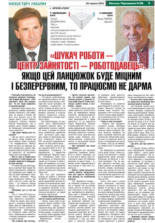 726 червня 2013 Молодь Черкащини №26
– Григорію Григоровичу, як
зазначає відомий телеведу-
чий Андрій Данилевич: «Світ
змінюють події. Ми знаємо,
які». То які події відбулись
останніми днями?
– Важлива подія, звісно, все-
українська нарада державної
служби зайнятості, яка відбу-
лась 18 червня в Каневі. До
речі, хочу сказати, що в цій
нараді взяла участь Міністр
соціальної політики України
Наталія Королевська, яка в
рамках цього заходу відвіда-
ла Канівський міськрайонний
центр зайнятості.
– Ще один привід для по-
казухи?
– Де ви такого навчилися?
Як кажуть, Боже сохрани від
цього явища. Ніякої показухи
і не передбачалось. Міністр
мала за мету на прикладі од-
ного конкретного центру Чер-
кащини побачити роботу служ-
би зайнятості та поставити
перед нею нові завдання.
– Все ж таки у людей десь
у свідомості гуляє думка, що
служба зайнятості набудува-
ла собі центрів.
– То невже ми для себе буду-
вали ці центри? Для людей. Бо
немає важливішого завдання,
ніж працювати для людей, як
про це каже Президент Укра-
їни Віктор Янукович. Якщо
люди відчувають турботу про
себе, і хай не в голос, але дя-
кують – це набагато більше
важить, ніж висока оцінка Мі-
ністра.
– Відчуваю, що є у вас ще
подія.
– Так, з 1 січня 2013 року на-
брав чинності Закон України
«Про зайнятість населення»,
і тепер ми маємо нові інстру-
менти у подоланні безробіття.
Адже саме на підвищення со-
ціального захисту населення,
стимулювання роботодавців
на створення нових робочих
місць, забезпечення зайнятос-
ті молоді спрямовані положен-
ня нового закону.
– Ви згадали про молодь.
На що їй розраховувати?
– По-перше, роботодавцям,
які працевлаштовують на пер-
ше робоче місце молодь, інва-
лідів або інших громадян, які
потребують соціального за-
хисту, строком не менш ніж на
два роки, компенсуватимуться
витрати, пов’язані зі сплатою
єдиного соціального внеску,
без обмеження у розмірі заро-
бітної плати.
Тим роботодавцям, які про-
тягом року забезпечували
створення робочих місць та
здійснювали виплату заробіт-
ної плати у розмірі не нижче
трьох мінімальних заробітних
плат, наступного року нада-
дуть право на зменшення єди-
ного соціального внеску на
50% за кожного працевлашто-
ваного на таке робоче місце.
Для студентів денної фор-
ми навчання ВНЗ та ПТУ за-
проваджено стажування на
підприємстві з відкриттям
роботодавцем трудової книж-
ки. Стажування може бути
оплачуваним та безоплатним,
триває до 6 місяців. А робото-
давці, які приймають на стажу-
вання та виплачують заробітну
плату, звільняються від сплати
єдиного соціального внеску за
таких осіб.
Для того щоб зацікавити
молодь до роботи у сільській
місцевості, передбачено отри-
мання одноразової допомоги у
розмірі п’яти мінімальних заро-
бітних плат за умови укладан-
ня трудового договору із під-
приємством, розташованим у
сільській місцевості, на термін
не менше трьох років.
– Кожен Закон ґрунтується
вже на чомусь досягнутому.
– Звісно, лише торік на ви-
конання Закону України «Про
забезпечення молоді, яка
отримала вищу або професій-
но-технічну освіту, першим ро-
бочим місцем», шляхом надан-
ня дотації роботодавцям були
працевлаштовані 73 особи.
Використано коштів –
467800 грн.
– Центр сильний регіона-
ми. На кожній нараді, при
кожній зустрічі з людьми го-
лова ОДА Сергій Тулуб наго-
лошує: робочі місця, а осо-
бливо – перші.
– Сьогодні в області діє Про-
грама зайнятості на 2013-2014
роки, де передбачені заходи
сприяння працевлаштуванню
молоді. Але у зв’язку зі змі-
нами законодавства у сфері
зайнятості та на доручення
Сергія Борисовича обласна
служба зайнятості спільно з ін-
шими державними структура-
ми розробили проект Обласної
програми зайнятості населен-
ня до 2017 року, який включає
заходи щодо сприяння пра-
цевлаштуванню студентської
молоді та випускників вищих
навчальних закладів.
– Що очікувати від нової
Програми?
– Реалізація цієї програми
сприятиме зниженню безро-
біття в області. Важливо, що
в поле зору в першу чергу по-
трапляють люди, які найбільш
уразливі на ринку праці – ін-
валіди, особи передпенсійного
віку, молодь, в тому числі сту-
дентська.
– Звісно, треба допомогти
знайти роботу представни-
кам усіх верств населення,
але молодь на особливому
рахунку.
– Так, безробітна молодь –
це особлива соціальна група,
яка в певний час не володіє
такою цінністю, як робота, і не
має пов’язаних із нею прести-
жу, матеріального добробуту.
Вона одна з найменш конку-
рентоспроможних категорій
населення на ринку праці. І
це зумовлено певними осо-
бливостями соціального стану
і трудової поведінки: досить
високим освітнім рівнем, але
низькою адаптованістю і під-
вищеними вимогами до май-
бутньої роботи. Виходячи на
пошуки першої роботи, вони
стикаються з тим, що необ-
хідно в жорсткій конкурен-
ції доводити свою здатність
ефективно використовувати
на практиці набуті за роки на-
вчання знання.
Незважаючи на зниження
рівня безробіття в регіоні, про-
блема зайнятості молоді не
втрачає своєї гостроти. Так,
упродовж п’яти останніх років
частка молоді серед безробіт-
ного населення у віці 15-70 ро-
ків становить більше 50%.
– Чому ж така ситуація?
– Кажучи про працевла-
штування молоді, необхідно
згадати і про те, що сьогодні
значною мірою втрачено пре-
стиж багатьох професій, які
мають особливе значення для
суспільства. Випускники педа-
гогічних та медичних вузів не
хочуть іти працювати до школи
чи лікарні, тому що це невигід-
но, непрестижно та неперспек-
тивно.
На Черкащині ця проблема
стоїть дуже гостро. Схожу си-
туацію спостерігаємо і у сфері
виробництва, науки, культури.
Особливо це відчутно у сіль-
ській місцевості. Так, до цен-
трів зайнятості постійно над-
ходять вакансії за професіями
вчителів, лікарів, культпраців-
ників, але молодь не хоче їха-
ти до села, пояснюючи відмову
низьким рівнем заробітної пла-
ти та відсутністю інфраструк-
тури на селі.
Свого часу виші в кілька
разів збільшили підготовку
юристів, економістів та мене-
джерів. А сьогодні в нас саме
на ці професії припадає зна-
чна доля молодих безробітних.
Аналогічна ситуація має місце
у професійній освіті. Сьогодні
ми маємо дефіцит працівників
з робітничими професіями.
Багато навчальних закладів
здійснюють підготовку над-
лишкових на ринку праці спеці-
алістів та не володіють інфор-
мацією про галузі, які будуть
розвиватися. Наслідком такої
ситуації є те, що їх випускни-
ки поповнюють ряди клієнтів
служби зайнятості, а робото-
давці залишаються без необ-
хідних кваліфікованих кадрів.
– А все ж таки, якщо корот-
ко окреслити проблеми пра-
цевлаштування молоді?
– Це головним чином стосу-
ється невідповідності рівня під-
готовки молодих спеціалістів
вимогам роботодавців. Напри-
клад, роботодавці потребують
працівників 5-6 розряду, тоді
як заклади освіти готують за-
звичай не вище 2-3-го. Потім
не можна не згадати про до-
сить високі вимоги молодих
людей до умов праці, перспек-
тиви кар’єрного зростання,
рівня оплати праці. Крім того,
роботодавці бажають бачити
людину з досвідом роботи, при
цьому не надаючи власне мож-
ливості його набути.
– До речі, ще про робото-
давців…
– У процесі пошуку роботи
існує нерозривний ланцюжок:
шукач роботи – центр зайня-
тості – роботодавець. Так от,
саме роботодавець і повинен
стати наріжним у розв’язанні
цієї проблеми. Ці шановані в
суспільстві люди мають сво-
єчасно інформувати службу
зайнятості про наявні та пер-
спективні робочі місця. За-
вдяки новітнім технологіям ми
володіємо загальнодержавним
банком даних резюме шукачів
роботи та вакансій. У режимі
on-line можна отримати необ-
хідну інформацію незалежно
від місця проживання та пе-
ребування клієнтів центрів
зайнятості. Але при всьому
бажанні ми не зможемо пра-
цевлаштувати жодну особу,
якщо роботодавці не нададуть
інформацію про вакансії. Хочу
запевнити, що служба зайня-
тості, зі свого боку, докладе
максимальні зусилля для як-
найшвидшого вирішення ка-
дрових потреб роботодавців та
прискорення працевлаштуван-
ня тих, хто цього потребує.
– Держава сильна трудо-
вими руками і тими, хто дає
роботу!
Фотонаданегероємпублікації
ФотоЄвгеніяШМАГАЙЛА
назустріч людям
«Шукач роботи –
центр зайнятості – роботодавець».
Якщо цей ланцюжок буде міцним
і безперервним, то працюємо не дарма
Леонід Туменко,
журналіст
Григорій
Дендемарченко,
1958 р.н.,
Уманський
сільськогосподарський інститут
імені О.М. Горького,
директор обласного центру зайнятості,
нагороджений орденом Данила
Галицького, знаком «Державна
служба України. За сумлінну працю»
•	 Брейн-ринг
У червоному
куті
У синьому
куті
 