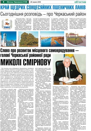 8 26 червня 2013Молодь Черкащини №26
Край щедрих cонцесяйних пшеничних ланів
об’єктив
Сьогоднішня розповідь – про Черкаський район
Черкаський район – край щед-
рих пшеничних ланів і вишневих
садів, хат-квітників і сонцесяйного
хліба, земля одвічних трударів-хлі-
боробів. Багато славетних сторі-
нок уписав він в історію.
Землі району колись входили до
складу Великого князівства Ли-
товського. Наш древній козацький
край не обминула жодна з історич-
них подій. Тут формувалося і діяло
козацтво середнього Подніпров’я,
поспішали посли до столиці на-
шої держави – Чигирина. Тут по-
бували славні сини українського
народу Тарас Шевченко та Богдан
Хмельницький. Героїчні сторінки
вписані нашими земляками в іс-
торію Великої Вітчизняної війни.
Майже 4800 земляків нагородже-
но орденами і медалями, 12-ом
присвоєно звання Героїв Радян-
ського Союзу, 4 стали повними
кавалерами ордена Слави. Наві-
чно в пам’яті народній залишаться
подвиги фронтовиків – десантни-
ків, партизанів, солдатських вдів,
усіх, хто боронив рідний край від
фашистських загарбників, відбу-
довував народне господарство.
Найбільшого розквіту досяг район
у повоєнні роки – нарощувалося
виробництво сільськогосподар-
ської продукції, споруджувалися
школи, будинки культури, лікар-
ні. Район був правофланговим у
змаганні не лише в Україні, а й у
колишньому Радянському Союзі,
школою передового досвіду.
Головними у діяльності ради
були питання зростання ролі де-
путатів місцевих рад, сільських,
селищного голів у процесах соці-
ально-економічного розвитку ра-
йону, формування і виконання ра-
йонного бюджету, забезпечення
належної діяльності закладів осві-
ти, охорони здоров’я, культури,
підвищення ефективності вико-
ристання майна спільної власнос-
ті територіальних громад району.
Те позитивне, що зроблено – це
колективна праця депутатів, по-
стійних комісій, президії, сесійної
роботи, виконавчого апарату.
Депутати районної ради є пред-
ставниками 11 політичних партій.
Тому не можу не сказати про
політичну складову, адже 2012
рік був роком виборів до Вер-
ховної Ради України. Це період
великих нереальних обіцянок та
загострення відносин між грома-
дянами на підґрунті прихильності
до різних партій.
Спільними зусиллями з райдерж-
адміністрацією, органами місцевого
самоврядування всіх рівнів ми на-
магалися забезпечити реалізацію
пріоритетних завдань, у тому числі
Програми економічного і соціаль-
ного розвитку району на 2012 рік
та районної комплексної Програми
«Будуємо нову Черкащину».
Ставлячи за головну свою мету
служіння громаді та вирішення
найболючіших проблем життєді-
яльності району, ми розуміли, що,
на жаль, не завжди спроможні усі
їх розв’язати і повністю задоволь-
нити потреби жителів району.
Перед місцевим самоврядуван-
ням постали виклики, які потре-
бують ефективного та швидкого
реагування:
• погіршилася якість та доступ-
ність публічних послуг пере-
важної більшості органів міс-
цевого самоврядування щодо
здійснення власних і делегова-
них повноважень;
• загрозлива ситуація в галузі
комунального господарства:
зношені теплові, каналізаційні,
водопостачальні мережі та жит-
ловий фонд.
Головною причиною критичних
ситуацій у місцевому самовряду-
ванні стала обмеженість фінансо-
вого ресурсу на виконання влас-
них повноважень, на вкладення
інвестицій в інфраструктуру. По-
кладаємо велику надію, що під час
реформування місцевого само-
врядування втіляться давні мрії пе-
рерозподілу фінансового ресурсу.
Разом з тим, районною радою
було зроблено чимало для того,
щоб забезпечити подальший роз-
виток Черкаського району і змен-
шити вплив зовнішніх та внутріш-
ніх негативних факторів.
Поряд із наведеними проблема-
ми все-таки незаперечний факт,
що район не стояв на місці, праг-
нучи втілювати в життя намічені
районними програмами плани.
Так, за 2012 рік у розвиток еко-
номіки району спрямовано 64,8
млн. грн. капітальних інвестицій.
На кожного мешканця припало
852,5 грн. інвестицій.
Найбільші вкладення здій-
снили: державне підприємство
«Перемога Нова», товариства
з обмеженою відповідальністю
«Черліс», Національна горілчана
компанія.
Щодо житлового будівництва.
Не райдужна цифра введення
в експлуатацію житла. З метою
сприяння забудовникам у районі
функціонує комунальне проектно-
виробниче архітектурно-плану-
вальне підприємство «Архбюро»
Черкаської районної ради, яке
забезпечене кваліфікованими
кадрами і має можливість ви-
готовляти проекти на забудову,
реконструкцію та ін. За 2012 рік
введено в експлуатацію житлових
будинків загальною площею 12,2
тис. кв. м, що на 48,8% більше,
ніж за 2011 рік. Разом з тим, це
житло збудоване індивідуальними
забудовниками. Районною радою
було затверджено «Програму бу-
дівництва (придбання) доступно-
го житла на 2011-2017 роки» та
продовжено термін дії «Районної
програми забезпечення молоді
житлом» до 2014 року. Та бюджет
настільки куций, що не мали змо-
ги не лише відкривати власне бу-
дівництво, а й навіть брати дольо-
ву участь у будівництві з метою
забезпечення житлом працівників
бюджетної сфери та пільгові кате-
горії.
Кардинально змінилися під-
ходи фінансування ремонту доріг
комунальної власності. Роботи
виконуються виключно за раху-
нок субвенцій з державного та
обласного бюджетів. Відремонто-
вано доріг комунальної власності
загальною площею близько 72
тис. кв. м на суму 2,6 млн. грн.,
профінансовано за виконані ро-
боти 1 млн. 760 тис. грн.
У районі проводилась робо-
та щодо будівництва вуличного
освітлення в населених пунктах
району.
Загалом побудовано та рекон-
струйовано 36,3 км освітлення на
суму 856,9 тис. грн. та встановле-
но 443 ліхтарі.
Але для Черкаського району з
його унікальним природним, про-
фесійним потенціалом, серед го-
ловних пріоритетів залишається
аграрна галузь.
З метою модернізації виробни-
цтва введено в експлуатацію ре-
конструйовану молочно-товарну
ферму Яснозірської філії СТОВ
ім. Шевченка, де застосовано но-
вітнє, повністю автоматизоване
технологічне обладнання світово-
го рівня.
Значна увага приділяється
оновленню машинно-тракторно-
го парку сільськогосподарських
господарств. Протягом року в
Черкаському районі було придба-
но 37 одиниць сільськогосподар-
ської техніки на суму близько 18
млн. грн.
Оновлювали свою матеріаль-
но-технічну базу товариства з об-
меженою відповідальністю «Чер-
ліс», «Іскра», «Приват-Агро»,
«Зоря», «Маяк-Худяки», фермер-
ське господарство «Ліван-Агро».
Було придбано трактори, зерно-
збиральні комбайни, кукурудзо-
збиральну, посівну, грунтооброб-
ну та поливну техніку, холодильну
установку та прес-підбирач.
Виробничою діяльністю займа-
ються 22 великі сільськогоспо-
дарські підприємства, 25 фермер-
ських господарств.
Торік зібрано 28,5 тис. тонн пше-
ниці, урожайність склала 44,5 ц/га.
Найкращі врожаї у 2012 році
отримали такі підприємства ра-
йону, як СТОВ ім.Шевченка, СПП
«Хацьки-Агро», ТОВ «Маяк-Худя-
ки», СТОВ «Зоря».
Під урожай 2013 року посіяно
озимих культур на площі 8 тис. 522
га, в тому числі пшениці на зерно
на площі 6 тис. 236 га, жита – 593
га, ячменю – 230 га, озимого ріпа-
ку – 1463 га. На 100 га внесено 74
кг діючої поживної речовини, що
на 23 кг більше, ніж у 2011 році. Є
тенденція до покращення ґрунтів
району: проводиться вапнування
та розкислення ґрунту.
Незабаром жнива, які увінча-
ють хліборобську працю. Та й ра-
йонна рада теж чекає успіхів на-
ших хліборобів.
Cлово про розвиток місцевого самоврядування –
голові Черкаської районної ради
МИКОЛІ СМІРНОВУ– На початку хочу подякувати депутатам, посадовим
особам органів місцевого самоврядування району, керів-
никам підприємств, організацій і установ, усім, хто до-
клав своїх зусиль для забезпечення злагодженої роботи
районної ради, підвищуючи авторитет органів місцево-
го самоврядування. На мою думку, районна рада працює
чітко, прагматично, дотримуючись повноважень та
норм, передбачених Конституцією та законами Укра-
їни, чинними нормативно-правовими актами та за-
твердженим нами регламентом. Депутатів районної
ради шостого скликання у звітний період характеризу-
вали конструктивна співпраця, взаємна вимогливість,
доброзичливість, налаштованість на продуктивну ро-
боту і націленість на конкретний результат.
Фотозсайтуwww.beket.com.ua
Фотозсайтуwww.beket.com.ua
Фотозсайтуwww.beket.com.ua
ФотоЄвгеніяШМАГАЙЛА
ФотонаданеЧеркаськоюРДА
 
