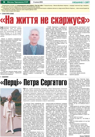 10 3 липня 2013Молодь Черкащини №27 людина і світ
Народився четвертим у вось-
мидітній сім’ї 16 грудня
1930 року, в селі Пищиках, що
були (до затоплення) на лівому
березі Дніпра, за 10 км нижче
Черкас (навпроти Лесьок та Ху-
дяків).
Батько із козачого стародавнього
роду був агрономом-тютюнником і пра-
цював на Черкаській «табачці».
Мати із досить заможного і помірко-
ваного роду. В колгоспі вона була лан-
ковою (і бригадиром технічних культур),
активним будівником «Нового життя»
(так колгосп називався), «маяком»-
стахановкою, мала урядові нагороди,
була постійним учасником ВДНГ (зане-
сена в Книгу пошани під №36).
На третьому році життя пережив (і ви-
жив) голодомор 33-го. За свідченнями
сельчан, став «гарбузового кольору»,
бо вижив за рахунок гарбузів, що вро-
дили на нашому городі густо.
У 11-13 років пережив окупацію та
прифронтове виживання в селі, був під
артобстрілами та бомбардуваннями
багато разів, свідком, як убило сусідку-
бабу й козу її; в 1943 році був важко по-
ранений осколком бомби в голову, ви-
жив завдяки медикам з прифронтового
госпіталю.
У 1946 році закінчив місцеву школу
відмінником, а в 1949-му – Черкаський
технікум електрифікації.
Усе життя мені щастило на добрих
людей. У Миколаївському «Сільенерго»
два роки я працював під керівництвом
Тищенка Олега Миколайовича та Біло-
го Івана Ільковича, які зробили з мене
керівника монтажників-десятників.
На північному флоті, куди я потрапив
як призовник, нова школа – електриків
флоту. В 1962 році брав участь у подіях
під час «Карибської кризи».
1964 року закінчив факультет елек-
трифікації Української сільськогоспо-
дарської академії, а аспірантуру – в
1970-му.
У ВНДІ «Тваринмаш» я відбувся як
науковець. Дві теми, якими безпосе-
редньо керував, завершилися на рівні
визнаних наукових винаходів.
Останні два роки перед виходом на
пенсію (1988-1990), відгукнувшись на
заклик «організувати такий факультет,
як в академії» в Забайкаллі-Благові-
щинську, працював деканом створено-
го факультету.
Спитаєте, як я дійшов до такого жит-
тя, що почав писати вірші? Та ще, як ка-
зали «невдахи» про Павла Тичину, «та
все гірші, та все гірші».
Відверто кажучи, сталося це уже на
вісімдесятому році життя, коли в моїй
груднині зненацька поселилася «жаб-
ка» – стенокардія. Може, з незвички,
зізнаюсь, я її злякався: думав, це, ма-
буть, кінець. Поїхав до Києва, у лікарню
для вчених, де я був здавна на обліку
та лікувався часто. Там мене, звичай-
но, поклали в терапію, щоб провести
відповідні «слідчі дії».
Дивлячись на те, як сумлінно та
вправно виконують свої функції «се-
стрички» Наташа, Люба та інші, захоті-
лося мені якось їх відзначити, віддячити
їм. А тут під руками на столі книга скарг
та пропозицій, красиво оформлена.
Я взяв цю книгу та на чистому аркуші
написав дві перші строфи вірша-подя-
ки «сестричкам», а потім щоденно до-
давав по одній строфі. Так склепався
вірш, який усі читали з інтересом.
Повернувшись у свої Черкаси і від-
Та дзуськи! Закон передбачав таку
участь. Деякі за інерцією не допуска-
ли, вимагаючи продемонструвати до-
кумент про вищу юридичну освіту. Та
й тут не вкіпало. Якщо колегам треба
було ще багато каші з’їсти, то Петру
Прокоповичу вистачало однієї ложки,
щоб довести справу до виграшу. Ска-
зати, що Перто Сергатий був відомим
адвокатом – нічого не сказати. Черкас-
ці ще й досі цитують сатиричні вірші,
які вийшли з-під пера поета-сатирика.
Мало хто із суддівських, прокурорських,
міліцейських не потрапив під жало без-
жального пера. Образи були яскрави-
ми, а «перцю піддавав Сергатий навіть
більше норми». А чого варта його за-
ява про те, що голова обласного суду...
сам викрав службову машину цього ві-
домства. По яких тільки психушках не
тягали автора.
А тепер задумаймося: багато хто з
нас на знак протесту міг кинути пас-
порт громадянина СРСР через тин до
посольства США в Москві? Цей вчинок
тодішня влада не пробачила. І засудила
П. Сергатого за те, що три тижні не був
оформлений на роботі. «Сидів» і писав
вірші. Дасть Бог, збірка побачить світ.
Правда, доведеться змінювати прізви-
ща та імена героїв, бо судді скорі на суд.
Сказати, що Сергатий поет-сати-
рик – теж мало сказати. Ось лише дві
історії із сумбурного життя нашого ге-
роя. У село Матусів послано бригаду
перевіряючих: представник обкому
партії, представник обласної прокура-
тури, а за ревізора було призначено
Петра Сергатого. Перевірку закінчено,
складено відповідний акт. Бригада вже
збирається додому. А ж тут по дорозі
індича ферма. От Прокопович і пока-
зує: «Отих двох зарубайте мені». А об-
комівський і прокурорський теж: «І нам
по двоє». Сказано – зроблено. Аж тут
через місяць бомба: до ЦК Компартії
України надійшла скарга про черкась-
ких хабарників, які видерли у колгоспі
індиків. Перевірка! Виявилося, правда.
«Дерунам» нічим крити. Аж ось про-
Повідомляємо читачам, що запроваджуємо нову рубрику «Сам про себе». Її перший автор – Микола Мусійович Неділько – кандидат технічних наук, самодіяль-
ний поет. Він частенько навідується в Черкаський політехнічний технікум.
– Пишаємося тим, що в Українській сільськогосподарській академії автоматизацію на фермах вивчали за підручником Миколи Неділька, – каже нинішній директор
цього навчального закладу, відмінник освіти України Дмитро Галат.
Отже, слово непересічній людині.
•	 Сам про себе
•	 Одіози
«На життя не скаржуся»значаючи ювілей незалежності нашої
України (20-ту річницю), маючи той ма-
ленький досвід, я написав відразу два
вірші: один дещо песимістичний «Будь-
мо Українці», а другий оптимістичний
«Шлях у незалежність».
Аж тут кілька великих ювілеїв,
пов’язаних із Тарасом Шевченком, від
яких я просто органічно не можу зали-
шитися на узбіччі. Написав вірш, при-
свячений 150-річчю перепоховання, та
пишу ще один до 200-річчя поета.
2013-го маємо круглу дату: вісімди-
сятріччя «Голодомору-33». Підготував
я поетичне узагальнення цього ганеб-
ного в нашій історії явища. Думаю, що
об’єктивно, бо сам пережив.
Тепер я вже втягнувся розмовляти
з людьми та Богом у поетичній формі.
І маю деякий досвід та доробок віршів
хоч на маленьку збірочку. Буду радий
подарувати людям своє надбання, як
уже подарував посібник з «Автоматиза-
ції технологічних процесів» у 1980 році.
Пропонуємо кілька віршованих ряд-
ків Миколи Неділька.
Віримо, любимо, надіємося:
Збудеться жадане,
Україна підніметься,
В свою велич стане!
Виглядати вона буде
Не двоногим збродом,
А щасливим, Духом сильним,
Єдиним народом.
«Перці» Петра Сергатого
курорський: «Таки Сергатий брав».
Головний бухгалтер на це: «Пригадую
таке прізвище. Так цей чоловік вислав
переказом гроші за індиків». Приїхав
Прокопович у Черкаси, зайшов на ба-
зар, зважив індики, узнав ціну і вислав
гроші. Взув називається!
Вище згадували, що виступав Серга-
тий у судах як захисник. Аж тут самого
покликали до суду. І не до якого, а до
військового. Сергатий ігнорував пові-
стки, які кликали на військові збори.
От і давай його судити за ухиляння від
військового обов’язку. Грізно виступив
прокурор, суддя вже готовий суворий
вирок зачитати. А Прокопович так ти-
хенько: «Погляньте, чи військову при-
сягу я приймав?» Судді давай ритися в
паперах. Та так і не знайшли нічого. І
тут узув!
Узував дурних він частенько. А віршів
його боялися, як вогню, чого варта ода
про обласну прокуратуру, в якій вона
напівєврейська, напівдура. А сатира на
тодішнього голову обласного суду!
Младая мать и дщерь под дверь,
А он закрылся в кабинет, и занят чит-
кою газет,
Потом несёт их в туалет.
И ничего не знает он – не голова, а
афедрон.
Кажу: всі слова знайомі, а от що таке
«афедрон».
На це Прокопович із хитринкою:
– Сам не знаю, але, мабуть, дупа.
…Петра Сергатого три роки немає
серед нас, а герої його віршів і досі чу-
хають голову, тобто дупу. Забулося те,
що комуністи писали на Прокоповича:
«Вяло текущая шизофрения, одержим
идеей сутяжной борьбы». А вірші не за-
буваємо.
Леонід ТУМЕНКО
Таких людей називаємо диваками. Петро Прокопович Сергатий
(світла йому пам’ять) був непростим диваком. Це унікум, в яко-
му жило кілька начал. По-перше, поперед нього далеко бігла слава
народного адвоката. Брався він допомагати всім пригнобленим і
бідним. Забачивши Прокоповича у вишиванці, у добре підігнаному
білому костюмі, судді вже втрачали спокій. А позивачі його ледве
на руках не носили. Справи вигравалися, авторитет зростав. І тоді
один із судейських вигукнув: «Еврика!» – не будемо допускати Петра
Сергатого у судове засідання в якості захисника».
 