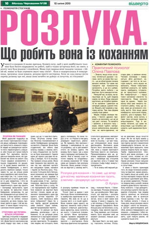 10 10 липня 2013Молодь Черкащини №28 відверто
•	 Коментар психолога:
Практичний психолог
Олена Павлова:
– Знаєте, якщо хтось за ко-
гось чіпляється руками і но-
гами, жити не може без ньо-
го – це не обов’язково ознака
великої любові. Тут саме час
говорити про психологічну
залежність, а це не є добре.
Потрібно вміти любити і на
відстані, бути самодостатнім.
Нинішній час, на жаль, не на-
лаштовує на те, щоб людина
сиділа на місці. Люди змушені
крутитися, це потрібно прийня-
ти як належне і дивитися на
ситуацію ширше, шукати плю-
си. Візьміть сім’ї моряків у пор-
тових містах. Там така форма
шлюбу існує давно.
Моряк плаває мінімум пів-
року. І багато дружин при-
ходять до висновку, що це не
так уже і погано. Ти начебто
і заміжня, а вільного часу –
море, ніяких турбот, матері-
ально забезпечена, емоційно
теж: не мати-одиначка, не
стара діва, а заміжня жінка.
Чоловік поплаває і повер-
неться. Діти доглянуті, на-
годовані, і до того ж, як сьо-
годні кажуть, ніхто мозок не
виносить. Низки побутових
проблем уникнуто, не треба
прати, прибирати, готувати,
як за присутності чоловіка.
Він повертається – і перші
тижні наповнені ніжністю та
пристрастю. Люди скучили
одне за одним... Через три
місяці обоє вже чекають на-
ступного рейсу, тому що ко-
жен звик до усталеного спо-
собу життя. Але якщо двом
комфортно, коли вони поряд,
значить, усе в порядку. Кон-
флікт настає, коли когось з
пари така ситуація перестає
влаштовувати. Тоді й ви-
никає питання, що саме не
влаштовує і що потрібно змі-
нювати, щоб задоволені були
обоє.
стати його дружиною, емігрант
почав до неї ставитися зо-
всім по-іншому, і це при тому,
що спілкувалися вони лише
дистанційно. Випливло дуже
багато його негативних якос-
тей, яких у пориві пристрасті
Настюха просто не помічала.
Проаналізувавши все це, ді-
вчина вирішила відмовитися
раз і назавжди від стосунків
на відстані, хоча у її мами такі
стосунки (тьфу-тьфу) живуть і
процвітають.
– Ти ж знаєш мій перший до-
•	 Психологія стосунків
Розлука.
Що робить вона із коханнямУюності я направо й наліво кричала, буцімто хочу, щоб у мого майбутнього чоло-
віка було багато відряджень по роботі, щоб я тільки зустрічала його, як свято, а
решту часу була вільною і спокійною. Мама тоді сварила мене пальцем і казала: « Ай-
ай-ай, важко ж буде утримати вкупі таку сім’ю!» . Коли я подорослішала й помудрі-
шала, зрозуміла: коли кохаєш, розлука просто нестерпна. Хоча чи слід узагалі вести
окрему розмову про неї, якщо вона начебто не руйнує ні почуттів, ні стосунків?
ка не важлива, якщо почуття
міцні. Як би не було важко у
розлуці, завжди слід пам’ятати
про гарячу зустріч і намагатися
повирішувати питання, які не-
можливо було вирішити, поки
кохана людина була не поруч.
Треба переключитися. Осо-
бисто для мене розлука – це
сльози, соплі, позаяк не ста-
ло поруч найріднішої людини.
Однак розлука тільки зміцнює
стосунки, якщо вони підкріпле-
ні почуттями.
У мене є безліч прикладів
того, як люди починали роман-
тику на відстані, однак резуль-
тат (навіть якщо це шлюб, діти
та інші наслідки) чомусь був не
настільки щасливим для обох,
як це може здаватися. Пізнаю-
чи людину вже у шлюбі, можна
зловити дуже багато тарганів з
боку кожного. І тоді доводить-
ся в розлуці шукати ліки від не-
вдалих стосунків, тоді людям
просто хронічно не хочеться
бути разом, або ж хочеться
тільки одному з них. Тут тре-
ба глибоко копати. І тільки в
тому разі, якщо розлука нікого
не радує і нікого не печалить,
а зустріч довгоочікувана для
обох, можна стверджувати, що
кохання – справжнє, і обоє на-
магаються використати кожну
мить, щоб побути разом, не
шукаючи інших втіх.
Марта КИЦЮНСЬКА
другу половинку, бо вони по-
руч, а ти – ні. Разом із тим десь
усередині скрегочуть ревно-
щі. Як правило, без причини і
приводу. І найцікавіше те, що
ти розумієш, що в цей момент
нічого не можеш вдіяти. Не
можеш бути поруч. Це у свою
чергу породжує нестримне ба-
жання. Але в такому стані ти
точно навряд чи сподобаєш-
ся своєму коханому! От тепер
саме це говорить про розлуку
Лєночка. Вона уникає стосун-
ків на відстані у своєму житті,
знаю, що це, і з чим його їдять.
Отже, 25-річна (тепер киян-
ка) Лєночка познайомилася зі
своїм бойфрендом випадково
на весіллі у Харкові. Вона була
студенткою, він нібито мав
власну справу у своєму місті,
а тому з’їжджатися на постій-
но не було можливості. Їздили
одне до одного раз-два на мі-
сяць у вихідні, та й по всьому.
Так тривало кілька років. Вони
вже говорили про весілля, од-
нак під час чергової зустрічі
він накурився трави, напився
і підняв на Лєночку руку. Тіль-
ки коли її втішали його батьки,
вони зізналися: він завжди був
не святим, просто вдавав із
себе хорошого в її присутності,
бо дуже кохав. А так – хуліган-
планокур, фактично безробіт-
ний. Лєночка була у шоці, бо
і не підозрювала про подібне.
Їхнє кохання на відстані було
чистим і ясним, однак це до-
зволило приховувати одне від
одного суттєві недоліки. От
скажіть, любі панянки,а якби
вони побралися? Один би з
них терпів, другий дозволяв
себе любити. Один любив,
другий продовжував терпіти...
– Якщо ти раніше не була
ревнива, розлючена і вся в
бажанні, то ця ситуація різко
змінюється із від’їздом коханої
людини. У тобі прокидається
це все одночасно. Ти заздриш
тим людям, які оточують твою
Розлука як панацея
Моїй дорослій подружці за
рік тісних і пристрасних стосун-
ків дещо набридла повсякден-
на присутність коханого поруч.
Їй ледве не доводиться проси-
ти його переночувати у маши-
ні, аби тільки хоч трохи побути
одній. Тут, звичайно, прогля-
дається хвороба жінок, які три-
валий час жили на самоті. Ось
тільки недавно розмовляла з
іншою подружкою по душах:
от їй дуже важко вжитися із
новим бойфрендом, у якого
досить серйозні наміри, тільки
через те, що за кілька років
вона виробила свій холостяць-
кий побут (як, і я). І коли хтось
втручається в нього, дуже важ-
ко із цим змиритись і піти на
компроміс. Тільки коли люди
перепочинуть одне від одного
і насправді заскучають одне
за одним, їм зрештою стане
байдужим, наприклад, те, що
він придирається до кожної пи-
линки, а вона просить помити
чашку хоч за собою; спільні
санвузли, до яких чомусь при-
пікає зайти в один і той же мо-
мент. У таких парах і почуття є,
і розлука інколи доречна.
Стосунки, що почина-
ються з розлуки
Цей вид стосунків я недарма
пропоную винести як окремий
тип. Дуже багато наслухана від
своїх подруг про таке, а тому
Розлука для кохання – те саме, що вітер
для вогню: маленьке кохання він гасить,
а велике – роздмухує ще сильніше.
О. Купрін
й розлуку приймає тільки як
тимчасове явище.
Точної такої ж думки і моя
Настюха. Вона познайомилась
із майбутнім нареченим по ін-
тернету. Він жив не те що в
іншому місті, а в іншій країні.
Вони кохали одне одного на
відстані, чекаючи, поки у Насті
нарешті з’явиться довгоочіку-
вана відпустка, вона полетить
до нього, і станеться очікува-
на зустріч. Вони зустрілися,
чарівно провели медовий мі-
сяць, спланували майбутнє
весілля – і роз’їхалися. Коли
Настюха фактично погодилася
свід, – пояснює Настя. – І бачи-
ла наслідки. Розлука вплинула
так, що розійшлися. Мені зда-
ється, що відстань і розлука
взагалі погано впливають на
зв’зок, хоча в моєї мами все
гаразд. У мене є подруга, так
у неї хлопець у Португалію по-
їхав надовго працювати. Вони
більше року не бачилися, а ось
тиждень тому весілля відгуля-
ли. Тому вважаю, що стосунки
мають бути міцними вже на
момент розлуки, інакше розі-
рвуться.
Вустами Насті, на мою дум-
ку, глаголить інстина. Розлу-
 