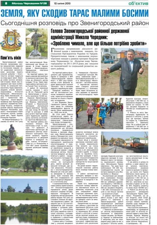 8 10 липня 2013Молодь Черкащини №28
Земля, яку сходив Тарас малими босими
об’єктив
Сьогоднішня розповідь про Звенигородський район
Пам’ять віків
Звенигородський район
багатий, насамперед, свої-
ми працьовитими, мудрими
та гостинними людьми, ко-
трі щоденними наполегли-
вими зусиллями творять
власний добробут і благо-
получчя, активно трудяться
на славу рідної землі. Землі,
де кожен куточок наповне-
ний історією. Землі, яка по-
дарувала нам таких особис-
тостей, як геніальний поет,
мислитель Тарас Шевченко,
академік, учений, філолог,
сходознавець Агатангел
Кримський, бібліотекозна-
вець Левко Биковський, зо-
олог і палеонтолог Іван
Підоплічко , зоолог-фауніст
професор Іван Криницький,
диригент, хормейстер Олек-
сандр Кошиць, генерал-хо-
рунжий війська Української
Народної Республіки, жур-
наліст, кіносценарист Юрко
Тютюнник, політик, громад-
ський діяч, Герой України
В’ячеслав Чорновіл.
На Звенигородщині (с. Гу-
сакове) 23 квітня 1917 року
був започаткований Всеу-
країнський рух Вільне ко-
зацтво. В історії України
відоме і Звенигородсько-
Таращанське повстання
(03.06.1918 р.).
На території району про-
ходять важливі автомобільні
та залізничні магістралі. Від-
стань до обласного центру
складає 110 км. Через тери-
торію району протікають річ-
ки Гнилий Тікич та Шполка.
У районі 40 населених
пунктів, зокрема 1 місто
та 39 сіл. Районний центр
м. Звенигородка з чисель-
ністю населення 18,306 тис.
Окрасою Звенигородщи-
ни є мальовничі села Буди-
ще, Моринці, Шевченкове,
об’єднані у Національний
заповідник „Батьківщина
Тараса Шевченка”. Заповід-
ник має понад 40 пам’яток
історії та культури. У 2006
році на його території завер-
шено будівництво адмінбу-
динку, каплички, встановле-
но пам’ятник Материнству.
На території району роз-
ташовано близько 200
пам’ятників історії та куль-
тури, 117 археології, 6
пам’ятників архітектури. До
державного реєстру націо-
нального культурного над-
бання належить будинок
управляючого та дворовий
будинок із колишньої са-
диби княгині В.Голіциної.
Саме тут, у с. Козацькому, в
1797-1801 роках проживав
відомий російський байкар
І.Крилов.
Голова Звенигородської районної державної
адміністрації Микола Чередник:
«Зроблено чимало, але ще більше потрібно зробити»
Головними напрямками діяльності ра-
йонної влади є виконання завдань, по-
ставлених Президентом України та Урядом.
Пріоритетними також є виконання першо-
чергових заходів у рамках програм «Будуємо
нову Черкащину» та «Будуємо нову Звени-
городщину» на 2011-2015 роки, які націлені
на економічний та соціальний розвиток на-
шого району.
(с. Чимериське «Пролісок»
– плодоягідні культури; Мо-
ринці «Шевченків край» -
багатофункціональний) та 1
в м. Звенигородці «Молоч-
ний світ» - заготівля молока.
У перспективі заплано-
вано створити молочний
кооператив у с. Хлипнівка.
Адже через об’єднання зу-
силь держави та виробни-
ків сільгосппродукції, через
Будинків культури, лікарні.
(Кошторис 1 250 000 грн. із
державного бюджету, з яких
майже всі освоєні, 70 000
грн. місцевих бюджетів та
190 000 грн. позабюджетних
коштів).
2. Роботи по місту Зве-
нигородка: будівництво та
ремонти 6 об’єктів у цьому
році. Це проспект, вулиця
та стадіон ім. Т.Шевченка,
пам’ятник Т. Шевченку
тощо. На ці роботи вже пе-
редбачено 1 100 000 грн. із
міського бюджету. На даний
На території району функ-
ціонують два підприємства.
Одним із провідних є ВАТ
«Звенигородський сирком-
бінат». У 2001 році підпри-
ємство стало філіалом ві-
домої французької компанії
«Бонгрен», яка є світовим
лідером у виробництві сирів.
Продукція комбінату ні-
чим не поступається ана-
логам іноземного виробни-
цтва, користується великим
попитом не тільки в Україні,
але і за кордоном.
У селі Водяники Звени-
городського району збудо-
вано завод по глибокому
заморожуванні фруктів та
овочів. Обсяг заморожуван-
ня – 5500 тонн на рік.
До п’яти країн Європи
експортується паркет, ви-
готовлений Державним під-
приємством «Звенигород-
ське лісове господарство».
Звенигородщина – сіль-
ськогосподарський край. Із
урахуванням цих обставин
посилення продовольчої
безпеки в програмі „Буду-
ємо нову Звенигородщину
разом з Президентом» зосе-
реджено на вирішенні трьох
її складових: відновлення та
нарощування виробництва
сільгосппродукції, її пере-
робки, покращення реаліза-
ції вироблених продуктів у
торгівельній мережі і серед
мешканців регіону. Значна
частина продукції, що виро-
бляється у районі, - продук-
ція сільського господарства.
Сільське господарство
станом на сьогоднішній
день, маючи великий зе-
мельний потенціал, дає ва-
гомі результати. Потужни-
ми є сільгосппідприємства.
Минулий рік став для райо-
ну рекордним по врожаю
зерна, який становив 205
800 тонн; сподіваємося, що
така ж тенденція збережеть-
ся і в поточному році.
У агропромисловому ком-
плексі району зареєстровано
147 сільськогосподарських
підприємств різних форм
власності, зокрема 125 фер-
мерських господарств. В
аграрному секторі економіки
району працює 1427 осіб, що
становить близько 20 відсо-
тків працюючих у районі. Це
свідчить про те, що сільгосп-
підприємства для сільської
громади є основним робо-
тодавцем. У січні-лютому
2013 року заробітна плата в
галузі сільського господар-
ства зросла на 15,2 відсотка
в порівнянні з аналогічним
періодом минулого року.
У районі діють 2 коопера-
тиви у сільській місцевості
розвиток кооперації можна
підвищити економічну ре-
зультативність сільськогос-
подарського виробництва.
Чільне місце в агропро-
мисловому комплексі райо-
ну посідає тваринництво.
Слід визнати, що галузь
переживає не кращі часи.
З року в рік зменшувалося
поголів’я худоби в товари-
ствах та підсобних госпо-
дарствах громадян. У бага-
тьох сільськогосподарських
підприємствах скотарство,
свинарство як галузі взагалі
згорнулися.
На даний момент тварин-
ницький комплекс району
міцно втримує позиції зрос-
тання.
У районі систематично
проходять ярмарки із про-
дажу сільськогосподарської
продукції та продуктів її пе-
реробки.
Окрім того, керівниками
сільських громад ефектив-
но залучаються кошти по
механізму соціальних угод
для покращення інфра-
структури населених пунк-
тів. На постійному контролі
райдержадміністрації питан-
ня орендної плати за вико-
ристання землі
Пріоритетним на сьогодні
для району є підготовка до
відзначення 200-річчя з дня
народження Т.Г. Шевченка
та відзначення 60-ї річниці
області, а 2012-ий та ниніш-
ній рік насичені низкою кон-
кретних справ, спрямованих
на поліпшення соціально-
культурної інфраструктури.
Це ремонт шкіл, дошкільних
закладів, Будинків культури,
медичних закладів та інше.
Звернуто увагу і на підтрим-
ку національного заповід-
ника «Батьківщина Тараса
Шевченка». Так нами було
мобілізовано 100 000 грн.
позабюджетних коштів, на
які було перекрито хату Яки-
ма Бойка у с. Моринці.
На реалізацію цих заходів
було спрямовано близько
3,5 мільйона гривень ( 550
000 грн. субвенції з держав-
ного бюджету, 1 250 000 грн.
із обласного бюджету, 588
000 грн. місцевого бюджету,
1 061 000 спонсорських ко-
штів (з них більша частина
– це соціальної угоди).
У рамках підготовки до
200-ої річниці з дня наро-
дження Т.Г. Шевченка у
Звенигородському районі
продовжується реалізація
плану заходів, які ми умовно
розділили на 4 групи:
1. Ремонти та реконструк-
ції об’єктів, безпосередньо
пов’язаних із Шевченків-
ськими місцями. Це Морин-
ці, Будище та Шевченкове.
У минулому році ми зосе-
редили увагу саме на них, а
це ремонт 7 об’єктів: школи,
час виготовляються кошто-
рисна документація та від-
повідні проекти;
3. Це роботи в цілому по
району, а саме: ремонт до-
ріг, зупинок, освітлення,
встановлення вказівних
знаків по вулицях та провул-
ках, що носять ім’я Тараса
Шевченка (таких вулиць та
провулків 33). На ці цілі пе-
редбачено 1 053 130 грн. із
сільських бюджетів та 153
000 грн., залучених за соці-
альними угодами. (в той час
як 30% бюджету розвитку
по селах лише 139 860 грн.)
4. Роботи на об’єктах На-
ціонального заповідника
«Батьківщина Тараса Шев-
ченка». Розуміємо, що це
той епіцентр, який потре-
бує особливої уваги і має
сьогодні чимало проблем,
зокрема щодо передачі на
баланс ряду об’єктів.
Наші зусилля спрямовано,
насамперед, на проведення
низки робіт по об’єктах со-
ціальної сфери у селах Шев-
ченкове, Будище, Моринці
та об’єктах, що носять ім’я
Тараса Шевченка, а їх у нас,
окрім об’єктів Національно-
го заповідника, – 32.
ФотонаданіЗвенигородськоюРДА
 