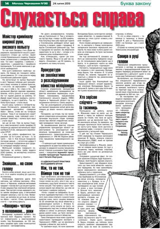 14 24 липня 2013Молодь Черкащини №30 буква закону
Слухається справаМайстер криміналу
широкої руки,
високого польотуТа той політ Богдану п’ять разів пе-
реривали, відправляючи нашого широ-
кокрилого «птаха» до «клітки». Букет
статей Кримінального кодексу України
може позмагатися з шикарною екіба-
ною. Тут вам і крадіжка, і грабунок, і
наркотики, і шахрайство, і придбання
боєприпасів. Та й років невільних із де-
сяток назбиралося.
Але цього виявилося «майстру» за-
мало, Не бажав він покидати небез-
печне ремесло. От і став ушосте перед
Соснівським районним судом.
На автостанції по вулиці Крупської
в місті Черкаси побачив досі незнайо-
мого йому чоловіка зі свіжим букетом,
і «гоп-стоп, не вертухайся» – віддай
все, що в тебе є, бо «перо в бік». Бі-
долашний Дмитро відповів відмовою,
мовляв, нічого цінного в нього немає.
Аж тут підлий дзвінок на мобілку. О!
Давай сюди! Інакше прийдуть «кенти»
і відберуть, та ще й приб’ють. Так по-
білка була ваша – стала наша.
Іншого разу, гуляючи о четвертій ву-
лицею Котовського, запримітив при-
паркований автомобіль «Шевроле
Авео». Звісно, стояв він на чотирьох
колесах. Чому б не поживитися ними?
Пішов додому, взяв гайковий ключ і
домкрат (майстер). І колеса були ваші
– стали наші!
Це ще не все. Уже на вулиці Сєдо-
ва у невстановленої особи придбав 23
патрони до нарізної вогнепальної зброї
калібром 5,6 мм, заводського виробни-
цтва СРСР.
І ось суд робить арифметичні під-
рахунки: за те 4 роки, за інше – 3, за
третє – теж 3. Але більше покарання
поглинає менше – і остаточна цифра 4
роки 6 місяців позбавлення волі (дода-
но попередні невідбуті місяці).
Мобільний телефон повернуто по-
терпілому, за колеса треба віддати
2240 гривень, за експертизу сплатити
705 гривень.
Неприємний аромат у «букета».
Знайшов... на свою
головуКупити може всякий, якщо ще й гро-
ші є. А от знайти потрібну річ щастить
не кожному.
Олександру підвалила удача: біля
смітника, що поблизу магазину «Фла-
мінго» в Черкасах, знайшов металевий
предмет і поклав його до кишені куртки.
А вже невдовзі був помічений міліціоне-
рами. При зустрічі почав нервувати, різ-
ко змінив напрямок руху, а металевий
предмет викинув у них на очах. Вияви-
лося, що залізяка не що інше, як холод-
на зброя – кастет. Отже, кримінальна
стаття – і три місяці арешту.
«Наварив» чотири
з половиною... рокиВолодимир ошивався начебто без
причини біля «Будинку торгівлі». Аж
тут пофортунило: у невстановленої
особи, теж Володимира, за 150 гри-
вень придбав один грам психотропної
речовини – метамфетаміну.
Не довго розмірковуючи, попряму-
вав до Смілянської, 2. Там у четверто-
му під’їзді збув «товар» за 200 гривень.
Але покупець Іван уже через дві години
у Соснівському райвідділі міліції здав
покупку, а заодно «здав» і продавця. А
відтак Соснівський районний суд. Там
із підсудним не гралися. За зберігання
наркотиків та за їх збут – чотири з по-
ловиною роки позбавлення волі.
Але, зглянувшись, «дали» рік іспи-
тового терміну. Якщо ж за цей час на-
варить «бізнесмен» ще 50 гривень, то
загримить на повну котушку.
Прокуратура
не зволікатиме
з розслідуванням
вбивства міліціонераСлідчим управлінням прокуратури
області кримінальне провадження за
фактом можливих перевищень служ-
бових повноважень працівниками
Смілянського міського відділу УМВС
України в Черкаській області під час
затримання жителя м. Сміла закрито.
Під час розслідування установлено,
що вказані працівники міліції діяли від-
повідно до вимог чинного законодав-
ства.
Нагадаємо, що вчора, під час прове-
дення оперативно-розшукових заходів
органами внутрішніх справ громадя-
нином був вбитий співробітник міліції.
Цей громадянин також загинув.
За вищевказаним фактом слідчим
управлінням прокуратури області за-
реєстроване та розслідується кри-
мінальне провадження за ознаками
кримінального правопорушення, пе-
редбаченого ст. 348 КК України (вбив-
ство працівника правоохоронного ор-
гану).
– У найкоротший термін кримінальне
провадження за фактом вбивства мілі-
ціонера та завдання іншому працівнику
міліції тілесних ушкоджень буде завер-
шено, – повідомляє журналіст пресс-
служби прокуратури Черкаської об-
ласті Наталія Фартушня.
Із адвокатської практики
Володимира Бруня
Ніж, та не той.
Вбивця теж не тойТруп напівголого заготівельника ме-
талу у м.Городищі здивував сищиків не
тільки позою на снігу, але й тим, що у
покійника у руці була затиснута товста
пачка грошей. Тож прямо у «руки» про-
силася версія про вбивство, що ніяк не
пов’язане з наміром грабунку.
«Успіх» справи не забарився, бо ви-
лучене судмедекспертами з тіла покій-
ного лезо ножа співпало з аналогічним
руків’ям ножа, якого сищики виявили
за 20 кілометрів від місця вбивства у
домоволодінні жителя с. В’язівок Б.
Останнього хутко кинули за ґрати, не
задумавшись над тим, а навіщо вбивця
забрав із собою та ретельно зберігав
удома руків’я ножа, що було неспрос-
товним доказом скоєного вбивства.
Таке співпадіння леза ножа з руків’ям
гарантовано підтвердили експерти з
Черкаського УМВС, що не викликало
сумнівів у вбивстві, яке скоїв Б.
Та трапився казус, бо коли захисник
Володимир Брунь категорично запере-
чував вбивство, то заарештований Б.
навпаки до «піни з рота» клявся у ско-
єній «мокрусі».
Коли справа доходила до завершен-
ня, то експерти з Києва категорично
заперечили висновок черкаських екс-
пертів, бо лезо ножа та його руків’я зо-
всім не співпадали, бо були частинами
різних ножів.
Аж тоді заплаканий Б. зізнався, що
його до самонаклепу підбурили сищи-
ки, бо погрожували арештувати ще й
брата, то ж довелося «взяти на себе
мокруху», щоб не було «груповухи».
Натомість городищенські судді мало
не плювали у вічі захиснику Володи-
миру Бруню, тож «впаяли» Б. 12 років
таборів, бо, мовляв, підсудний не зі-
знається у вбивстві під умовляннями
захисника Бруня.
Іншої думки був Апеляційний суд
Черкаської області, котрий задоволь-
нив апеляцію Володимира Бруня та
звільнив Б. прямо у залі суду після май-
же 4 років незаконного арешту.
Хто зарізав
слідчого – таємниця
із таємницьПоспішаючи на роботу, жителі
м. Жашкова гадки не мали, що ле-
жачий у парку на асфальті молодик
зовсім не п’яний, тим паче не здога-
дувалися, що це закляклий труп. Тож
не викликали міліцію, бо вважали, що
молодик проспиться після пиятики, як
це часто-густо буває після застілля в
місцевому кафе, з котрого п’янота іде
відсипатися у затишний парк.
У цей час під стінами Черкаського
СІЗО нервував та подумки матюкався
захисник В. Брунь, клянучи слідчого
Жашківського РВВС, який не приїхав
на слідчі дії у СІЗО.
Зателефонувавши у Жашків, захис-
ник не повірив своїм вухам, бо труп у
місцевому парку належав слідчому,
якого він уже ніколи не дочекається
біля СІЗО.
З’ясувався шокуючий факт, бо зго-
дом захисник В.Брунь буде боронити...
вбивцю, який буцімто зарізав слідчого.
Арештований К. уже збирався зізна-
тися, що таки скоїв вбивство «мента»,
але передумав, бо таке самооббріху-
вання невинуватого викликало
небачену лють у захисника.
Заарештований К. у ніч вбив-
ства перебував за 18 кілометрів
від місця злочину, попиваючи
самогонку у с. Бузівка, то ж
має незаперечне алібі, котре
підтвердили на суді чоловік
та жінка, у яких гостював
К. Більше того, захисник
В. Брунь, ретельно про-
аналізувавши висновок
експерта, з’ясував, що
16 ножових ран на
тілі слідчого завдані
різними ножами і з
різних положень.
А одна рана має
трикутну форму,
яка притаманна
удару, спричиненого під-
ковою від жіночого взуття типу
«шпилька». Окрім цього, захисник
В. Брунь з’ясував, що поблизу трупа
слідчого виявлені закривавлені сер-
ветки, кров на яких не належить ні
Підготував
Леонід
ТУМЕНКО
слідчому, ні вбивці.
То хто ж вбив слідчого – та-
ємниця із таємниць, а безне-
винний К. досі у Черкаському
СІЗО «на баланді» ще з осені
2005 року.
(Справа на новому розгляді в
Уманському міськрайсуді)
Сокира в руці
головиЧеркаською міжрайонною проку-
ратурою з нагляду за додержанням
законів у природоохоронній сфері про-
ведено перевірку дотримання вимог за-
конодавства у діяльності однієї із сіль-
ських рад Смілянського району.
Встановлено, що сільський голова
без спеціального передбаченого
законом дозволу дав згоду на
знесення дерев, розташованих
за межами населеного пункту
на території саду та в полеза-
хисній смузі, спричинивши збит-
ків державі на 300 тис. грн.
– За наслідками про-
веденої перевірки про-
куратурою розпочато
досудове розсліду-
вання криміналь-
ного проваджен-
ня, – інформує
прес-секретар
прокурора
Черкаської об-
ласті, юрист
першого кла-
су Вікторія
Скорикова.
 