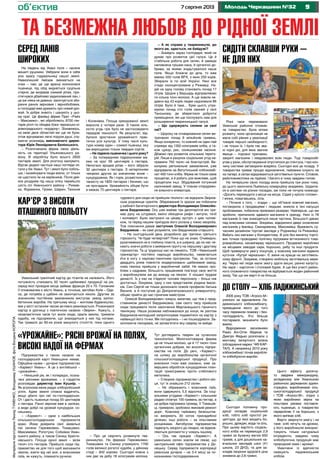 97 серпня 2013 Молодь Черкащини №32
2005 року ТОВ «Агросс-М»
узялося за відновлення Ла-
дижинського хлібокомбінату,
приміщення якого до того
часу пережили пожежу і без-
господарність. Хто більше
постарався, визначити було
важко.
Відродження засновники
Раміз Алі-Огли Абдінов та
Дмитро Федько розпочали з
монтажу імпортного млина
(обладнання марки: ЧІФ КАР-
ТАЛ). А наприкінці 2010 року
хлібокомбінат почав виробля-
ти хлібобулочні вироби.
об’єктив
та безмежна любов до рідної землі
На південь від Умані поля – неначе
вишиті рушники. Увібрали вони в себе
усю красу годувальниці нашої землі.
Навколишній пейзаж змінюється на
очах – там, де ще вранці колосилася
пшениця, під обід видніється суцільна
стерня, де визрівав озимий ріпак, про-
стягнувся дбайливо задискований лан, і
це аж ніяка не дивина: закінчується зби-
рання ранніх зернових і зернобобових,
а господарі вже думають про новий уро-
жай. Їх добре знають і шанують у цьо-
му краї. Це фахівці фірми Прат «Райз
– Максимко», які обробляють 8700 гек-
тарів ріллі по обидва боки черкасько-кі-
ровоградського «кордону». Зізнаємось,
на межі двох областей ми ще не були,
отож відчуваємо легкі порухи душі, слу-
хаючи розповідь виконавчого дирек-
тора Юрія Леонідовича Белінського.
– Розпочинала фірма свою діяль-
ність на території Ульяновського ра-
йону. В обробітку було всього 2600
гектарів землі. Для розгону малувато.
Відтак дедалі частіше наші погляди ся-
гали у бік Умані. Тут і землі було побіль-
ше, і хазяйнувати люди вміли, от тільки
не щастило їм на керівників. Після дея-
ких роздумів під нашу опіку перейшло
шість сіл Уманського району – Рижав-
ка, Фурманка, Громи, Шарин, Танське
Різні часи переживало
Уманське районне спожив-
че товариство. Була епоха
розквіту, коли організація не
мала собі рівних у реалізації
товарів першої необхідності,
і не тільки їх. І були так зва-
ні чорні дні, для яких звичне
явище – порожні прилавки,
закриті магазини і невдоволені всім люди. Тоді товарообіг
упав у рази, обслуговування опустилося до плінтуса, і про кон-
чину системи заговорили всерйоз. Сьогодні все це позаду. У
товариства триває процес відновлення, пайовики існують не
на папері, в селах відкриваються заготівельні пункти. Словом,
райспоживспілка на підйомі. І багато в чому завдяки голові.
На теперішню свою посаду вона прийшла три роки тому,
до цього закінчила Львівську комерційну академію, трудила-
ся в системі на різних посадах, аж поки не почула команду:
«Досить переходити з місця на місце. Сідай у крісло голови».
І жінка, повагавшись, сіла.
– Почала з того, – згадує – що об’їхала кожний магазин,
поговорила з продавцями і людьми, вникла в їхні насущні
проблемами, побачила приховані резерви. Найперше, що ми
зробили, припинили здавати магазини в оренду. Нині із 78
магазинів їх там знаходиться лише частина. Більшості даємо
лад власними силами. Зокрема, відкрилися двері оновлених
магазинів у Іванівці, Свинаревому, Максимівці. Вражають су-
часним дизайном торгові заклади у Родниківці та Рижанівці.
Вабить око магазин у Колодистому. В усіх без винятку торго-
вих точках проводимо політику підтримки вітчизняного това-
ровиробника, насамперед черкаського. Продаємо вироблені
на місцевих заводах сири, борошно, рибу та інші продукти.
Щоб привернути увагу покупців, у кожному магазині відвели
куточок «Купуй черкаське». Є зміни на краще на заготівель-
ному фронті. Зокрема, створено мобільну заготівельну мере-
жу. Через неї люди мали змогу здати вишні, ранню капусту.
На черзі – картопля і столовий буряк. А ще без участі район-
ного споживчого товариства не відбувається жоден районний
захід. Так що ми варті й на більше.
Підприємства з такою назвою на
господарській карті Уманщини немає.
Офіційна назва – дочірнє підприємство
«Харвест Умань». А це з англійської –
«урожайне».
– Нинішній рік, як і попередні, позна-
чені рясними врожаями, – з гордістю
розповідає директор Іван Кушнір. –
Як агронома мене радує хліборобський
успіх. Адже земля сповна віддячить,
якщо дбати про неї по-господарськи.
От і дасть пшениця понад 55 центнерів
з гектара. Ранні зернові вже в засіках,
а види добрі на урожай кукурудзи, со-
няшнику.
– «Харвест» – одне з найбільших
сільськогосподарських підприємств
краю. Йому довірили свої земельні
паї селяни Гереженівки, Томашівки,
Максимівки, Ропотухи, Собківки Уман-
ського району, а також Синиці Христи-
нівського. Площа орної землі – вісім
тисяч сто гектарів. Прийшло сюди під-
приємство не для того щоб виснажити
землю, взяти від неї все, а власникам
паїв, як кажуть, помахати ручкою.
– Про це свідчить розвинуте тва-
ринництво. На фермах Гереженівки,
Томашівки та Синиці утримують 1700
голів великої рогатої худоби, у дійному
стаді – 842 корови. Сьогодні кожна з
них дає за добу 18 кілограмів молока.
Уманський гранітний кар’єр до гігантів не належить. Його
потужність становить 50 тисяч щебеневої продукції на рік,
серед якої провідне місце займає фракція 20 х 70. Головним
її споживачем є місто Умань, а точніше, автобан Київ – Оде-
са, де потреба у щебені не закінчується ніколи. Другим за
значенням постійним замовником виступає завод залізо-
бетонних виробів. На третьому місці – житлове будівництво,
яке у місті останнім часом активно реанімується. Розкинувся
кар’єр в урочищі з поетичною назвою «Звірки». Кажуть, з
незапам’ятних часів тут жили люди, орали землю, тримали
худобу, не підозрюючи, що знаходиться у них під ногами.
Так тривало до 60-их років минулого століття, поки одного
СИДІТИ СКЛАВШИ РУКИ –
НЕ ДЛЯ НИХ
ДО СТОЛУ – ХЛІБ ЛАДИЖИНСЬКИЙ
СЕРЕД ЛАНІВ
ШИРОКИХ
і Косенівка. Площа орендованої землі
виросла у чотири рази. З такою кіль-
кістю угідь гріх було не застосовувати
передові технології. Як результат, від-
булося зростання урожайності прак-
тично усіх культур. У тому числі куль-
тури номер один – озимої пшениці, яку
ми вирощуємо тільки твердих сортів.
– Не підвела пшеничка і цього року?
– За попередніми підрахунками ма-
ємо на круг 56 центнерів з гектара.
Непогано вродив ріпак – його зібрали
32 центнери з гектара. З нетерпінням
чекаємо других за значенням жнив –
кукурудзяних. Як і торік, розмістили ка-
чанисту на 1820 гектарах і бачимо, що
не прогадали. Урожайність обіцяє бути
в межах 75 центнерів з гектара.
– А як справи у тваринництві, до
якого ви, здається, не байдужі?
– Знайдіть зараз господаря, який не
думає про розвиток цієї галузі. Це й
стабільна робота для селян, й завжди
наповнена грішми каса, й органічні до-
брива, за якими знудьгувалося наше
поле. Якщо ближче до діла, то вже
маємо 550 голів ВРХ, з яких 250 корів.
Збирали їх по всій Україні. Нині все
стадо сконцентроване у Рижавці. На-
дій на одну голову становить понад 17
літрів. Щодня у Бершадь відправляємо
по кілька тонн молока. А ще зовсім не-
давно від 43 корів ледве надоювали 86
літрів. Було й таке… Крім цього, утри-
муємо понад сто голів свиней у селі
Танському, де збереглися добротні
приміщення, які ще послужать нам для
розширення тваринницької галузі.
– Що одержують селяни за свої
паї?
– Щороку на отоварювання селян ви-
трачаємо понад 8 мільйонів гривень.
Якщо конкретно, то кожний на один пай
отримує від 1350 кілограмів хліба, а та-
кож цукор, рис, соняшникове насіння.
Дбаємо про розвиток сільських терито-
рій. Лише в рахунок соціальних угод на-
правили 750 тисяч на благоустрій. Ви-
конуємо регіональне замовлення, уже
відправили на Ватутінський хлібокомбі-
нат 450 тонн хліба. Фірма не тільки сама
процвітає, а й робить усе можливе, щоб
процвітали інші. Збудований потужний
насіннєвий завод. У планах споруджен-
ня власного елеватора.
КАР’ЄР З ВИСОТИ
ПТАШИНОГО ПОЛЬОТУ
чудового дня сюди не прийшли геологи і не відкрили Звірків-
ське родовище гранітів. Збережений їх зразок ми побачили
у кабінеті багаторічного директора Володимира Олексійо-
вича Бердникова. Ось уже майже три десятиріччя він три-
має руку на штурвалі, вміло обходячи рифи і витупи, течії
і коловерті. Були настроєні на цікаву зустріч з цим чолові-
ком, та перед нашим приїздом його уклала у ліжко хвороба.
Тож пояснення давав заступник Олексій Володимирович
Бердников – як самі розумієте, син Бердникова-старшого.
– На сьогоднішній день розробили дві третини третього
горизонту. Чи буде четвертий? Поки що не знаю. Очевидно,
рухатимемося не в глибину пласта, а в ширину, де на нас че-
кають значні роботи з виймання грунту на першому і другому
горизонтах. Та ці труднощі нас не лякають. ТОВ «Уманський
гранкар’єр» постійно нарощує виробництво, намагається
йти в ногу з науково-технічним прогресом. Так, за останні
двадцять років повністю модернізовано щебеневий завод,
нова техніка прийшла у виробничий забій. Не маємо про-
блем з кадрами. Більшість працівників пов’язує своє життя
з виробництвом аж до виходу на пенсію. У пошані трудові
династії. Їх у нас на п’ядесят чоловік персоналу – більш ніж
достатньо. Зокрема, одну з них представляє родина Івасю-
ків. Син Сергій не тільки досконало освоїв професію батька
Василя, а й поступив до Дніпропетровського університету,
обіцяє прийти до нас гірничим майстром.
Олексій Володимирович чомусь змовчав, що теж є пред-
ставником династії Бердникових, сам свого часу прийшов
сюди працювати після закінчення Марганецького гірничого
технікуму. Наша розмова наближалася до кінця, як раптом
Бердников-молодший запропонував подивитися на кар’єр з
найвищої його точки. Ми погодились – і не пошкодували. За-
хоплююча панорама, не запам’ятати яку навряд чи вийде.
«УРОЖАЙНЕ»: РЯСНІ ВРОЖАЇ НА ПОЛЯХ,
ВИСОКІ НАДОЇ НА ФЕРМАХ
Тут доглядають тварин за сучасною
технологією. Молочнотоварна ферма
це не тільки молоко, це й 17 тисяч тонн
органічних добрив, які вносять підпри-
ємства на поля. До речі, «Харвест»
на шляху до виробництва органічної
сільськогосподарської продукції. Про
внесення гною вже сказано, вже за-
вершено обробіток кукурудзяних план-
тацій трихограмою проти стеблового
метелика.
– Створює підприємство і робочі міс-
ця, тут їх знайшли 212 селян.
– Не ображають і власників паїв,
вони одержують 5,5 відсотка. За соці-
альними угодами «Харвест» сільським
радам сплачує 100 гривень за гектар, а
це добра підтримка громад. У Томашів-
ці, приміром, зроблено ямковий ремонт
доріг. Кожному пайовику безкоштов-
но виорюють 30 соток присадибної
ділянки, інші роботи – за пільговими
розцінками. Автобусом підприємства
підвезуть хворого до лікарні, не відмов-
ляються допомогти у чомусь іншому.
– Ось так працює «Харвест». А
уманських селян зовсім не лякає, що
центральний офіс підприємства у До-
нецьку. Серед підприємств корпорації
уманське дочірнє – на 3-4 місці за по-
казниками господарювання.
Сьогодні половину про-
дукції складає соціальний
хліб, тобто хліб простої ре-
цептури, до якої входять бо-
рошно, дріжджі, вода та сіль.
При цьому вартість соціаль-
ного хліба не перевищує 2,9
гривні за буханку вагою 650
грамів, а для дошкільних на-
вчальних закладів шкіл (41
школа, 23 ДНЗ), та для за-
кладів охорони здоров’я ціна
знижена до 2,6 гривні.
Цього ефекту досягну-
то завдяки меморандуму,
укладеному між Уманською
районною державною адміні-
страцією, виробниками сіль-
ськогосподарської продукції
і ТОВ «Агросс-М», згідно з
яким виробники зерна на
пільгових умовах поставля-
ють пшеницю, а товариство
переробляє її на борошно, з
якого випікає хліб.
Варто звернути увагу і на
таке: хліб печуть на дровах,
у його виробництві викорис-
товують тільки натуральні
інгредієнти, завдяки чому
хлібобулочна продукція має
природний смак і аромат.
Уманчани із вдячністю
смакують ладижинським
хлібом.
МатеріалипідготувалиЛеонідТУМЕНКО,ВолодимирУШАНОВ,фотоБогданаКОРОПА
 