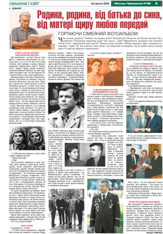 1114 серпня 2013 Молодь Черкащини №33людина і світ
Отже, спогад перший.
Баба Меланія, дід Іван
Для оповідника – це мати і батько. Їхнє
фото у сімейному фотоальбомі на чіль-
ному місці, та й на стіні хати теж місце
почесне. Для ювіляра, голови обласної
державної адміністрації Сергія Тулуба,
вони – бабуся і дідусь. Дорогі незабутні,
особливо Меланія Іванівна, бо Іван Кар-
пович молодим поліг на полі Великої Ві-
тчизняної війни у місті Шуя під Москвою.
Меланія родом із Білозір’я Черкаського
району. Рід Лапаїв тут відомий. І досі од-
носельці пам’ятають про цю жінку. Прав-
да, у далекі 20-ті роки минулого століття
обставини вигнали її із села. Гнав голод,
гнав страх. От і пішла бідолаха на станцію,
сіла в поїзд і поїхала на Золотоношу. Лі-
вобережжя знала, бо ще дівчатком у Дра-
бівському районі полола панські буряки.
Полільницею була завзятою. За тиждень
заробляла 50 копійок. На той час це були
великі гроші – на них можна було купити
підводу всякого краму. Вийшла із вагона
і пішла. Прошкує дорогою, а тут підвода
наздоганяє: куди прямуєш? Та куди очі
бачать! Сідай, підвезу. У мене двоє діток
підростають, нянька потрібна. Згодна. Так
вона опинилася у Щербинівці Золотонісь-
кого району. Із нескладними обов’язками
справлялася, господарі були нею задо-
волені. Аж тут із Богуславця приїжджає
далекий родич:
•	 Ювілей
Іванович, а Борис – 1930-го. Не хлопець,
а вогонь! Не один парубок «зализував»
рани, коли наривався на міцний кулак бра-
та. Але не для забави встрявав у бійку, а
щоб встановити справедливість. Він – пер-
ший на футбольному полі, на колодках на
вулиці. До нього зверталися як до захис-
ника. Ми підростали, були потрібні тільки
матері. Але держава теж згадала про нас.
Таких, як мій старший брат Борис, лови-
ли, відправляли у фабрично-заводське
училище, а вивчивши – направляли відбу-
довувати шахти в Донбас. Не уникнув цієї
– У тебе вже діти підросли, а моїх треба
глядіти, віддаси няньку?
– Якщо вона піде.
– Піду!
Так опинилася наймичка в іншій сім’ї.
Часи були непівські. Люди мали землю,
худобу, коней, реманент. Приглянулася
сусідському парубку Іванові Тулубу кра-
суня. Бо й справді була Меланія ставною
та вродливою – як із картини художника
Маковського. Згодом і побралися. Сім’я
Тулубів була багатою на дітей, у Івана чо-
тири брати та чотири сестри. Треба було
йти із сім’ї і господарювати окремо, на
полі, біля худоби. Та й дітьми обзаводити-
ся. Їх народилося п’ятеро: Григорій, Олек-
сандра, Борис, Федір, Костянтин.
Та трохи повернімося до Меланії. Вона
була вправною робітницею. На буряково-
му полі – перша. Всім полільницям норма
однакова, але жінка на годину раніше за-
кінчувала свою дольку. Не маючи жодно-
го класу школи, була справжнім народним
педагогом. Федір Іванович згадує: вихову-
вала нас приказками, прислів’ями, життє-
вими притчами. А як вона лаяла! Одному
Богові відомо, де вона брала такі міцні
слова. Краще б лозиною переперезала.
Батько Іван Карпович аж до війни пра-
цював секретарем у сільській раді. Як уже
згадували, війна забрала його у 1942 році.
А хто на цій фотографії?
Брат Борис
А ювіляру він – батько.
– Я 1935-го року народження – відірвав
свій погляд від сімейного альбому Федір
долі й Борис. Зайшов у двір чолов’яга при
формі, з пістолетом та й забрав на шахти.
Але наш рід не злякаєш важкою роботою.
У забої Борис був першим, згодом призна-
чили бригадиром. Бригада Тулуба була
кращою. Але
шахта забрала
у Бориса життя
у п’ятдесят ро-
ків. Я ж ніколи
не забуду бра-
та. Якби він не
подарував мені
гумові чоботи
та формений кі-
тель з плеча, то
мені б ні в чому
було ходити до
школи. Не знімав я тих чобіт ні влітку, ні
взимку. А ходити було далеченько – до
Вознесенського дев’ять кілометрів, та
назад тих же самих дев’ять. Ось на цій
фотографії – Борис Іванович з дружиною
Клавдією Іванівною. А це – бригадир Бо-
рис Тулуб (на фото знизу другий ліворуч)
із передовою бригадою.
Із двоюрідним братом
Володимиром Галатом
– У мого батька була сестра Настя, яка
вийшла заміж у село Ковтуни. Народила
сина, а Борису і мені двоюрідного брата.
Він теж не добровільно «вышел в степь
донецкую». Військкомат запримітив
п’ятнадцятирічного хлопчака і відправив
його у забій. Дивись, і пропав би там. Але
Борис Тулуб не дав згинути. У тому краю
дуже цінилося земляцтво, а тут прямий
родич. Правда, після армії Борис повер-
нувся на шахту, а Володимир після служ-
би на флоті – у Ковтуни. Зустрічався я з
ним, завжди дякував за підтримку.
– А не той це Галат, син якого Дмитро
директорує у Черкаському політехнічно-
му технікумі?
– Той, той!
До перегляду альбому долучається Ва-
лентина Іванівна, дружина:
– Прошуміли літа, залишили тільки
пам’ять про себе. Та добру згадку про
родину. Ось і став на весільний рушник
Борисів син Сер-
гій. Були в Доне-
цьку на весіллі.
Наречений хоч
куди, а наречена
Галина – писана
красуня. Як вона
грала на форте-
піано на весіллі,
а як співала...
Ставиться вона
до нас як до най-
рідніших. На цих знімках весільна пара, а
тут – вже подружжя Тулубів із дітьми. До
речі, онук Сергій школярем кожних літніх
канікул спочатку з батьками, а потім сам
приїздив на гостини до бабусі. Так що і він
пройшов школу виховання баби Мелани. І
як бачимо, непогану. Ось на цьому знімку
племінник Сергій – шахтарський генерал.
«У хаті я племінник…»
– Пишаємося успіхами Сергія. Він ніко-
ли не забуває про дядька й дядину. Про
свій приїзд ніколи не афішує, не хизував-
ся, що він міністр, чи народний депутат
України, чи «Енергоатомом» керує, а те-
пер – голова обласної державної адмі-
ністрації. «Ви мені найрідніший дядько, і
ніхто не заборонить шанувати вас, доро-
жити родиною».
А ще Федір Іванович додає:
– Переймаюся, коли щось не ладиться
у племінника. Так хочеться, щоб не було
ніяких промахів. Адже й на мені відпові-
дальність…
Гортаємо альбом далі. Федір Іванович
коментує:
– Це я і моя дружина Валентина та Сер-
гій Борисович.
Фото, фото... На них дружина Галина
Олегівна, діти ювіляра – син Борис та
дочка Владислава, онуки. Сім’я міцна. І в
ній щиру любов передають від батька до
сина, від матері до доньки.
Закриваємо фотоальбом. Федір Івано-
вич щиро вітає племінника із 60-річчям і
бажає подальших успіхів.
Трохи про Федора Івановича
Від заснування Черкаського фінансо-
во-економічного технікуму до виходу на
пенсію працював керівником фізичного
виховання. Завжди був у авторитеті у
викладачів і студентів. Лише маленька
деталь: свого часу здобували освіту в
технікумі студенти з Куби. Так вони так
любили! Батею називали. Одного разу
приїхав із Гавани колишній випускник: по-
їхали зі мною, будете вчити мого сина грі
в шахи (Федір Іванович – майстерний ша-
хіст) і російської мови. Подякував Федір
Іванович за пропозицію і нікуди не поїхав.
Леонід ТУМЕНКО
А на цій світлині зафіксований 70-річ-
ний ювілей матері. Клавдія Іванівна із си-
нами Ігорем та Сергієм.
Гортаючи сімейний фотоальбом
Чим сильна людина? Любов’ю до рідної землі? Безперечно! Повагою до батька-матері? Без-
сумнівно! Потужним корінням роду? Без цього – ніяк! Збереженою пам’яттю про витоки?
Атож! А ще – хранителем цієї пам’яті. Таким у роду Тулубів є Федір Іванович. Вік у чоловіка по-
важний – йому 78. Але пам’ять така чіпка, що мимоволі позаздриш. Це ж треба знати стільки
імен! А події як образно переповідає!
Родина, родина, від батька до сина,
від матері щиру любов передай
ФотоВадимаМІНЕНКА
– А з ким це удвох Борис Іванович? –
запитую.
 