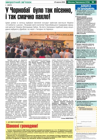 1521 серпня 2013 Молодь Черкащини №34
дошка
оголошень
Продаю однокімнатну квартиру
у Південно-Західному районі
м. Черкаси. 2/9/Ц, 20/12/6. Поруч
дві школи, дитсадок, магазини,
побутові заклади. Розвинена
інфраструктура.
(093) 810-03-22, (0472) 32-18-31
Продаю терміново земельну
ділянку у с. Руська Поляна, 15
соток, під забудову.
(063) 460-91-91; (096) 934-31-26
Продам стіл-стелаж металевий з
нижньою полицею. Розмір:102 / 92
/ 43 см, ціна 350 грн.
(0472) 45-90-87
Чоловік нормальної зовнішності
48/172/76 познайомиться
зі спокійною, доброю жінкою.
(097) 116-26-15 (Леонід).
Продам радіотелефон «SIMENS»
Ціна 130 грн. або обміняю на
магніторадіолу «Мелодія».
В доброму стані.
(0472) 45-90-87
Продаю будинок у м. Умань
Черкаської обл. Вода, газ,
капітальний ремонт. Огорожа з
силікатної цегли. 7 соток землі.
(097) 376-17-34.
Робота вдома більше 100
варіантів. Дохід від 1500 грн./міс.
Місце проживання, освіта, досвід
роботи не має значення.
Від вас потрібно: про себе інфор.,
конверт звор. адресою, купон б/о.
19003, г. Канів, а/с 12
Наталія Сімакова.
(068) 040-42-99
Чоловік добрий, працьовитий,
37/180/80, мріє познайомитися з
доброю жінкою до 42 років.
096-610-05-13 (Дмитро)
Оголошення приймаються за адресою редакції
Приватні оголошення некомерційного характеру та оголошен-
ня про пошук вакантних місць або наявність вільних вакансій
публікуються безкоштовно.
Всі інші оголошення – платні
(до 15 слів – 10 грн.): • юридичних осіб
• надання послуг • про втрату документів • про недійсність
статутних документів • банкрутство • розпродаж майна в зв’язку
з банкрутством.
Тираж11600
(не більше 15 слів)
телефон/адреса:
дані для редакції (в газеті не друкуються)
ПIБ
адреса
тел.:
дата/підпис
зворотний зв’язок
Продам окремий
одноповерховий цегляний
будинок (нежитловий фонд),
благоустроєна огороджена
територія, всі комунікації,
автономне опалення, задовільний
технічний стан приміщень, площа
133,7 кв.м. Вдале розташування
поблизу пожвавленої транспортної
магістралі міста в районі з
розвинутою інфраструктурою,
поблизу зупинок громадського
транспорту. Ціна за домовленістю.
(095) 214-50-99.
Здаю в оренду кабінет (15 кв. м) в
окремому приміщенні під офіс, ме-
дичний кабінет. Район залізничного
вокзалу, поблизу зупинок громад-
ського транспорту, сполучення з
усіма районами міста, 90 грн. /кв. м.
(095) 214-50-99.
Продаю терміново земельну
ділянку площею 0,22 га у
с. Будище Черкаського району.
На ділянці – старий будинок, є
будматеріали. Ціна 82 тис. грн.
(067) 987-36-92
•	 До уваги населення
Шановні громадяни!
Головне слідче управління МВС України проводить досудове розслідування за ч. 5 ст. 191 Кримінального кодек-
су України «Привласнення, розтрата майна або заволодіння ним шляхом зловживання службовим становищем»,
порушене за фактом привласнення службовими особами кредитних спілок «Київська» та «Перша Київська» грошових
коштів, які належать їхнім вкладникам.
Просимо всіх, хто постраждав від діяльності цих кредитних спілок, і тих громадян, які мають інформацію, що до-
поможе слідству у встановленні істини по цій справі, звертатися до слідчого управління УМВС України в Черкась-
кій області за адресою: м. Черкаси, вул. Благовісна, 189 або за телефоном 39-32-48.
Чорнобай зустрів нас, журналістів
кількох черкаських видань, теплим і со-
нячним надвечір’ям. Хоча анонсований
концерт мав відбуватися за годину, на
площі біля районного Будинку культури
вже панує пожвавлення. З динаміків лине
музика, кілька чоловіків дооблаштовують
імпровізовану сцену, місцеві підприєм-
ці вправно розставляють ятки. У кількох
місцях уже смажаться шашлики. Пахощі
неймовірні! Мабуть, уловимі в найвідда-
леніших куточках Чорнобаю. Підходимо
до продавців, вітаємося, розпитуємо.
– Дуже добре, що сьогодні в нас таке
свято, – радіє жіночка, що торгує на-
поями й солодощами. – Люди відпочи-
нуть, поспілкуються.
– Старалися, щоб усе було смачнень-
ке й свіженьке, – пристає на розмову
господиня іншого прилавка. – Нам би
такі заходи та частіше. Був би й гарний
настрій, і енергії додалося б. Спасибі
нашому депутатові за цей концерт.
А тим часом площу поступово запо-
внюють нарядно одягнені чорнобаївці.
Йдуть цілими родинами. Тут і маленькі
діти, і молодь, і люди середнього та по-
хилого віку. Питаємо про настрій у зрі-
лої подружньої пари.
– Чудовий. Вийшов у люди – неначе
помолодшав на кілька років, – весело
жартує дід Микола. – Баба буцімто й не
хотіла йти, то я її під руку – і вперед.
Кажу: депутат Зубик для тебе артистів
прислав, а ти хочеш сидіти вдома?
Одно прибувають автобуси з меш-
канцями сіл. Дехто йде робити покуп-
ки, скуштувати шашлика, інші – за-
ймають місця поближче до сцени.
Цікавимося, за який кошт приїхали.
Розповідають, що автобуси виділили
місцеві сільгосппідприємства, тож до-
рога безкоштовна.
– Нечасто доводиться сільським лю-
дям відпочивати, – зауважує голова
села Велика Бурімка Наталя Кар-
даш. – Робота, клопоти по господар-
ству. А сьогоднішній концерт – це для
нас велика подія. Люди з радістю їхали.
Звичайно, вдячні народному депутатові
Володимиру Зубику. Не тільки за кон-
церт, а й за увагу до проблем громади.
Допоміг і амбулаторію відремонтувати,
і в школу інвентар придбав.
Житель Чорнобаю Вячеслав Гурин
теж задоволений. Каже, що давно че-
кав чогось подібного. Концерти в рай-
центрі, на жаль, рідко проводять, тож
скористався нагодою.
Запитуємо у статечного чоловіка,
який попиває лимонад, чи не дивує
його той факт, що вибори пройшли ще
минулої осені, а депутат концерт вла-
штовує тепер.
– А чого дивуватися? Усе правильно.
Тримає Володимир Зубик своє слово.
Обіцяв нам – тепер виконує.
О 19-ій годині розпочинається сце-
нічне дійство. На площі – кілька тисяч
глядачів. Першим вітає присутніх як за-
вжди елегантний та харизматичний на-
родний артист України Микола Свидюк.
Каже, що без вагання прийняв запро-
шення виступати для чорнобаївців і ра-
дий за них, що мають такого депутата,
котрий дбає й про духовне. А далі над
селищем лине чарівний спів. Тут тобі
й давні хіти на кшталт «Доню, моя до-
нечко», і нещодавно написані. Микола
жартує, підтанцьовує, освідчується в
любові до присутніх. Гучний сміх ви-
кликає іскрометний гумор у виконанні
народного артиста України Андрія Дем-
чука.
Коли вже сіло сонце, виходять ті, кого
чекали з величезним нетерпінням – ан-
самбль «Лісапетний батальйон». Важ-
ко передати емоції, які завирували на
площі. Шквал радісних вигуків, довго-
тривалі овації, які практично не стиха-
ли впродовж усього виступу. Піднесену
атмосферу підігріло й повідомлення
керівника колективу Наталі Фаліон
про те, що її батько родом з Черкащи-
ни. Сама ж вона буквально закохала в
себе всіх присутніх. У ній гармонійно
поєднані самоіронія, жарти, влучний гу-
мор, чудовий конферанс, гарний голос,
ввічливе ставлення до публіки. Глядачі
і підспівували, і підтанцьовували – од-
ним словом, байдужих не було. А На-
таля не забула згадати добрим словом
мецената концерту, нардного депутата
В.Зубика. Каже, якби були такі депута-
ти в усіх округах, то й у них запрошень
побільшало б, а людям – свято.
По закінченні програми ансамбль
довго не відпускали зі сцени, неоднора-
зово викликали на біс. Хоч була пізня
година, але нікому з охочих самобутні
«лісапетки» не відмовили в бажанні
сфотографуватися разом. Стомлені та
щасливі, артистки сердечно дякували
за теплий прийом на гостинній Чорно-
баївській землі.
Щиро привітав присутніх на свя-
ті керівник окружної громадської
приймальні народного депутата
В.Зубика Сергій Любивий. Від імені
Володимира Володимировича він по-
дякував також учасникам концерту та
презентував великий кошик з квітами.
Ближче до півночі чорнобаївці, жва-
во обмінюючись враженнями, задово-
лені та радісні розходились по домівках
під рясно всіяним зорями небом, спо-
діваючись на ще не одне свято пісні в
рідному селищі.
Степан ЖИВОТЕНКО
•	 Свято
У Чорнобаї було так пісенно,
і так смачно пахло!
Цими днями в селищі відбувся великий концерт майстрів мистецтв України
«З любов’ю і шаною». Яскраве свято жителям Чорнобаївщини подарував народ-
ний депутат України Володимир Зубик. За його підтримки подібний захід нещо-
давно відбувся у Драбові, на черзі – Чигирин та Черкаси.
 