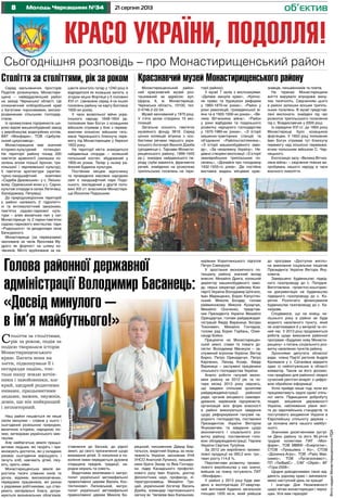 8 21 серпня 2013Молодь Черкащини №34 об’єктив
Красо України, Подолля!
ФотонаданіМонастирищенськоюРДА
Сьогоднішня розповідь – про Монастирищенський район
Монастирищенський район-
ний краєзнавчий музей роз-
ташований за адресою: вул.
Щорса, 6, м. Монастирище,
Черкаська область, 19100, тел.
0-4746-2-22-54.
Музей заснований у 1970 році.
У п’яти залах створено 10 екс-
позицій.
Загальна кількість пам’яток
музейного фонду 3818. Серед
цінних колекцій вітрина з осо-
бистими речами першого укра-
їнського богатиря Василя Дзюби
(уродженця с. Тарнави Монасти-
рищенського району, 1899-1945
рр.); знахідки найдавнішого пе-
ріоду (зуби мамонта, фрагменти
речей, знайдених на розкопках
трипільських поселень на тери-
Століття за століттями,
рік за роком, подія за
подією творилася історія
Монастирищенського
краю. Багата вона на
злети, підкошували її і
негаразди падінь, топ-
тали нашу землю кочів-
ники і завойовники, але
край, щедрий родючими
нивами, працьовитими
людьми, вижив, змужнів,
довів, що він найкращий
і неповторний.
Наш район пишається не лише
своїм минулим – славне у нього і
сьогодення розкішною природою,
величною історією, народною піс-
нею, витворами українського мис-
тецтва.
Але найбагатша земля працьо-
витими людьми, які творять і при-
множують достаток, які у складних
умовах сьогодення вирощують і
печуть хліб, навчають дітей, ліку-
ють, орють ниви.
Монастирищенська земля ви-
ростила тисячі славних синів та
дочок, відомих, високоосвічених,
передових працівників, які разом
з рядовими робітниками, що ство-
рюють матеріальні блага, дотри-
муються визначальних обов’язків:
Голова районної державної
адміністрації Володимир Басанець:
«Досвід минулого –
в ім’я майбутнього!»
ставлення до батьків, до рідної
землі, до свого призначення щодо
виховання дітей. З покоління в по-
коління ними передається духовна
спадщина предків, традиції, на-
родна мораль та совість.
Видатними земляками є: митро-
полит української автокефальної
православної церкви Василь Кос-
тянтинович Липківський, митро-
полит української автокефальної
православної церкви Микола Бо-
рецький, письменник Давид Бер-
гельсон, видатний борець за неза-
лежність України, засновник УНА
УНСО Анатолій Лупинос, письмен-
ники брати Захар та Яків Гончару-
ки, лідер Канадського профспіл-
кового руху Іван Король, доктор
філологічних наук, професор, лі-
тературознавець Михайло Гри-
цай, український богатир Василь
Дзюба, командир партизанського
загону ім. Чапаєва Іван Калашник,
керівник Коритнянського підпілля
Петро Саморуха.
У зростання економічного по-
тенціалу району значний вклад
внесли: Михайло Дрига, колишній
директор машинобудівного заво-
ду, перші секретарі райкому Ком-
партії України Володимир Шпігало,
Іван Марищенко, Борис Капустян-
ський, Микола Бондар, голови
райвиконкому Микола Кухарчук,
Михайло Осиченко, представ-
ник Президента України Михайло
Орендарчук, голови райдержадмі-
ністрацій Федір Вараниця, Богдан
Тихоневич, Михайло Гончаров,
голови рад Борис Горбань, Олек-
сандр Бойко.
Працюючи на Монастирищен-
ській землі, слави та поваги до-
сягли: Володимир Манжула – за-
служений агроном України, Віктор
Бирко, Петро Орендарчук, Петро
Карпенко, Леонід Козяр, Федір
Варяниця – заслужені працівники
сільського господарства України.
Аналіз роботи галузей еконо-
міки району за 2012 рік та чо-
тири місяці 2013 року свідчить,
що завдяки спільним зусиллям
райдержадміністрації, районної
ради, органів місцевого самовря-
дування, керівників підприємств,
організацій всіх форм власності
в районі виконуються завдання
щодо реформування галузей на-
родного господарства, поставлені
Президентом України Віктором
Януковичем, та завдання щодо
економічного і соціального роз-
витку району, поставлених голо-
вою облдержадміністрації, Героєм
України Сергієм Тулубом.
За 2012 рік вироблено промис-
лової продукції на 260,2 млн. грн.,
темп росту 114,6 %.
Перспективи розвитку промис-
лового виробництва у нас значні,
вийшов на повну потужність ПАТ
«Монфарм».
У районі у 2013 році буде вве-
дено в експлуатацію 27-квартир-
ний житловий будинок загальною
площею 1935 кв.м, який увійшов
до програми «Доступне житло»
на виконання соціальних ініціатив
Президента України Віктора Яну-
ковича.
Завершено будівництво підвід-
ного газопроводу до с. Попудня.
Виготовлена проектно-кошторис-
на документація на будівництво
підвідного газопроводу до с. Ко-
ритня. Розпочато фінансування
будівництва газопроводу до с. Ха-
лаїдове.
Сподіваюся, що на кінець ни-
нішнього року в районі не буде
жодного населеного пункту, який
не освітлювався б у вечірній та ніч-
ний час. У 2013 році продовжиться
робота щодо виконання районної
програми «Будуємо нову Монасти-
рищину» з питань соціального роз-
витку населених пунктів району.
Зусиллями депутата обласної
ради, члена Партії регіонів Андрія
Крохмаля у с. Сатанівка відкрито
один із найпотужніших в області
елеватор. Також за його допомо-
гою придбано для районної лікарні
сучасний рентген-апарат з цифро-
вою обробкою інформації.
Успіх прийде лише тоді, коли всі
працюватимуть задля однієї спіль-
ної мети. Підвищення добробуту
людей, зміцнення державності
України, наближення рівня жит-
тя до європейських стандартів та
поступового входження України в
Європейську спільноту держав –
це основна мета нашого майбут-
нього.
Значними досягненнями зустрі-
ли День району та його 90-річчя
трудові колективи ПАТ «Мон-
фарм», ТОВ МВВФ «Енергетик»,
СТОВ «Лукашівка і Ко», СТОВ
«Долинка-Агро», ТОВ «Райз Мак-
симко», ТОВ «Латагроінвест»,
ПП «ЛюВайС» , СФГ «Обрій», ФГ
«Гора-2006».
Щодня доводитимемо свою від-
даність рідному краю і змінювати-
мемо наступний день на краще!
І знагоди Дня Незалежності
щиро вітаю монастирищан і черка-
щан. Усіх вам гараздів!
Серед мальовничих просторів
Поділля розкинулась Монастири-
щина – найвіддаленіший район
на заході Черкаської області. Це
споконвічний хліборобський край
з багатими чорноземами, високо-
розвиненим сільським господар-
ством.
Із промислових підприємств ши-
роко відомі машинобудівний завод
з виробництва водогрійних котлів,
ВАТ «Монфарм», ТОВ «Цибулів-
ський цукрозавод».
Монастирищина має значний
історико-культурний потенціал.
На території району понад 200
пам’яток археології (залишки по-
селень епохи пізньої бронзи, три-
пільської і черняхівської культур),
5 пам’яток архітектури (архітек-
турно-ландшафтний комплекс
«Садиба Даховських» у с. Лесько-
вому, Одаєвський млин у с. Сарни,
культові споруди в селах Летичівці,
Халаїдовому, Петрівці).
До природоохоронних територій
у районі належать 2 гідрологіч-
ні та ентомологічний заказники,
пам’ятка садово-паркової куль-
тури – алея віковічних лип у смт
Монастирище та 2 парки-пам’ятки
садово-паркового мистецтва: парк
«Родоського» та дендропарк села
Бачкуриного.
Монастирище (за переказами)
засноване за часів Ярослава Му-
дрого як форпост на шляху ко-
чівників. Місто зруйноване за на-
Століття за століттями, рік за роком
шестя монголо-татар у 1240 році й
відродилося як козацька залога, а
згодом міцна Фортеця у II половині
XVІ ст. (занесене серед 4-ох інших
поселень району на карту Боплана
1600-их років).
У часи визвольної війни укра-
їнського народу 1648-1654 рр.
полковник Іван Богун з козацьким
військом отримав у бою з перева-
жаючим кількісно військом геть-
мана Чарнецького блискучу пере-
могу під Монастирищем у березні
1653 року.
На території міста знаходиться
найдавніша споруда – колишній
польський костел, збудований у
1800-их роках. Тепер у ньому ра-
йонний Будинок культури.
Постійним місцем відпочинку
та проведення масових народних
свят є ландшафтний парк Подо-
ського, закладений у другій поло-
вині XIX ст. власником Монастири-
ща Йосипом Подоським
Краєзнавчий музей Монастирищенського району
торії району).
У музеї 7 залів з експозиціями:
«Далеке минуле краю», «Кріпос-
не право та буржуазні реформи
у 1860-1870-их роках», «Район у
роки революцій, громадянської ві-
йни та в 1920-1930-их роках», «Ве-
лика Вітчизняна війна», «Район
у роки відбудови та подальшого
розвитку народного господарства
у 1970-1980-их роках», «З історії
машинно-тракторних станцій та
об’єднання «Райсільгосптехніка»,
«З історії машинобудівного заво-
ду», «За незалежну Україну». Не-
давно створені експозиції «З історії
землеробських трипільських по-
селень», «Дізнайся про голодомор
1932-1933-го років». Діє постійна
виставка видань місцевих крає-
знавців, письменників та поетів.
На теренах Монастирищини
життя вирувало впродовж мину-
лих тисячоліть. Свідченням цього
в районі залишки восьми трипіль-
ських поселень. В музеї представ-
лені експонати, знайдені під час
розкопок трипільського поселення
під с. Владиславчик у 2005 році.
Із середини XVI ст. до 1664 року
Монастирище було козацькою
фортецею. У 1653 році полковник
Іван Богун отримав тут блискучу
перемогу над кількісно переважа-
ючим польським військом С. Чар-
нецького.
Експозиція залу «Велика Вітчиз-
няна війна» – свідчення тяжких ви-
пробувань нашого народу в часи
воєнного лихоліття.
ФотоБогданаКОРОПА
 