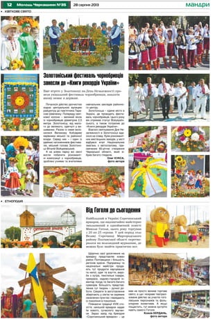 12 28 серпня 2013Молодь Черкащини №35 мандри
Від Гоголя до сьогодення
Найбільший в Україні Сорочинський
ярмарок, що надзвичайно майстерно
змальований в однойменній повісті
Миколи Гоголя, цього року торгував
з 20 по 25 серпня. У цей період село
Великі Сорочинці Миргородського
району Полтавської області перетво-
рилося на велелюдний мурашник, де
можна було знайти практично все.
Почалося дійство урочистою
ходою центральною вулицею
райцентру до пам’ятника Тара-
сові Шевченку. Попереду свят-
кової колони – великий вінок
із чорнобривців діаметром 2,5
метра. Золотонісці, від мало-
го до великого, одягнуті у ви-
шиванки. Разом із ними вкло-
нилися Великому Кобзареві
керівники міської та районної
влади. Серед них – і один із
ідейних натхненників фестива-
лю, міський голова Золотоно-
ші Віталій Войцехівський.
А на алеях парку всі охочі
могли побачити різноманіт-
ні композиції з чорнобривців,
зроблені учнями та вчителями
навчальних закладів районно-
го центру.
Золотоноша – єдине місто в
Україні, де проводять фести-
валь чорнобривців. Цього року
він отримав статус Всеукраїн-
ського, а також потрапив до
«Книги рекордів України».
Взагалі святкування Дня Не-
залежності в Золотоноші вда-
лося на славу. Крім різноманіт-
них мистецьких заходів, у місті
відбувся етап Національних
змагань з автослалому, при-
свячених 60-річчю створення
Черкаської області, який зі-
брав багато глядачів.
Олег КУКСА,
фото автора
•	 Етноподія
Щорічно свої досягнення на
ярмарку представляє кожен
район Полтавщини і більшість
регіонів країни. Підприємці та
національні майстри прода-
ють тут продукти харчування
та напої, одяг та взуття, виро-
би з хутра, текстильні товари,
прикраси, садово-городній ін-
вентар посуд та багато-багато
сувенірів. Більшість представ-
лених тут творінь – ручної ро-
боти. Секрети їх виготовлення
зберігають у сім’ях чи окремих
населених пунктах і передають
із покоління в покоління.
Плекаючи традиції XVIII сто-
ліття, нинішній ярмарок надає
їм нового, сучасного звучан-
ня. Зараз захід під брендом
«Сорочинський ярмарок» – це
вже не просто велике торгове
свято, а ще і яскраве театралі-
зоване дійство за участю гого-
лівських персонажів та фоль-
клорних колективів. А якщо
пощастить, тут можна зустріти
навіть самого Гоголя.
Ксенія КЕРДАНЬ,
фото автора
•	 Квіткове свято
Золотоніський фестиваль чорнобривців
занесли до «Книги рекордів України»
Вже втретє у Золотоноші на День Незалежності про-
вели унікальний фестиваль чорнобривців, аналогів
якому немає в державі.
 