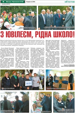 10 11 вересня 2013Молодь Черкащини №37 об’єктив
•	 альма-матер
Під час Великої Вітчизняної
війни школа була зруйнована
гітлерівцями вщент. Та завдя-
ки зусиллям колишніх голови
колгоспу Ю.В. Харченка та ди-
ректора школи В.П. Квашука
її швидко відбудували. Хоча
деякі будматеріали возили аж
із Києва.
І ось теперішні причепурені
діти, їхні схвильовані батьки
(колишні випускники школи),
мудрі наставники – вчителі,
гості зібралися відсвяткувати
іменини рідної школи. І навіть
дрібний дощик, що вряди-го-
ди накрапав, не зміг зіпсувати
піднесеного настрою.
Попри поважний вік, школа
ця ще молода та повна сил –
своїми новими вихованцями.
Вона відома на увесь район іс-
торичним музеєм. Навчаються
тут 73 школярі, працює 21 учи-
тель. Серед тих, хто сіє розум-
не, добре, вічне, є як молодь,
так і ветерани педагогічної
праці, зокрема Л.М. Зінорук,
Н.В. Солтисюк, К.П. Дуплій,
Л.В. Швець.
Може похвалитися школа
і династіями педагогів. Зо-
крема, вчительці початкових
класів Г.В. Губань любов до
цієї професії прищепив бать-
ко В.П. Квашук, а подружжя
Літвінових, наслідуючи при-
клад своїх батьків – педагогів
Баштечківської середньої шко-
ли К.З.Драч, Н.А. Марущак та
П.Х. Іщенка, після закінчення
навчальних закладів поверну-
лося працювати у рідне село,
де трудяться дотепер.
Для кожного з нас учителі
на все життя залишаються до-
рогими й близькими людьми.
На святі щиро дякували за до-
вгі роки сумлінної й відданої
праці ветеранам-пенсіонерам
М.А.Павлівському, М.П. Пару-
бок, Л.М. Бугайчук, колишньо-
му директору В.І. Сидоруку.
Знову відчули теплу атмос-
З ЮВІЛЕЄМ, РІДНА ШКОЛО!Минулої суботи Баштечківська середня школа, що на Жашківщині, відзначила сто-
літній ювілей. Перші підвалини школи закладалися ще далекого 1913 року, коли
навчатися в чотирикласній церковно-приходській школі могли лише діти замож-
них селян. З 1925 року за радянської влади всі діти шкільного віку, незалежно від
статків їхніх батьків, відвідували семирічку.
феру рідної школи випускники
всіх років, які злетілися звіду-
сіль, щоб ще раз почути шкіль-
ний дзвінок і привітати з ювіле-
єм школу, яка дала їм путівку в
життя. Є серед них хлібороби і
митці, медпрацівники і фінан-
систи, економісти і науковці,
військові, представники інших
професій.
Привітав школу зі 100-річ-
чям і її випускник 1955 року,
двічі Герой Соціалістичної
Праці, народний депутат Укра-
їни Омелян Парубок.
На свято завітали міністр
освіти і науки України Дмитро
Табачник, заступник голови
облдержадміністрації Тетяна
Прітченко, голова Жашківської
райдержадміністрації Сергій
Дорошенко, голова районної
ради Олександр Демченко,
народний депутат України Ва-
лентин Нечипоренко, ректор
Черкаського національного
університету ім. Б. Хмельниць-
кого Анатолій Кузьмінський,
ректор Уманського національ-
ного університету садівництва
Олена Непочатенко, ректор
Уманського державного педа-
гогічного університету Наталя
Побірченко, директор відомого
на увесь світ дендропарку «Со-
фіївка», член-кореспондент
Академії наук України, доктор
біологічних наук, професор
Іван Косенко. У переповне-
ному залі сільського Будинку
культури відбувся святковий
концерт. Настоятель місцевої
церкви отець Святослав пере-
дав у дарунок школі ікону Ми-
коли-Чудотворця. Тож з Богом
у нове століття, рідна школо!
Людмила КРИВОШЕЯ,
фото Світлани КАМІНСЬКОЇ
Огляд виставки дитячої творчості
Дарунок від міністра - мультимедійна дошкаВипускники школи 1972 року
Сьогодні ми святкуємо сторіччя
і школа-матінка нас радо зустріча
Д.В. Табачника вітають
начальник відділу освіти Л.Г. Рябоконь
та директор школи Ю.В. Присяжнюк
Випусник Баштечківської середньої школи, мер Золотоноші Віталій
Войцехівський разом із міністром освіти України Дмитром Табачником
Гарний звичай ми в Баштечках маєм –
дорогих гостей хлібом-сіллю зустрічаєм
 