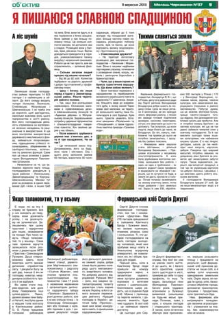 911 вересня 2013 Молодь Черкащини №37об’єктив
Я пишаюся славною спадщиною
МатеріалипідготувалиЛеонідТУМЕНКО,ВолодимирУшанов,засприяннякорпункту«МЧ»уЛисянськомурайоні
Сергій Джугля очолює
фермерське господар-
ство, яке так і назива-
ється «Джугліне». Має
216 гектарів орендованої
в пайовиків Кам’яного
Броду і Бужанки землі,
які засіває пшеницею,
ячменем, ріпаком, соєю
і соняшником. Ті, хто до-
вірив господарювати на
своїх гектарах молодо-
му чоловікові, який нині
здобуває вищу освіту в
Уманському аграрному
університеті, не помили-
лися: він, як і обіцяв, пра-
цює для людей.
Перший день, коли в
Кам’яному Броді люди
прийшли на комору
одержувати зерно, я
запам’ятаю надовго:
мене зустріли духмяним
короваєм з кетягами
калини і шампанським.
Охоплювала щира ра-
дість, що в родинах буде
хліб. Можна і паляниць
та пирогів напекти, і до-
машню живність буде
чим годувати. В селі хліб
– це найперше мірило
достатку.
Це сьогодні для Сер-
Лисянське лісове господар-
ство займає територію 14 823
гектари і є найменшим в об-
ласті. До його складу входить
чотири лісництва: Лисянське,
Стеблівське, Яблунівське і
Шевченківське. І не треба йти
до ворожки, щоб здогадатись,
наскільки важлива роль цього
підприємства в житті району.
Вся його господарська діяль-
ність спрямована на відтворен-
ня зелених насаджень та раці-
ональне їх використання. А ще
воно контролює використання
державного мисливського фон-
ду, займається лісорозведен-
ням, підвищенням стійкості лі-
сонасаджень, збереженням їх
санітарно-гігієнічних, естетич-
них та захисних функцій. Саме
про це наша розмова з дирек-
тором Володимиром Павлови-
чем Штаньком.
– Незважаючи на те, що за-
ймаємо відносно малу площу,
господарювати доводиться у
трьох районах – Лисянському,
Звенигородському та Корсунь-
Шевченківському. Масиви тут
різні за розміром, в одних пере-
важає дуб і ясен, в інших граб
Є люди, які за яку б
справу не бралися, все
у них виходить до ладу,
скрізь вони доcягають
успіху, і на досягнуто-
му не зупиняються. За-
лишаючись при цьому
простими і відкритими
для інших, незважаючи
на посади. Про таких ка-
жуть: «Якщо таланови-
тий, то у всьому». Саме
таке приємне відчуття
залишилося після роз-
мови з директором МПП
«Престиж» Олександром
Пухирем. Душа співроз-
мовника навіть після
екватора життя вражає
дитинним сприйняттям
світу. І дякувати Богу за
цей дар, інакше б він як
господар, новатор, неор-
динарна особистість про-
сто б не відбувся.
Він мріяв стати ліка-
рем-хірургом, але доля
йому помережила інші
шляхи-дороги. Певно,
далися взнаки гени бабу-
сі Наталії, яка була одним
з перших голів колгоспу
в Кам’янському районі.
О. О. Пухир працював
головним рибоводом
Керівника фермерського гос-
подарства «Бондарчук В. В.», що
в Ріпках, депутата районної ради
від Партії регіонів Володимира
Бондарчука добре знають як лю-
дину слова і діла не лише ріпча-
ни й виноградці, де він орендує
землі, фермери району, з якими
він завжди готовий поділитися
досвідом, насінням, інвентарем,
а й усі, хто звертався до нього по
допомогу. Так склалося, що коли
скрута, люди біжать до таких, як
Бондарчук. Бо він, кажуть, най-
ближче і на прийом до нього не
потрібно записуватись, і зрозу-
міє без зайвих пояснень.
– Фермером мене змусили
стати обставини, – ділиться
Володимир Васильович. – Пра-
цював агрономом у місцевому
сільгосппідприємстві. А коли
була зруйнована колгоспна сис-
тема, залишився без роботи, і
один на один з проблемою – як
вижити родині? Свою професію
я зраджувати не збирався і ви-
рішив, що як сутужно не буде, а
земля не дасть пропасти з голо-
ду. Почав потроху хазяйнувати
на своєму клаптику землі, потім
люди довірили і свої земельні
паї. Зараз їх уже 230, обробля-
ємо 500 гектарів у Ріпках і 170
– у Винограді. Вирощуємо, го-
ловним чином, зернові, технічні
культури, але намагаємося від-
роджувати (першими в районі)
овочівництво. Побутує думка,
що це, мовляв, збиткова галузь,
краще насіяти-насадити того,
що відразу, без докладання осо-
бливих зусиль дає прибуток. Але
ж потрібно комусь братися і за
овочеві культури, які ще не так
давно займали чималий клин у
кожному господарстві. Та й час
мислити сьогодні трохи інши-
ми категоріями, ніж набивання
кишень грішми. Є в нас лікарні,
дитсадки, школи, де так необ-
хідні наші капуста, картопля,
цибуля. Говорячи про ширший
масштаб, потрібно, вважаю, на
урядовому рівні братися за роз-
виток цієї незаслужено забутої
галузі. Також відмовитися, на-
решті, від імпортної продукції, в
той час як українська картопля
чи цибуля і якісніші, і дешевші, і,
що важливо, дають роботу сіль-
ським жителям.
У господарстві Володимира
Бондарчука працює 27 осіб. Це
не лише механізатори і водії, а й
тваринники.
А ліс шумів
та липа. Втім, вони не йдуть ні в
яке порівняння з білою акацією.
Вона займає у нас більшу по-
ловину площі. Це колишні кол-
госпні масиви, які дісталися нам
у спадок. Розміщені вони у бал-
ках, ярах, рівчаках тощо. Відтак
доводиться приводити їх у поря-
док, унеможливлювати таємну
вирубку і незаконний самовивіз.
Робити це не так просто, але ми
справляємось, – запевняє фахі-
вець.
– Скільки загалом людей
працює під вашим началом?
– Від 86 до 92 осіб. Колектив
підібрався на рідкість дружний
і добре підготовлений у профе-
сійному плані.
– Ідеш і бачиш ліс лише
перед в’їздом у Звенигород-
ський район. Решта терито-
рій зайнята полями.
– Так, наші ліси розташовані
нерівномірно. Основними маси-
вами є «Шевченківська дача»
в Шевченківському лісництві та
«Адамова діброва» в Яблунів-
ському лісництві. Задовольняємо
потреби у деревині підприємства
і сільськогосподарські товари-
ства повністю. Хоч хвойних де-
рев у нас обмаль.
– Після кожного зрубаного
дерева має з’явитись два, а
то й три насадження. Чи не
так?
– Це неписаний закон лісу.
Дотримуємось його за будь-
яких часів і обставин. Ось і
цього року заліснили майже
93 гектари, виростили 30 тисяч
саджанців, зібрали до 5 тонн
жолудів під посадковий мате-
ріал. Більшу частину нових на-
саджень розміщуємо поблизу
схилів, ярів та балок, де вони
відіграють велику водоохорон-
ну і ґрунтозахисну роль.
– З мисливцями дружите?
– На території лісгоспзагу
розміщено два мисливські гос-
подарства – Лисянське і Морин-
ське. Вони є нашими надійними
партнерами у всьому, починаючи
з розведення оленів, косуль, ка-
банів і закінчуючи боротьбою з
бракон’єрством.
– Чули, що у ваших краях не
бракує туристичних маршру-
тів. Що вони собою являють?
– Вони пов’язані переважно з
народженням та перебуванням
визначного українського поета та
художника Т.Г.Шевченка. Зокре-
ма, більшість веде до знамени-
того дуба, в якому малий Тарас
ховав свої малюнки, на терито-
рії колишнього маєтку пана Ен-
гельгардта в селі Будище. Крім
нього, туристів цікавлять бота-
нічні заказники «Пісківський» та
«Площівський», а також гідроло-
гічна пам’ятка природи «Громова
вода».
Такими славиться земля
В. В. Бондарчук (крайній праворуч)
із членами фермерського господарства
Фермерський хліб Сергія Джуглі
гія Джуглі фермерство –
справа, без якої він уже
не уявляє свого життя.
А до цього, як і багато
його однолітків, шукав
свого щастя-долі в місті,
приміряв до себе то одну
професію, то іншу. Та
видно, батьківські гени
(Володимир Павлович
багато років трудився
агрономом у Бужанці)
виявилися сильнішими
за будь-які міські при-
нади. Починав, каже, з
нуля, з кількох гектарів
і старенького трактора.
З часом, коли остаточно
збагнув своє призначен-
ня, вирішив розширити
площу і працювати на
результат, щоб фермер-
ський хліб приносив до-
статок не лише собі, а й
майже сотні власників
орендованих земельних
паїв. Окрім зерна, він ви-
дає їм цукор, олію, безко-
штовно обробляє городи,
допомагає транспортом,
грошима і продуктами,
коли трапляється біда.
Нам, фермерам, аби
витримувати конкурен-
цію великих агрохолдин-
гів і утриматися на пла-
ву, без взаємовиручки
ніяк не можна.
Якщо талановитий, то у всьому
Лисянської рибомеліора-
тивної станції, директо-
ром Мар’янівського сви-
нокомплексу і радгоспу
«13-річчя Жовтня», нині
очолює приватне сіль-
ськогосподарське під-
приємство і вже 17 років
є незмінним керівником
і організатором дитячо-
го оздоровчого табору
«Пролісок». Здавалося б,
різні ділянки роботи, але
є в них спільна точка – їх
Олександр Олександро-
вич або починав з нуля,
або піднімав з руїн. І кін-
цевий результат плодів
його діяльності дивовиж-
но схожий: скрізь добра
слава йшла далеко попе-
реду цього невгамовно-
го, енергійного чоловіка.
На доброму рахунку від-
роджений Рубаний Міст
– село, яке завдяки ор-
ганізаторському таланту
директора стало відоме
на всю Україну, а його са-
мого визнали перемож-
цем рейтингу «Кращий
господар в Україні»; ди-
тячий табір «Пролісок»,
який нині може конкуру-
вати навіть з кримськими
оздоровницями.
 