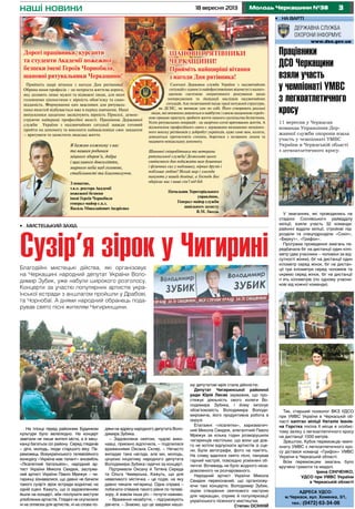 318 вересня 2013 Молодь Черкащини №38наші новини
Адреса УДСО:
м.Черкаси, вул. Хоменка, 3/1,
тел.: (0472) 63-34-06
•	 на варті
Працівники
ДСО Черкащини
взяли участь
у чемпіонаті УМВС
з легкоатлетичного
кросу
11 вересня у Черкасах
команда Управління Дер-
жавної служби охорони взяла
участь у чемпіонаті УМВС
України в Черкаській області
з легкоатлетичного кросу.
Прийміть щирі вітання з нагоди Дня рятівника!
Обрана нами професія – це непроста життєва дорога,
яку долають лише мужні та відважні люди, для яких
головними цінностями є вірність обов’язку та само-
відданість. Формування цих важливих для рятуваль-
ника якостей відбувається вже в період навчання. Наші
випускники щоденно засвідчують вірність Присязі, демон-
струючи найкращі професійні якості. Працівник Державної
служби України з надзвичайних ситуації завжди готовий
прийти на допомогу та виконати найважливіше своє завдання
– врятувати та захистити людське життя.
Я бажаю кожному з вас
та вашим родинам
міцного здоров’я, добра
і щасливого довголіття,
мирного неба над головою,
стабільності та благополуччя.
З повагою,
т.в.о. ректора Академії
пожежної безпеки
імені Героїв Чорнобиля
генерал-майор с.ц.з.
Василь Миколайович Андрієнко
Сьогодні Державна служба України з надзвичайних
ситуацій є одним із найефективніших відомств із налаго-
дженою системою оперативного реагування щодо
попередження та ліквідації наслідків надзвичайних
ситуацій. Але позитивний імідж такої потужної структури,
як ДСНС, не виникає сам по собі. Його створюють реальні
люди, які впевнено дивляться в майбутнє і своєю щоденною героїч-
ною працею прагнуть зробити життя нашого суспільства безпечним.
Успіх рятувальних операцій - це щорічно сотні врятованих життів. А
відзначення професійного свята є державним визнанням неоцінен-
ного внеску рятівників у добробут українців, адже саме вам, колеги,
доводиться протистояти стихіям, боротися з незваним лихом та
надавати невідкладну допомогу.
Шановні співробітники та ветерани
рятувальної служби! Дозвольте цього
святкового дня побажати вам душевних
і фізичних сил у надлишку, вірних друзів і
побільше любові! Нехай мир і злагода
панують у вашій домівці, а Господь Бог
оберігає вас і ваші сім’ї від бід.
Начальник Територіального
управління,
Генерал-майор служби
цивільного захисту
В.М. Гвоздь
Дорогі працівники, курсанти
та студенти Академії пожежної
безпеки імені Героїв Чорнобиля,
шановні рятувальники Черкащини!
ШАНОВНІ РЯТІВНИКИ
ЧЕРКАЩИНИ!
Прийміть найщиріші вітання
з нагоди Дня рятівника!
Дорогі працівники, курсанти
та студенти Академії пожежної
безпеки імені Героїв Чорнобиля,
шановні рятувальники Черкащини!
ШАНОВНІ РЯТІВНИКИ
ЧЕРКАЩИНИ!
Прийміть найщиріші вітання
з нагоди Дня рятівника!
На площі перед районним Будинком
культури було велелюдно. На концерт
завітали не лише жителі міста, а й меш-
канці багатьох сіл району. Серед глядачів
– діти, молодь, люди старшого віку. Пе-
реможець Всеукраїнського телевізійного
конкурсу «Україна має талант» ансамбль
«Лісапетний батальйон», народний ар-
тист України Микола Свидюк, заслуже-
ний артист України Павло Мрежук – чи-
гиринці зізнавалися, що давно не бачили
такого сузір’я зірок естради водночас на
одній сцені. Кажуть, що із задоволенням
йшли на концерт, аби послухати виступи
улюблених артистів. Глядачі не скупилися
ні на оплески для артистів, ні на слова по-
дяки на адресу народного депутата Воло-
димира Зубика.
– Задоволена святом, чудові вико-
навці, приємно відпочила, – поділилася
враженнями Оксана Скляр. – Нечасто
випадає така нагода, але ми, молодь,
цінуємо ініціативу народного депутата
Володимира Зубика і вдячні за концерт.
Підтримали Оксану й Тетяна Середа
та Ольга Чемерська. Кажуть, що для
невеликого містечка – це подія, на яку
давно чекали чигиринці. Одна справа –
побачити співаків такого рівня по телеві-
зору, й зовсім інша річ – почути наживо.
– Враження незабутні, – підсумовують
дівчата. – Знаємо, що це завдяки нашо-
•	 Мистецький захід
Сузір’я зірок у Чигирині
му депутатові мрія стала дійсністю.
Депутат Чигиринської районної
ради Юрій Лисак зауважив, що про-
стежує діяльність свого колеги Во-
лодимира Зубика, і йому імпонує
обов’язковість Володимира Володи-
мировича, його продуктивна робота в
окрузі.
Епатажні «лісапетки», харизматич-
ний Микола Свидюк, елегантний Павло
Мрежук за кілька годин розворушили
чигиринців настільки, що вони ще дов-
го не хотіли відпускати артистів зі сце-
ни. Були автографи, фото на пам’ять.
На славу вдалося свято пісні, панував
гарний настрій, повсюдно усміхнені об-
личчя. Вочевидь не було жодного неза-
доволеного чи розчарованого.
Народний артист України Микола
Свидюк переконаний, що організову-
ючи такі концерти, Володимир Зубик,
окрім створення святкового настрою
для черкащан, сприяє й популяризації
українського пісенного мистецтва.
Степан ОСІННІЙ
Благодійні мистецькі дійства, які організовує
на Черкащині народний депутат України Воло-
димир Зубик, уже набули широкого розголосу.
Концерти за участю популярних артистів укра-
їнської естради з аншлагом пройшли у Драбові,
та Чорнобаї. А днями народний обранець пода-
рував свято пісні жителям Чигиринщини.
У змаганнях, які проводились на
стадіоні Соснівського райвідділу
міліції, взяли участь 32 команди:
районні відділи міліції, стройові під-
розділи та спецпідрозділи «Сокіл»,
«Беркут», «Грифон».
Програма проведення змагань пе-
редбачала біг на дистанції один кіло-
метр (два учасники – чоловіки за від-
сутності жінки), біг на дистанції один
кілометр серед жінок, біг на дистан-
ції три кілометри серед чоловіків та
окремо серед жінок, біг на дистанції
п`ять кілометрів (по одному учасни-
кові від кожної команди).
Так, старший психолог ВКЗ УДСО
при УМВС України в Черкаській об-
ласті капітан міліції Наталія Іванів-
на Горстка посіла ІІ місце в особис-
тому заліку з легкоатлетичного кросу
на дистанції 1000 метрів.
Зрештою, Кубок переможців чемпі-
онату УМВС з легкоатлетичного кро-
су дістався команді «Грифон» УМВС
України в Черкаській області.
Всім переможцям змагань було
вручено грамоти та медалі.
Ірина Сініченко,
УДСО при УМВС України
в Черкаській області
 