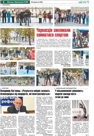 6 25 вересня 2013Молодь Черкащини №39 місто Ч
•	 Прогноз
Володимир Лук’янець: «Результати виборів залежать
безпосередньо від кандидатів, які балотуватимуться»
У здоровому тілі – здоровий дух – цю істину ще раз
довели черкасцям, провівши у місті «Ярмарок спор-
ту». На кілька годин фестиваль перетворив Соборну
площу на спортивний майданчик, де дитячо-юнаць-
кі спортивні школи й фізкультурно-оздоровчі товари-
ства презентували свою майстерність у різних видах
спорту.
•	 Комунальне господарство
У міськвиконкомі запевняють:
медичні заклади міста
готові до зими
Теплове господарство лі-
кувально-профілактичних за-
кладів Черкас у всеозброєнні
напередодні холодів. Принай-
мні, директор департамен-
ту охорони здоров’я місь-
квиконкому Олег Стадник
запевняє: ми забезпечені
лімітами та енергоносіями, у
нас відсутня заборгованість
за воду, газ, тепло та елек-
троенергію.
До початку опалювального
сезону був проведений по-
точний ремонт 13 покрівель, а
також капітальний – ще двох.
Відремонтовано 13 систем
опалення, 14 систем водопос-
тачання, 14 систем водовідве-
дення, проведено капітальні
ремонти двох систем водо-
постачання. Крім того, вже під-
готовлено до роботи чотири
автономні джерела живлення.
– Однак, зараз лишаєть-
ся невирішеною проблема
Колишній голова Черкась-
кої облдержадміністрації, ге-
неральний директор холдингу
«Агрозлатодар» Володимир
Лук’янець зробив прогноз
щодо результатів перевибо-
рів у «проблемних» округах
№№94, 132, 194, 197 і 223, які,
нагадаємо, призначені на 15
грудня.
– Результати виборів зале-
жать безпосередньо від канди-
датів, які будуть балотуватися.
Якщо на вибори піде нинішній
голова Черкаської облдержад-
міністрації Сергій Тулуб, ви-
грає однозначно, – припускає
Володимир Лук’янець. – Щодо
Богдана Губського (кандидат у
депутати Верховної Ради Укра-
їни по 197-му виборчому окру-
гу), то, наскільки мені відомо,
він не збирається на вибори.
Кандидат у депутати Верхов-
ної Ради України по 194-му
виборчому округу Микола
Булатецький поступово втра-
чає позиції, – коментує екс-
губернатор.
– Валентина Жуковська
(кандидат у депутати Верхов-
ної Ради України по 194-му
виборчому округу) наполег-
ливо чіпляється за перемогу.
Думаю, у них з Миколою Бу-
латецьким шанси приблизно
однакові.
Володимир Лукич також роз-
криває карти: Валентина Жу-
ковська могла б виграти ще на
попередніх виборах.
– Я відверто скажу: якби Ва-
лентина Жуковська була на
10 років молодшою, вона вже
була б депутатом.
Тож остаточне слово Воло-
димира Лук’янця таке:
– Якщо залишаться ті кан-
дидати, що й були, то виграє
хлопчина із Монастирища,
тобто Леонід Даценко.
Проте екс-губернатор не
виключає можливість, що на
перевиборах може з’явитися
новий кандидат.
– Якщо виникне хтось із ве-
ликими грошами – виграє, –
додає пан Лук’янець.
Ксенія КЕРДАНЬ
із проведенням бюджетних
платежів на суму 112,39 ти-
сячі гривень, – наголошує
Олег Стадник. – Це кошти за
лічильники, які ми не зможе-
мо забрати без оплати. Тобто
платитимемо на 30% більше
за послуги, вже починаючи із
жовтня.
М. Ч.
•	 Соцпроект
Черкасців закликали
займатися спортом
ФотоКсеніїКЕРДАНЬ
Понад 30 видів спорту показа-
ли містянам, аби ті визначилися
зі спортивною секцією, яка при-
пала їм до душі. Кожен охочий
міг спробувати себе в альпінізмі,
веслуванні на тренажерах-бай-
дарках, стрільбі з пневматичної
гвинтівки та лука, грі у шахи та
шашки, настільному тенісі тощо.
На відкритті заходу в. о. мера
Віктор Білоусов, відзначаючи
досягнення черкаських спортс-
менів, вручив сертифікат на
комп’ютер Дитячій юнаць-
ко-спортивній школі №2, яка
стала найкращою спортивною
школою України 2013 року. А
щоб надихнути черкасців на
власні спортивні звершення, у
святі взяли участь призери та
учасники Олімпійських ігор,
чемпіонатів світу, Європи.
Ксенія КЕРДАНЬ,
фото автора
 