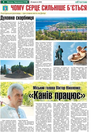8 25 вересня 2013Молодь Черкащини №39 об’єктив
Чому серце сильніше б’єтьсяСьогоднішня розповідь – про славне місто на Дніпрі
– Якщо говорити про еконо-
мічний і соціальний розвиток
міста в глобальному сенсі, то
перш за все потрібно відзна-
чити стабільну роботу промис-
лових підприємств. Темп росту
виробництва найважливіших
видів продукції порівняно з по-
переднім роком у середньому
склав 120 відсотків.
Обсяг послуг, реалізованих
населенню, зріс відповідно на
9,6 відсотка і сягнув 11 мільйо-
нів гривень.
Підприємствами Канева в
першому півріччі 2013 р. вико-
нано будівельних робіт на 2,6
мільйона гривень, що на 21від-
Сюди ведуть дороги з усього
світу. Бо Канів – мекка укра-
їнства, незгасний смолоскип,
який запалює серця. Величний
Тарас Шевченко кличе нас.
Тут виявлені пам’ятки
трипільської культури,
скіфської доби, а також
ранньослов’янські поселення
полян.
Уздовж берегової лінії на
Княжій горі літописний Родень,
перша згадка про який дату-
ється 980 роком. Зруйнований
монголо-татарами і більше не
відновлювався.
У другій половині ХІХ століт-
тя місцеві селяни в пошуках
скарбів літописного міста пер-
шими почали копати Княжу
гору. А згодом тут проводили
розкопки Д. Я. Самохвалов,
М. Ф. Біляшівський, В. В. Тар-
новський. Численні знахідки
розійшлися по всьому світу.
Їх можна побачити в колекці-
ях найбільших музеїв України,
Польщі, Росії, Британії, Фран-
ції. Близько 1362 року Канів
увійшов до складу Велико-
го князівства Литовського.
З часом перетворюється на
значний торгівельний центр.
По Дніпру через місто прохо-
див важливий торговий шлях,
яким до північних і західних
країн йшли товари з Аравії, Ін-
дії, Сирії, Туреччини – золото,
шовк, прянощі. На Дніпрі діяла
переправа для купецьких ка-
раванів.
Наприкінці ХV століття Канів
став одним із центрів форму-
вання українського козацтва.
Канівський курінь на Січі був
одним із перших. З Каневом
пов’язане ім’я Дмитра Вишне-
вецького.
1837 року Канів стає пові-
товим містом Київської губер-
нії. Тут засновано магістрат і
міську думу. Міщани займа-
лись чинбарством, шевством,
гончарством. Промисловість
Канева складалась із невели-
кого цегельного заводу, 16 во-
Міський голова Віктор Ніколенко:
«Канів працює»соток більше, ніж у 2012 році.
Позитивне сальдо зовніш-
ньої торгівлі за січень-травень
поточного року склало 10,7
мільйона доларів США.
Цей показник радує тим, що
ми вносимо гідний вклад до
загальнодержавної скарбниці.
Реальних капітальних інвес-
тицій у розвиток економіки
міста за І півріччя 2013 року су-
марно спрямовано майже 125
мільйонів гривень. Це свідчить
про те, що, працюючи сьогод-
ні, наші підприємства дбають
про завтрашній день.
Відповідно зросли надход-
ження до бюджетів усіх рівнів.
Стабільно працювали у пер-
шому півріччі всі комунальні
підприємства, незважаючи
на певні проблеми у проход-
женні бюджетних платежів
через відділення Державного
казначейства. Однак завдя-
ки розумінню працівниками
казначейства наших спільних
проблем нам удалося підійти
до осіннього періоду без за-
боргованості заробітної плати
у трудових колективах, а також
здійснити придбання техніки
для утримання доріг міста.
Нас у певній мірі турбує осін-
ньо-зимовий період. Струк-
тура заборгованості за ви-
користаний природний газ
підприємством теплових ме-
реж вимагає, щоб уже сьогод-
ні були ухвалені радикальні
рішення, які нададуть можли-
вість отримати ліміти на по-
ставку газу (ремонти мереж
підприємство провело).
Виникли значні проблеми
у фінансуванні підприємства,
яке утримує дороги міста,
освітлює вулиці, займається
вирізкою дерев тощо.
І ці проблеми системні для
всього регіону, а можливо, і
держави. А тому в їх вирішенні
повинні брати участь і держа-
ва, і органи місцевого самовря-
дування.
У будь-якому разі місто пра-
цює, забезпечуючи певним
комфортом освіту, дитячі сад-
ки, заклади медицини, врешті-
решт усіх мешканців.
Віримо, що проблеми, які
виникають, зможемо здолати
спільно з енергійною коман-
дою голови обласної держав-
ної адміністрації – Сергія Бори-
совича Тулуба.
Духовна скарбниця
дяних, 13 сплавних, 6 вітряних
млинів. Місто мало 18 крам-
ниць, трактир і 11 пивних рун-
дуків. 10 (22) травня 1861 р. в
Каневі на Чернечій горі (сучас-
на назва – Тарасова) здійснено
перепоховання Т. Г. Шевченка.
На могилі насипали курган і
встановили дерев’яний хрест.
1923 року створено Держав-
ний лісостеповий заповідник
імені Т. Шевченка. 1925 року –
Державний заповідник «Моги-
ла Т. Г. Шевченка». 1989 року
заповіднику надається статус
національного.
1964 року розпочинається
будівництво Канівської гідро-
електростанції, яке тривало 11
років.
Сьогодні промисловий по-
тенціал міста представляють
16 промислових підприємств
(станом на серпень 2010 р.).
Питому вагу в загальному об-
сязі виробництва промислової
продукції та найбільший ав-
торитет роботодавця у місті
мають: ВАТ «Канівський мас-
лосирзавод», яке входить до
групи компаній «Клуб сиру»,
ЗАТ «Агроекопродукт» (торго-
ва марка «Верес»), Канівська
ГЕС (структурний підрозділ АТ
«Укргідроенерго»), ВАТ «За-
кордоненергокомплектбуд»,
ТОВ «КанівСГЕМ». На базі
Канівського електромеханіч-
ного заводу «Магніт» працю-
ють ТОВ «Магнітприлад», ТОВ
«Ергопак», ТОВ «Дукат-С»
(виробництво пральних ма-
шин); науково-виробниче під-
приємство «Полімер-Акація»
(пінополістирольна продукція),
ТОВ Канів «ПАК» (паперово-
картонна продукція). Будівель-
ні організації міста: «Дніпро-
буд», «Інтербуд».
фотоЮріяКардашА,ОлександраВавілкіна
 
