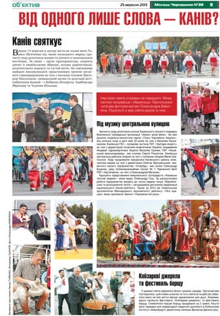 925 вересня 2013 Молодь Черкащини №39об’єктив
від одного лише слова – Канів?
МатеріалипідготувалиЛеонідТУМЕНКО,ВолодимирУшанов,фотоОлександраВавілкіна
Кобзареві джерела
та фестиваль борщу
У рамках свята відбулося безліч цікавих заходів. Організатори
постаралися, щоб кожен учасник та гість свята (а на дійство зібра-
лося мало не все місто) відчув задоволення для душі. Зокрема,
вдало пройшли фестиваль «Кобзареві джерела» та фестиваль
борщу. Символічно порцію борщу продавали за 2 гривні. Кошти
були передані для невідкладної медичної допомоги в Київському
Інституті нейрохірургії дворічному канівцю Денисові Данильчуку.
Канів cвяткує
Вранці 14 вересня в центрі міста на площі імені Та-
раса Шевченка під звуки козацького маршу уро-
чисту ходу розпочали юнаки та дівчата в національних
костюмах. За ними – група прапороносців, шеренга
дівчат в українському вбранні, колона адміністрації,
депутатського корпусу та гостей міста. На святковому
майдані вишикувалися представники органів місце-
вого самоврядування на чолі з міським головою Вікто-
ром Ніколенком, громадський актив та делегації міст-
побратимів Канева – з Кобрина (Білорусь), Ламберсару
(Франція) та Члухова (Польща).
Настрою свята словами не передати. Мова
світлин яскравіша і образніша. Пропонуємо
читачам фоторепортаж Олександра Вавіл-
кіна. Пориньте у вир свята разом із ним.
Під музику центральною вулицею
Урочисту ходу розпочала колона Канівського міського осередку
Всесоюзної громадської організації «Захист дітей війни». За нею
рушили соціально-екологічна партія «Союз Чорнобиль України»,
яка успішно існує в місті вже 20 років на чолі з Василем Касья-
ненком, Канівська ГЕС – складова частина ПАТ «Укргідро-енерго»
на чолі з директором почесним енергетиком України, академіком
Академії гідроенергетики України Василем Гринем, ПАТ «Канів-
ський маслосирзавод», яке очолює Сергій Решетняк, Канівська
центральна районна лікарня на чолі з головним лікарем Вірою Ша-
пошник. Ходу продовжили працівники Канівського району елек-
тричних мереж на чолі з директором Олегом Ярошинським, при-
ватного малого підприємства «Інтербуд», яке чолює Олександр
Куценко, цеху телекомунікаційних послуг № 7 Черкаської філії
ПАТ «Укртелеком» на чолі з Олександром Мачачею.
Крокують представники комунального господарста «Канівські
теплові мережі», яким керує Олександр Гузь. За результатами
роботи підприємство входить до числа лідерів галузі «Виробни-
цтво та розподілення тепла», нагороджене дипломом переможця
національного бізнес-рейтингу. Також за 2012 рік Українським
оргкомітетом Міжнародного економічного рейтингу «Ліга кра-
щих» йому присвоєно звання «Підприємство року».
 
