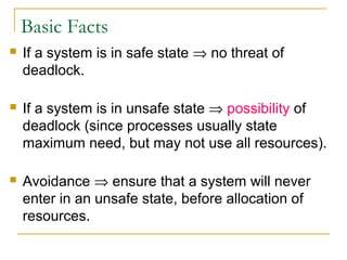 Basic Facts


If a system is in safe state ⇒ no threat of
deadlock.



If a system is in unsafe state ⇒ possibility of
deadlock (since processes usually state
maximum need, but may not use all resources).



Avoidance ⇒ ensure that a system will never
enter in an unsafe state, before allocation of
resources.

 