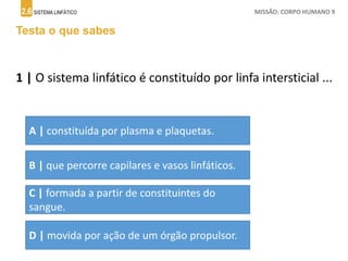 2.6 SISTEMA LINFÁTICO MISSÃO: CORPO HUMANO 9
Testa o que sabes
1 | O sistema linfático é constituído por linfa intersticial ...
A | constituída por plasma e plaquetas.
B | que percorre capilares e vasos linfáticos.
C | formada a partir de constituintes do
sangue.
D | movida por ação de um órgão propulsor.
 