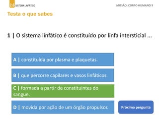 2.6 SISTEMA LINFÁTICO MISSÃO: CORPO HUMANO 9
Testa o que sabes
1 | O sistema linfático é constituído por linfa intersticial ...
A | constituída por plasma e plaquetas.
B | que percorre capilares e vasos linfáticos.
C | formada a partir de constituintes do
sangue.
D | movida por ação de um órgão propulsor. Próxima pergunta
 