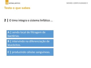 2.6 SISTEMA LINFÁTICO MISSÃO: CORPO HUMANO 9
Testa o que sabes
2 | O timo integra o sistema linfático ...
A | sendo local de filtragem de
bactérias.
B | intervindo na diferenciação de
leucócitos.
C | produzindo células sanguíneas.
 